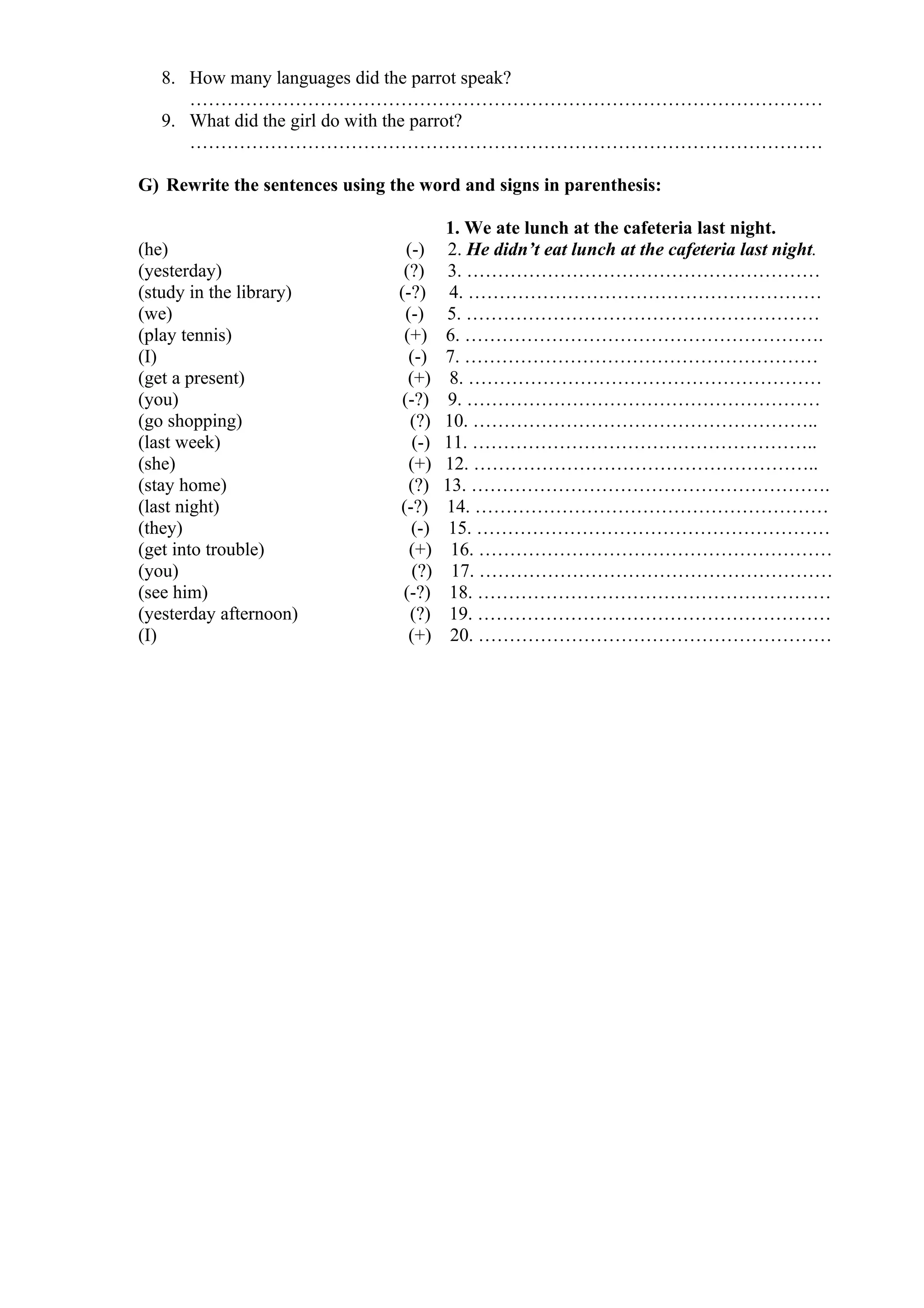 8. How many languages did the parrot speak?
…………………………………………………………………………………………
9. What did the girl do with the parrot?
…………………………………………………………………………………………
G) Rewrite the sentences using the word and signs in parenthesis:
1. We ate lunch at the cafeteria last night.
(he) (-) 2. He didn’t eat lunch at the cafeteria last night.
(yesterday) (?) 3. …………………………………………………
(study in the library) (-?) 4. …………………………………………………
(we) (-) 5. …………………………………………………
(play tennis) (+) 6. ………………………………………………….
(I) (-) 7. …………………………………………………
(get a present) (+) 8. …………………………………………………
(you) (-?) 9. …………………………………………………
(go shopping) (?) 10. ………………………………………………..
(last week) (-) 11. ………………………………………………..
(she) (+) 12. ………………………………………………..
(stay home) (?) 13. ………………………………………………….
(last night) (-?) 14. …………………………………………………
(they) (-) 15. …………………………………………………
(get into trouble) (+) 16. …………………………………………………
(you) (?) 17. …………………………………………………
(see him) (-?) 18. …………………………………………………
(yesterday afternoon) (?) 19. …………………………………………………
(I) (+) 20. …………………………………………………
 