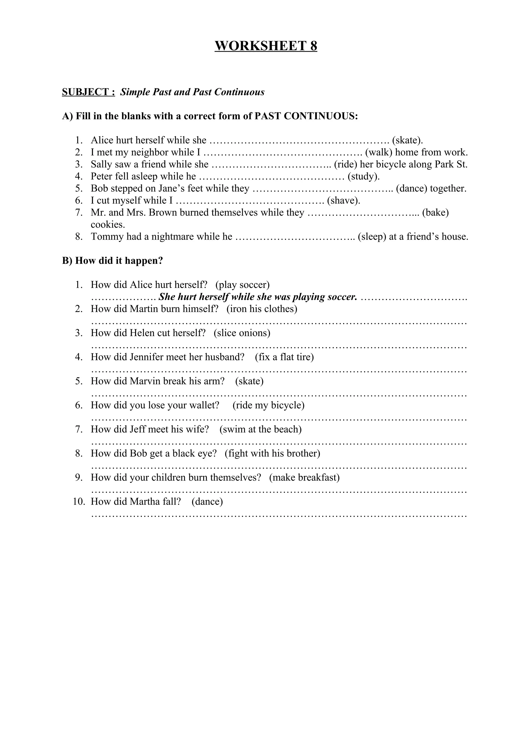 WORKSHEET 8
SUBJECT : Simple Past and Past Continuous
A) Fill in the blanks with a correct form of PAST CONTINUOUS:
1. Alice hurt herself while she ……………………………………………. (skate).
2. I met my neighbor while I ………………………………………. (walk) home from work.
3. Sally saw a friend while she …………………………….. (ride) her bicycle along Park St.
4. Peter fell asleep while he …………………………………… (study).
5. Bob stepped on Jane’s feet while they ………………………………….. (dance) together.
6. I cut myself while I ……………………………………. (shave).
7. Mr. and Mrs. Brown burned themselves while they …………………………... (bake)
cookies.
8. Tommy had a nightmare while he …………………………….. (sleep) at a friend’s house.
B) How did it happen?
1. How did Alice hurt herself? (play soccer)
………………. She hurt herself while she was playing soccer. ………………………….
2. How did Martin burn himself? (iron his clothes)
………………………………………………………………………………………………
3. How did Helen cut herself? (slice onions)
………………………………………………………………………………………………
4. How did Jennifer meet her husband? (fix a flat tire)
………………………………………………………………………………………………
5. How did Marvin break his arm? (skate)
………………………………………………………………………………………………
6. How did you lose your wallet? (ride my bicycle)
………………………………………………………………………………………………
7. How did Jeff meet his wife? (swim at the beach)
………………………………………………………………………………………………
8. How did Bob get a black eye? (fight with his brother)
………………………………………………………………………………………………
9. How did your children burn themselves? (make breakfast)
………………………………………………………………………………………………
10. How did Martha fall? (dance)
………………………………………………………………………………………………
 