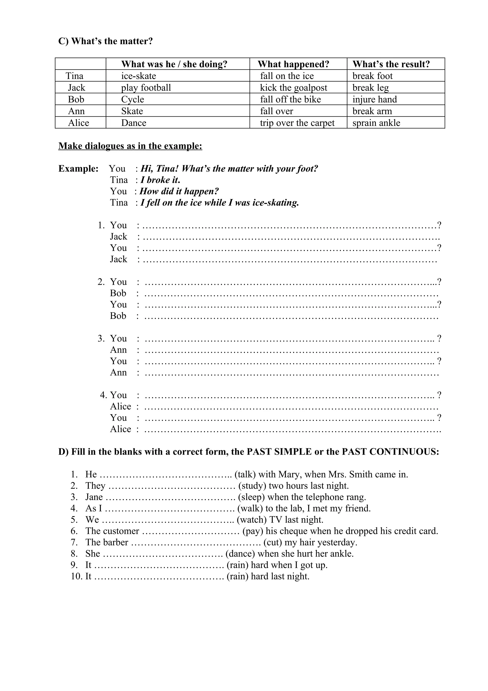 C) What’s the matter?
What was he / she doing? What happened? What’s the result?
Tina ice-skate fall on the ice break foot
Jack play football kick the goalpost break leg
Bob Cycle fall off the bike injure hand
Ann Skate fall over break arm
Alice Dance trip over the carpet sprain ankle
Make dialogues as in the example:
Example: You : Hi, Tina! What’s the matter with your foot?
Tina : I broke it.
You : How did it happen?
Tina : I fell on the ice while I was ice-skating.
1. You : ………………………………………………………………………………?
Jack : ……………………………………………………………………………….
You : ………………………………………………………………………………?
Jack : ………………………………………………………………………………
2. You : ……………………………………………………………………………...?
Bob : ………………………………………………………………………………
You : ……………………………………………………………………………...?
Bob : ………………………………………………………………………………
3. You : …………………………………………………………………………….. ?
Ann : ………………………………………………………………………………
You : …………………………………………………………………………….. ?
Ann : ………………………………………………………………………………
4. You : …………………………………………………………………………….. ?
Alice : ………………………………………………………………………………
You : …………………………………………………………………………….. ?
Alice : ……………………………………………………………………………….
D) Fill in the blanks with a correct form, the PAST SIMPLE or the PAST CONTINUOUS:
1. He ………………………………….. (talk) with Mary, when Mrs. Smith came in.
2. They ………………………………… (study) two hours last night.
3. Jane …………………………………. (sleep) when the telephone rang.
4. As I …………………………………. (walk) to the lab, I met my friend.
5. We ………………………………….. (watch) TV last night.
6. The customer ………………………… (pay) his cheque when he dropped his credit card.
7. The barber …………………………………. (cut) my hair yesterday.
8. She ………………………………. (dance) when she hurt her ankle.
9. It …………………………………. (rain) hard when I got up.
10. It …………………………………. (rain) hard last night.
 