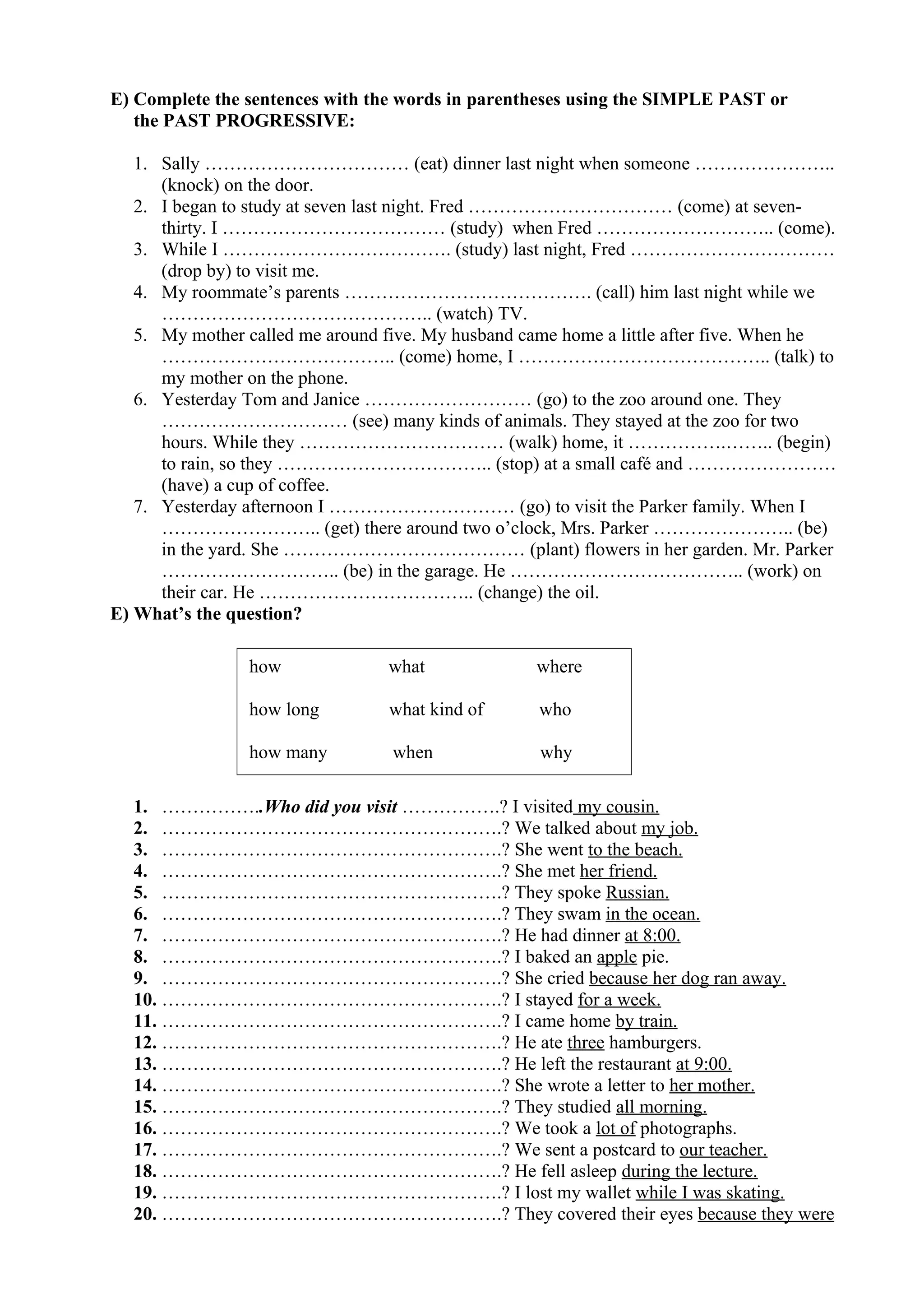 E) Complete the sentences with the words in parentheses using the SIMPLE PAST or
the PAST PROGRESSIVE:
1. Sally …………………………… (eat) dinner last night when someone …………………..
(knock) on the door.
2. I began to study at seven last night. Fred …………………………… (come) at seven-
thirty. I ……………………………… (study) when Fred ……………………….. (come).
3. While I ………………………………. (study) last night, Fred ……………………………
(drop by) to visit me.
4. My roommate’s parents …………………………………. (call) him last night while we
…………………………………….. (watch) TV.
5. My mother called me around five. My husband came home a little after five. When he
……………………………….. (come) home, I ………………………………….. (talk) to
my mother on the phone.
6. Yesterday Tom and Janice ……………………… (go) to the zoo around one. They
………………………… (see) many kinds of animals. They stayed at the zoo for two
hours. While they …………………………… (walk) home, it …………….…….. (begin)
to rain, so they …………………………….. (stop) at a small café and ……………………
(have) a cup of coffee.
7. Yesterday afternoon I ………………………… (go) to visit the Parker family. When I
…………………….. (get) there around two o’clock, Mrs. Parker ………………….. (be)
in the yard. She ………………………………… (plant) flowers in her garden. Mr. Parker
……………………….. (be) in the garage. He ……………………………….. (work) on
their car. He …………………………….. (change) the oil.
E) What’s the question?
1. ……………..Who did you visit …………….? I visited my cousin.
2. ……………………………………………….? We talked about my job.
3. ……………………………………………….? She went to the beach.
4. ……………………………………………….? She met her friend.
5. ……………………………………………….? They spoke Russian.
6. ……………………………………………….? They swam in the ocean.
7. ……………………………………………….? He had dinner at 8:00.
8. ……………………………………………….? I baked an apple pie.
9. ……………………………………………….? She cried because her dog ran away.
10. ……………………………………………….? I stayed for a week.
11. ……………………………………………….? I came home by train.
12. ……………………………………………….? He ate three hamburgers.
13. ……………………………………………….? He left the restaurant at 9:00.
14. ……………………………………………….? She wrote a letter to her mother.
15. ……………………………………………….? They studied all morning.
16. ……………………………………………….? We took a lot of photographs.
17. ……………………………………………….? We sent a postcard to our teacher.
18. ……………………………………………….? He fell asleep during the lecture.
19. ……………………………………………….? I lost my wallet while I was skating.
20. ……………………………………………….? They covered their eyes because they were
how what where
how long what kind of who
how many when why
 