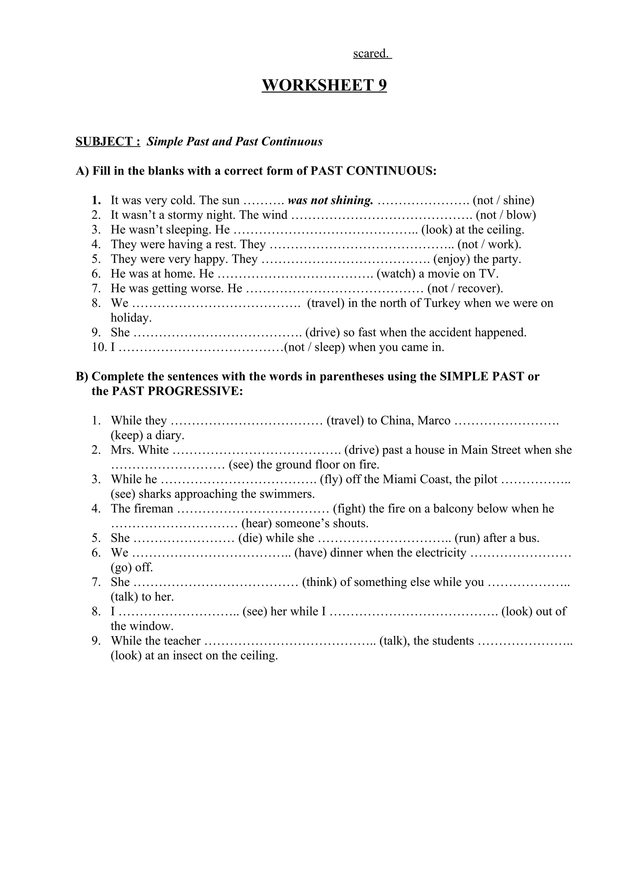 scared.
WORKSHEET 9
SUBJECT : Simple Past and Past Continuous
A) Fill in the blanks with a correct form of PAST CONTINUOUS:
1. It was very cold. The sun ………. was not shining. …………………. (not / shine)
2. It wasn’t a stormy night. The wind ……………………………………. (not / blow)
3. He wasn’t sleeping. He …………………………………….. (look) at the ceiling.
4. They were having a rest. They …………………………………….. (not / work).
5. They were very happy. They …………………………………. (enjoy) the party.
6. He was at home. He ………………………………. (watch) a movie on TV.
7. He was getting worse. He …………………………………… (not / recover).
8. We …………………………………. (travel) in the north of Turkey when we were on
holiday.
9. She …………………………………. (drive) so fast when the accident happened.
10. I …………………………………(not / sleep) when you came in.
B) Complete the sentences with the words in parentheses using the SIMPLE PAST or
the PAST PROGRESSIVE:
1. While they ……………………………… (travel) to China, Marco …………………….
(keep) a diary.
2. Mrs. White …………………………………. (drive) past a house in Main Street when she
……………………… (see) the ground floor on fire.
3. While he ………………………………. (fly) off the Miami Coast, the pilot ……………..
(see) sharks approaching the swimmers.
4. The fireman ……………………………… (fight) the fire on a balcony below when he
………………………… (hear) someone’s shouts.
5. She …………………… (die) while she ………………………….. (run) after a bus.
6. We ……………………………….. (have) dinner when the electricity ……………………
(go) off.
7. She ………………………………… (think) of something else while you ………………..
(talk) to her.
8. I ……………………….. (see) her while I …………………………………. (look) out of
the window.
9. While the teacher ………………………………….. (talk), the students …………………..
(look) at an insect on the ceiling.
 