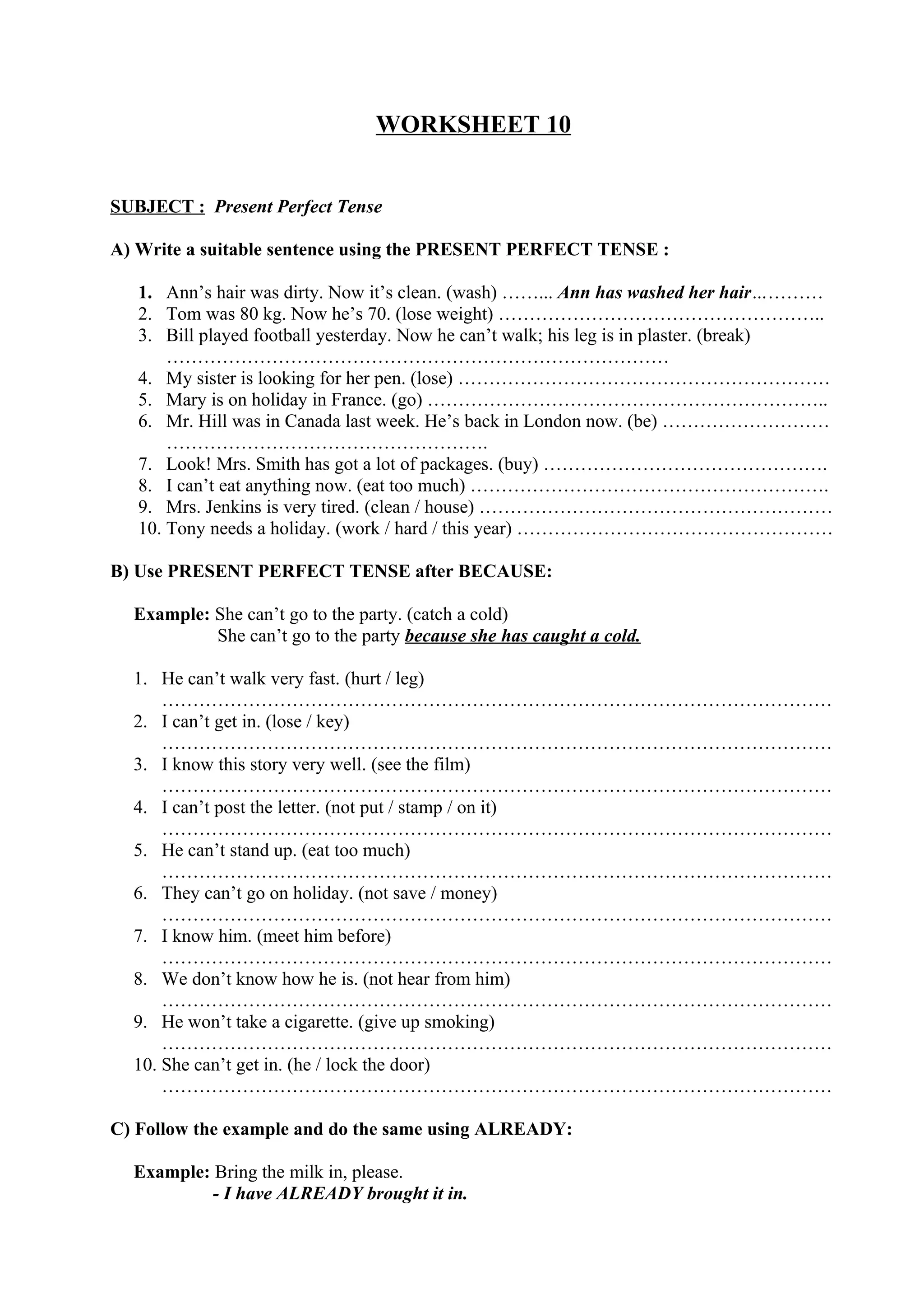 WORKSHEET 10
SUBJECT : Present Perfect Tense
A) Write a suitable sentence using the PRESENT PERFECT TENSE :
1. Ann’s hair was dirty. Now it’s clean. (wash) ……... Ann has washed her hair…………
2. Tom was 80 kg. Now he’s 70. (lose weight) ……………………………………………..
3. Bill played football yesterday. Now he can’t walk; his leg is in plaster. (break)
………………………………………………………………………
4. My sister is looking for her pen. (lose) ……………………………………………………
5. Mary is on holiday in France. (go) ………………………………………………………..
6. Mr. Hill was in Canada last week. He’s back in London now. (be) ………………………
…………………………………………….
7. Look! Mrs. Smith has got a lot of packages. (buy) ……………………………………….
8. I can’t eat anything now. (eat too much) ………………………………………………….
9. Mrs. Jenkins is very tired. (clean / house) …………………………………………………
10. Tony needs a holiday. (work / hard / this year) ……………………………………………
B) Use PRESENT PERFECT TENSE after BECAUSE:
Example: She can’t go to the party. (catch a cold)
She can’t go to the party because she has caught a cold.
1. He can’t walk very fast. (hurt / leg)
………………………………………………………………………………………………
2. I can’t get in. (lose / key)
………………………………………………………………………………………………
3. I know this story very well. (see the film)
………………………………………………………………………………………………
4. I can’t post the letter. (not put / stamp / on it)
………………………………………………………………………………………………
5. He can’t stand up. (eat too much)
………………………………………………………………………………………………
6. They can’t go on holiday. (not save / money)
………………………………………………………………………………………………
7. I know him. (meet him before)
………………………………………………………………………………………………
8. We don’t know how he is. (not hear from him)
………………………………………………………………………………………………
9. He won’t take a cigarette. (give up smoking)
………………………………………………………………………………………………
10. She can’t get in. (he / lock the door)
………………………………………………………………………………………………
C) Follow the example and do the same using ALREADY:
Example: Bring the milk in, please.
- I have ALREADY brought it in.
 