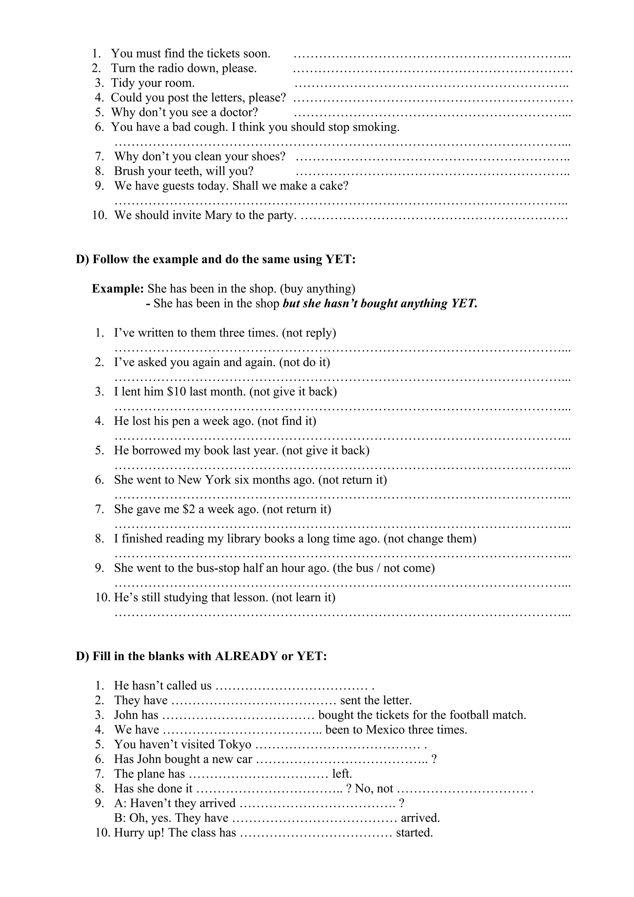 1. You must find the tickets soon. ………………………………………………………...
2. Turn the radio down, please. …………………………………………………………
3. Tidy your room. ………………………………………………………..
4. Could you post the letters, please? …………………………………………………………
5. Why don’t you see a doctor? ………………………………………………………...
6. You have a bad cough. I think you should stop smoking.
……………………………………………………………………………………………...
7. Why don’t you clean your shoes? ………………………………………………………..
8. Brush your teeth, will you? ………………………………………………………..
9. We have guests today. Shall we make a cake?
……………………………………………………………………………………………..
10. We should invite Mary to the party. ………………………………………………………
D) Follow the example and do the same using YET:
Example: She has been in the shop. (buy anything)
- She has been in the shop but she hasn’t bought anything YET.
1. I’ve written to them three times. (not reply)
……………………………………………………………………………………………...
2. I’ve asked you again and again. (not do it)
……………………………………………………………………………………………...
3. I lent him $10 last month. (not give it back)
……………………………………………………………………………………………...
4. He lost his pen a week ago. (not find it)
……………………………………………………………………………………………...
5. He borrowed my book last year. (not give it back)
……………………………………………………………………………………………...
6. She went to New York six months ago. (not return it)
……………………………………………………………………………………………...
7. She gave me $2 a week ago. (not return it)
……………………………………………………………………………………………...
8. I finished reading my library books a long time ago. (not change them)
……………………………………………………………………………………………...
9. She went to the bus-stop half an hour ago. (the bus / not come)
……………………………………………………………………………………………...
10. He’s still studying that lesson. (not learn it)
……………………………………………………………………………………………...
D) Fill in the blanks with ALREADY or YET:
1. He hasn’t called us ……………………………… .
2. They have ………………………………… sent the letter.
3. John has ……………………………… bought the tickets for the football match.
4. We have ……………………………….. been to Mexico three times.
5. You haven’t visited Tokyo ………………………………… .
6. Has John bought a new car ………………………………….. ?
7. The plane has …………………………… left.
8. Has she done it …………………………….. ? No, not …………………………. .
9. A: Haven’t they arrived ………………………………. ?
B: Oh, yes. They have ………………………………… arrived.
10. Hurry up! The class has ……………………………… started.
 