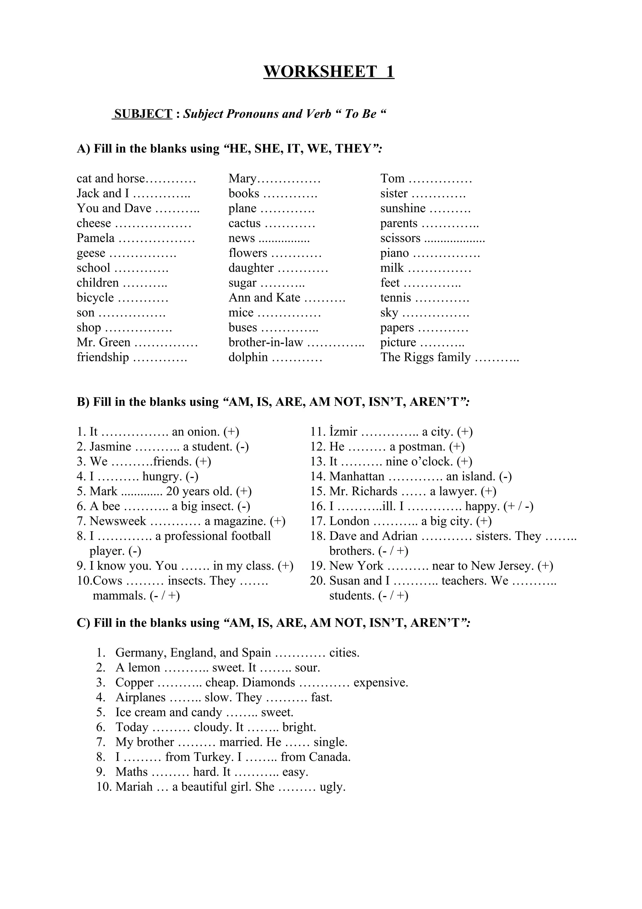 WORKSHEET 1
SUBJECT : Subject Pronouns and Verb “ To Be “
A) Fill in the blanks using “HE, SHE, IT, WE, THEY”:
cat and horse………… Mary…………… Tom ……………
Jack and I ………….. books …………. sister ………….
You and Dave ……….. plane …………. sunshine ……….
cheese ……………… cactus ………… parents …………..
Pamela ……………… news ................ scissors ...................
geese ……………. flowers ………… piano …………….
school …………. daughter ………… milk ……………
children ……….. sugar ……….. feet …………..
bicycle ………… Ann and Kate ………. tennis ………….
son ……………. mice …………… sky …………….
shop ……………. buses ………….. papers …………
Mr. Green …………… brother-in-law ………….. picture ………..
friendship …………. dolphin ………… The Riggs family ………..
B) Fill in the blanks using “AM, IS, ARE, AM NOT, ISN’T, AREN’T”:
1. It ……………. an onion. (+) 11. İzmir ………….. a city. (+)
2. Jasmine ……….. a student. (-) 12. He ……… a postman. (+)
3. We ……….friends. (+) 13. It ………. nine o’clock. (+)
4. I ………. hungry. (-) 14. Manhattan …………. an island. (-)
5. Mark ............. 20 years old. (+) 15. Mr. Richards …… a lawyer. (+)
6. A bee ……….. a big insect. (-) 16. I ………..ill. I …………. happy. (+ / -)
7. Newsweek ………… a magazine. (+) 17. London ……….. a big city. (+)
8. I …………. a professional football
player. (-)
18. Dave and Adrian ………… sisters. They ……..
brothers. (- / +)
9. I know you. You ……. in my class. (+) 19. New York ………. near to New Jersey. (+)
10.Cows ……… insects. They …….
mammals. (- / +)
20. Susan and I ……….. teachers. We ………..
students. (- / +)
C) Fill in the blanks using “AM, IS, ARE, AM NOT, ISN’T, AREN’T”:
1. Germany, England, and Spain ………… cities.
2. A lemon ……….. sweet. It …….. sour.
3. Copper ……….. cheap. Diamonds ………… expensive.
4. Airplanes …….. slow. They ………. fast.
5. Ice cream and candy …….. sweet.
6. Today ……… cloudy. It …….. bright.
7. My brother ……… married. He …… single.
8. I ……… from Turkey. I …….. from Canada.
9. Maths ……… hard. It ……….. easy.
10. Mariah … a beautiful girl. She ……… ugly.
 