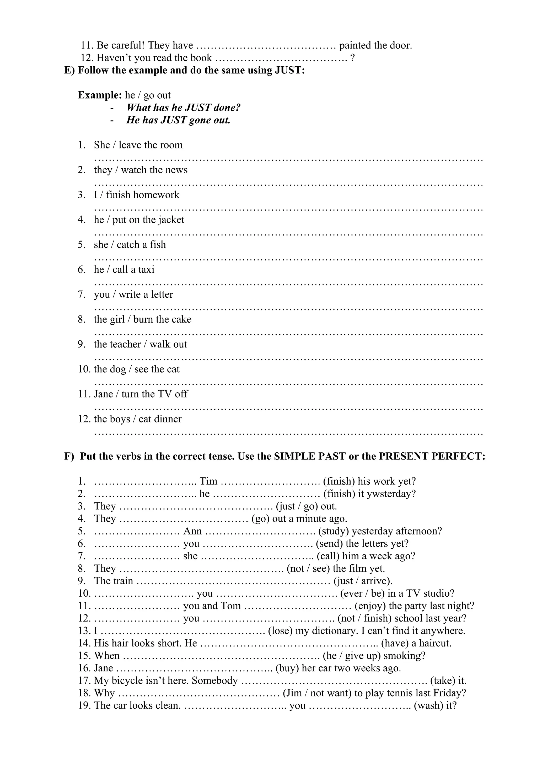 11. Be careful! They have ………………………………… painted the door.
12. Haven’t you read the book ………………………………. ?
E) Follow the example and do the same using JUST:
Example: he / go out
- What has he JUST done?
- He has JUST gone out.
1. She / leave the room
………………………………………………………………………………………………
2. they / watch the news
………………………………………………………………………………………………
3. I / finish homework
………………………………………………………………………………………………
4. he / put on the jacket
………………………………………………………………………………………………
5. she / catch a fish
………………………………………………………………………………………………
6. he / call a taxi
………………………………………………………………………………………………
7. you / write a letter
………………………………………………………………………………………………
8. the girl / burn the cake
………………………………………………………………………………………………
9. the teacher / walk out
………………………………………………………………………………………………
10. the dog / see the cat
………………………………………………………………………………………………
11. Jane / turn the TV off
………………………………………………………………………………………………
12. the boys / eat dinner
………………………………………………………………………………………………
F) Put the verbs in the correct tense. Use the SIMPLE PAST or the PRESENT PERFECT:
1. ……………………….. Tim ………………………. (finish) his work yet?
2. ……………………….. he ………………………… (finish) it ywsterday?
3. They ……………………………………. (just / go) out.
4. They ……………………………… (go) out a minute ago.
5. …………………… Ann …………………………. (study) yesterday afternoon?
6. …………………… you …………………………. (send) the letters yet?
7. …………………… she ………………………….. (call) him a week ago?
8. They ………………………………………. (not / see) the film yet.
9. The train ……………………………………………… (just / arrive).
10. ………………………. you ……………………………. (ever / be) in a TV studio?
11. …………………… you and Tom ………………………… (enjoy) the party last night?
12. …………………… you ………………………………. (not / finish) school last year?
13. I ………………………………………. (lose) my dictionary. I can’t find it anywhere.
14. His hair looks short. He ………………………………………….. (have) a haircut.
15. When ………………………………………………. (he / give up) smoking?
16. Jane …………………………………….. (buy) her car two weeks ago.
17. My bicycle isn’t here. Somebody ……………………………………………. (take) it.
18. Why ……………………………………… (Jim / not want) to play tennis last Friday?
19. The car looks clean. ……………………….. you ……………………….. (wash) it?
 
