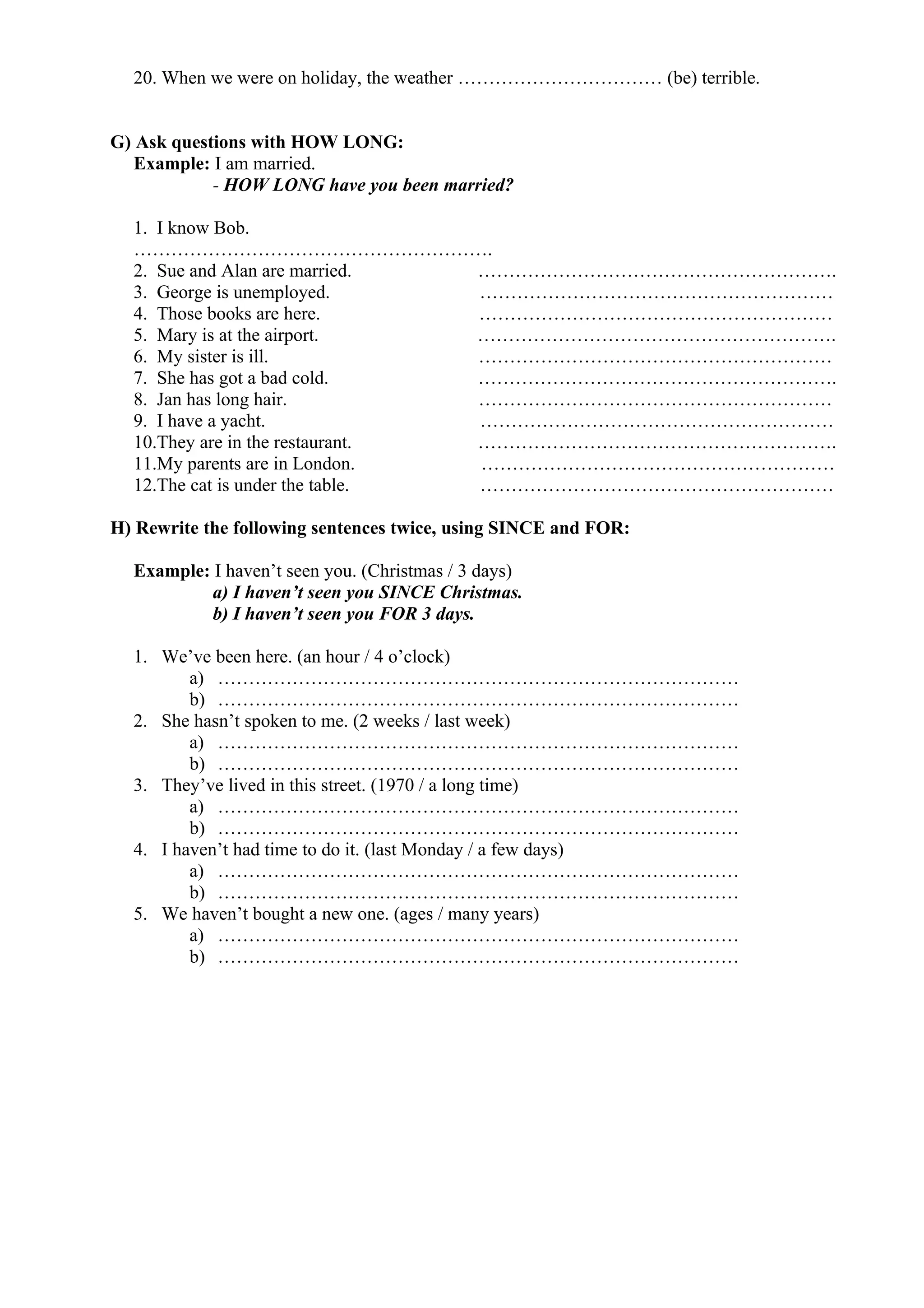 20. When we were on holiday, the weather …………………………… (be) terrible.
G) Ask questions with HOW LONG:
Example: I am married.
- HOW LONG have you been married?
1. I know Bob.
………………………………………………….
2. Sue and Alan are married. ………………………………………………….
3. George is unemployed. …………………………………………………
4. Those books are here. …………………………………………………
5. Mary is at the airport. ………………………………………………….
6. My sister is ill. …………………………………………………
7. She has got a bad cold. ………………………………………………….
8. Jan has long hair. …………………………………………………
9. I have a yacht. …………………………………………………
10.They are in the restaurant. ………………………………………………….
11.My parents are in London. …………………………………………………
12.The cat is under the table. …………………………………………………
H) Rewrite the following sentences twice, using SINCE and FOR:
Example: I haven’t seen you. (Christmas / 3 days)
a) I haven’t seen you SINCE Christmas.
b) I haven’t seen you FOR 3 days.
1. We’ve been here. (an hour / 4 o’clock)
a) …………………………………………………………………………
b) …………………………………………………………………………
2. She hasn’t spoken to me. (2 weeks / last week)
a) …………………………………………………………………………
b) …………………………………………………………………………
3. They’ve lived in this street. (1970 / a long time)
a) …………………………………………………………………………
b) …………………………………………………………………………
4. I haven’t had time to do it. (last Monday / a few days)
a) …………………………………………………………………………
b) …………………………………………………………………………
5. We haven’t bought a new one. (ages / many years)
a) …………………………………………………………………………
b) …………………………………………………………………………
 