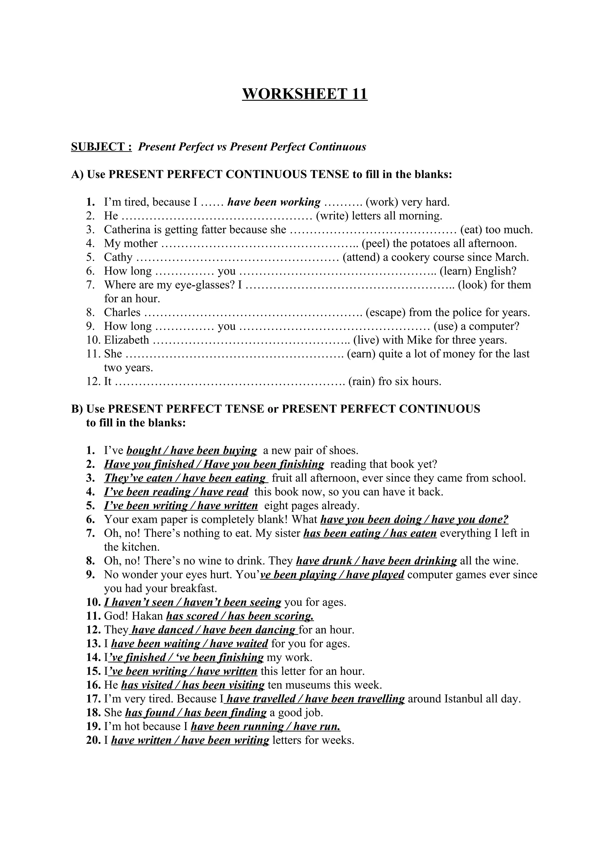 WORKSHEET 11
SUBJECT : Present Perfect vs Present Perfect Continuous
A) Use PRESENT PERFECT CONTINUOUS TENSE to fill in the blanks:
1. I’m tired, because I …… have been working ………. (work) very hard.
2. He ………………………………………… (write) letters all morning.
3. Catherina is getting fatter because she …………………………………… (eat) too much.
4. My mother ………………………………………….. (peel) the potatoes all afternoon.
5. Cathy …………………………………………… (attend) a cookery course since March.
6. How long …………… you ………………………………………….. (learn) English?
7. Where are my eye-glasses? I …………………………………………….. (look) for them
for an hour.
8. Charles ………………………………………………. (escape) from the police for years.
9. How long …………… you ………………………………………… (use) a computer?
10. Elizabeth ………………………………………….. (live) with Mike for three years.
11. She ………………………………………………. (earn) quite a lot of money for the last
two years.
12. It …………………………………………………. (rain) fro six hours.
B) Use PRESENT PERFECT TENSE or PRESENT PERFECT CONTINUOUS
to fill in the blanks:
1. I’ve bought / have been buying a new pair of shoes.
2. Have you finished / Have you been finishing reading that book yet?
3. They’ve eaten / have been eating fruit all afternoon, ever since they came from school.
4. I’ve been reading / have read this book now, so you can have it back.
5. I’ve been writing / have written eight pages already.
6. Your exam paper is completely blank! What have you been doing / have you done?
7. Oh, no! There’s nothing to eat. My sister has been eating / has eaten everything I left in
the kitchen.
8. Oh, no! There’s no wine to drink. They have drunk / have been drinking all the wine.
9. No wonder your eyes hurt. You’ve been playing / have played computer games ever since
you had your breakfast.
10. I haven’t seen / haven’t been seeing you for ages.
11. God! Hakan has scored / has been scoring.
12. They have danced / have been dancing for an hour.
13. I have been waiting / have waited for you for ages.
14. I’ve finished / ‘ve been finishing my work.
15. I’ve been writing / have written this letter for an hour.
16. He has visited / has been visiting ten museums this week.
17. I’m very tired. Because I have travelled / have been travelling around Istanbul all day.
18. She has found / has been finding a good job.
19. I’m hot because I have been running / have run.
20. I have written / have been writing letters for weeks.
 