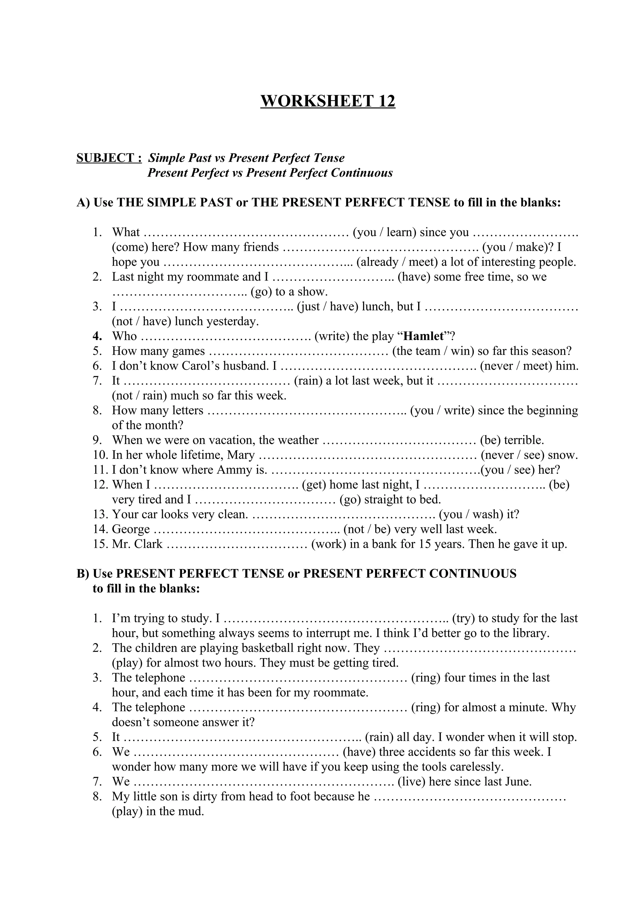 WORKSHEET 12
SUBJECT : Simple Past vs Present Perfect Tense
Present Perfect vs Present Perfect Continuous
A) Use THE SIMPLE PAST or THE PRESENT PERFECT TENSE to fill in the blanks:
1. What ………………………………………… (you / learn) since you …………………….
(come) here? How many friends ………………………………………. (you / make)? I
hope you ……………………………………... (already / meet) a lot of interesting people.
2. Last night my roommate and I ……………………….. (have) some free time, so we
………………………….. (go) to a show.
3. I ………………………………….. (just / have) lunch, but I ………………………………
(not / have) lunch yesterday.
4. Who …………………………………. (write) the play “Hamlet”?
5. How many games …………………………………… (the team / win) so far this season?
6. I don’t know Carol’s husband. I ………………………………………. (never / meet) him.
7. It ………………………………… (rain) a lot last week, but it ……………………………
(not / rain) much so far this week.
8. How many letters ……………………………………….. (you / write) since the beginning
of the month?
9. When we were on vacation, the weather ……………………………… (be) terrible.
10. In her whole lifetime, Mary …………………………………………… (never / see) snow.
11. I don’t know where Ammy is. ………………………………………….(you / see) her?
12. When I ……………………………. (get) home last night, I ……………………….. (be)
very tired and I …………………………… (go) straight to bed.
13. Your car looks very clean. ……………………………………. (you / wash) it?
14. George …………………………………….. (not / be) very well last week.
15. Mr. Clark …………………………… (work) in a bank for 15 years. Then he gave it up.
B) Use PRESENT PERFECT TENSE or PRESENT PERFECT CONTINUOUS
to fill in the blanks:
1. I’m trying to study. I …………………………………………….. (try) to study for the last
hour, but something always seems to interrupt me. I think I’d better go to the library.
2. The children are playing basketball right now. They ………………………………………
(play) for almost two hours. They must be getting tired.
3. The telephone …………………………………………… (ring) four times in the last
hour, and each time it has been for my roommate.
4. The telephone …………………………………………… (ring) for almost a minute. Why
doesn’t someone answer it?
5. It ……………………………………………….. (rain) all day. I wonder when it will stop.
6. We ………………………………………… (have) three accidents so far this week. I
wonder how many more we will have if you keep using the tools carelessly.
7. We ……………………………………………………. (live) here since last June.
8. My little son is dirty from head to foot because he ………………………………………
(play) in the mud.
 