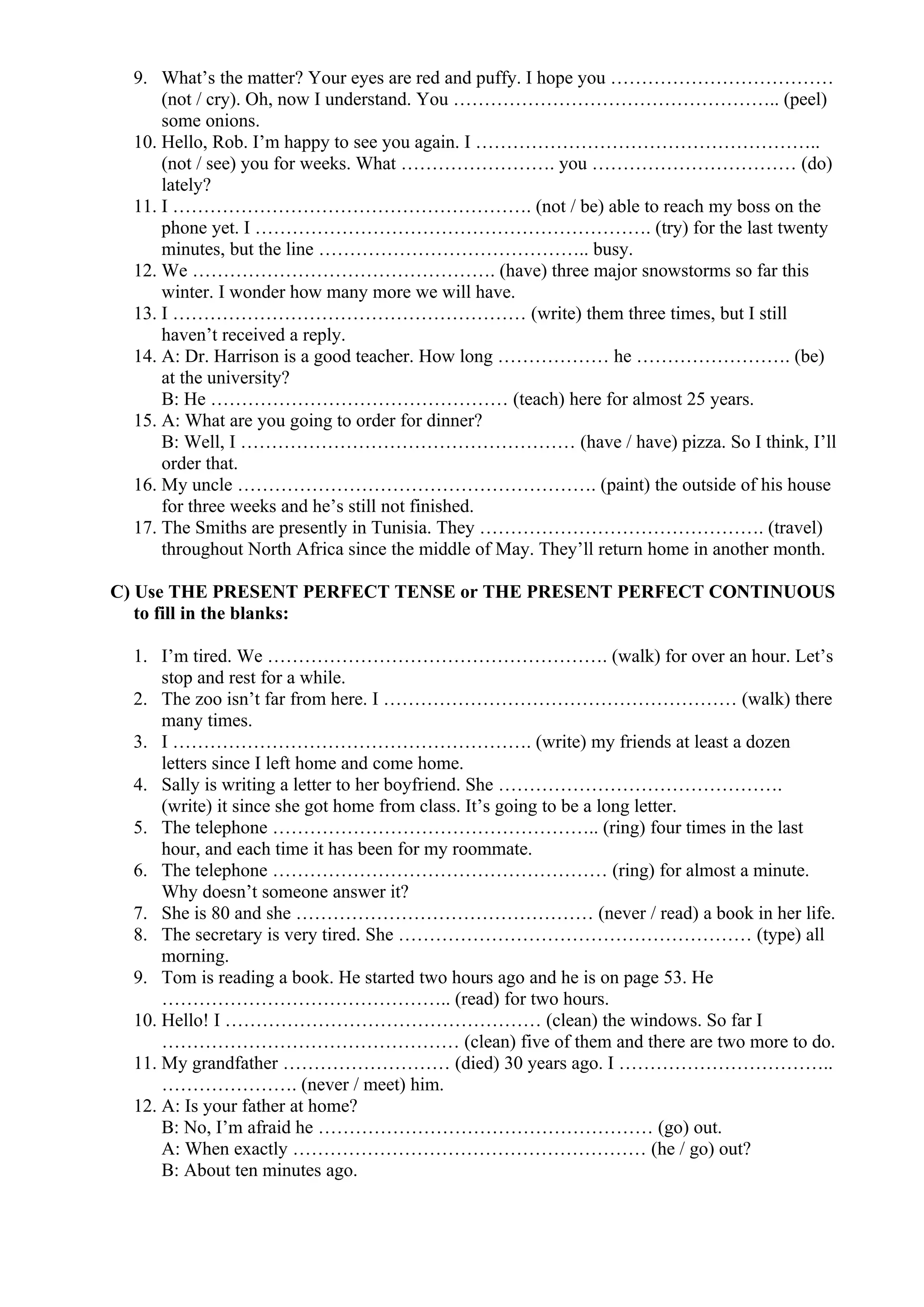 9. What’s the matter? Your eyes are red and puffy. I hope you ………………………………
(not / cry). Oh, now I understand. You …………………………………………….. (peel)
some onions.
10. Hello, Rob. I’m happy to see you again. I ………………………………………………..
(not / see) you for weeks. What ……………………. you …………………………… (do)
lately?
11. I …………………………………………………. (not / be) able to reach my boss on the
phone yet. I ………………………………………………………. (try) for the last twenty
minutes, but the line …………………………………….. busy.
12. We …………………………………………. (have) three major snowstorms so far this
winter. I wonder how many more we will have.
13. I ………………………………………………… (write) them three times, but I still
haven’t received a reply.
14. A: Dr. Harrison is a good teacher. How long ……………… he ……………………. (be)
at the university?
B: He ………………………………………… (teach) here for almost 25 years.
15. A: What are you going to order for dinner?
B: Well, I ……………………………………………… (have / have) pizza. So I think, I’ll
order that.
16. My uncle …………………………………………………. (paint) the outside of his house
for three weeks and he’s still not finished.
17. The Smiths are presently in Tunisia. They ………………………………………. (travel)
throughout North Africa since the middle of May. They’ll return home in another month.
C) Use THE PRESENT PERFECT TENSE or THE PRESENT PERFECT CONTINUOUS
to fill in the blanks:
1. I’m tired. We ………………………………………………. (walk) for over an hour. Let’s
stop and rest for a while.
2. The zoo isn’t far from here. I ………………………………………………… (walk) there
many times.
3. I …………………………………………………. (write) my friends at least a dozen
letters since I left home and come home.
4. Sally is writing a letter to her boyfriend. She ……………………………………….
(write) it since she got home from class. It’s going to be a long letter.
5. The telephone …………………………………………….. (ring) four times in the last
hour, and each time it has been for my roommate.
6. The telephone ……………………………………………… (ring) for almost a minute.
Why doesn’t someone answer it?
7. She is 80 and she ………………………………………… (never / read) a book in her life.
8. The secretary is very tired. She ………………………………………………… (type) all
morning.
9. Tom is reading a book. He started two hours ago and he is on page 53. He
……………………………………….. (read) for two hours.
10. Hello! I …………………………………………… (clean) the windows. So far I
………………………………………… (clean) five of them and there are two more to do.
11. My grandfather ……………………… (died) 30 years ago. I ……………………………..
…………………. (never / meet) him.
12. A: Is your father at home?
B: No, I’m afraid he ……………………………………………… (go) out.
A: When exactly ………………………………………………… (he / go) out?
B: About ten minutes ago.
 