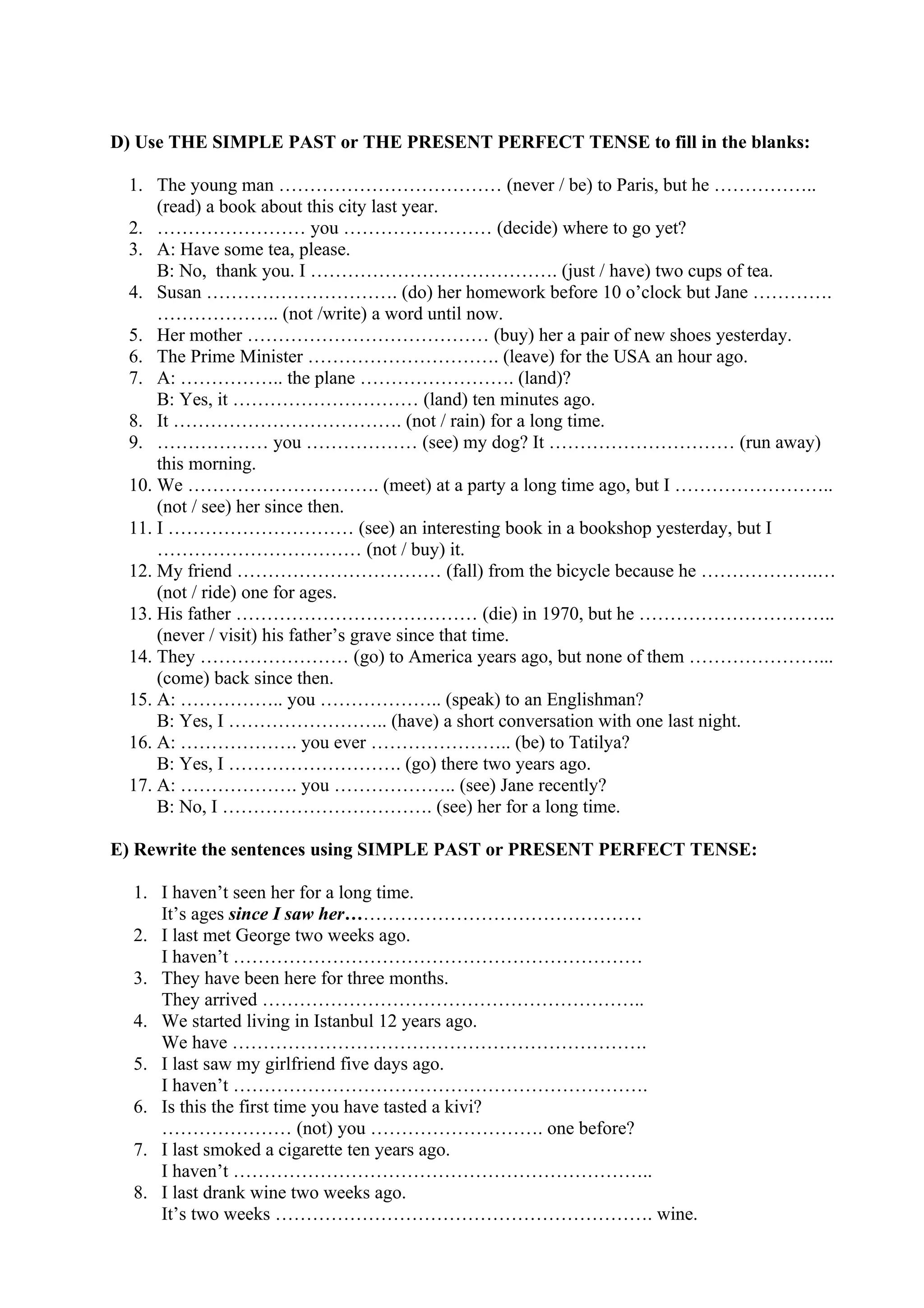 D) Use THE SIMPLE PAST or THE PRESENT PERFECT TENSE to fill in the blanks:
1. The young man ……………………………… (never / be) to Paris, but he ……………..
(read) a book about this city last year.
2. …………………… you …………………… (decide) where to go yet?
3. A: Have some tea, please.
B: No, thank you. I …………………………………. (just / have) two cups of tea.
4. Susan …………………………. (do) her homework before 10 o’clock but Jane ………….
……………….. (not /write) a word until now.
5. Her mother ………………………………… (buy) her a pair of new shoes yesterday.
6. The Prime Minister …………………………. (leave) for the USA an hour ago.
7. A: …………….. the plane ……………………. (land)?
B: Yes, it ………………………… (land) ten minutes ago.
8. It ………………………………. (not / rain) for a long time.
9. ……………… you ……………… (see) my dog? It ………………………… (run away)
this morning.
10. We …………………………. (meet) at a party a long time ago, but I ……………………..
(not / see) her since then.
11. I ………………………… (see) an interesting book in a bookshop yesterday, but I
…………………………… (not / buy) it.
12. My friend …………………………… (fall) from the bicycle because he ……………….…
(not / ride) one for ages.
13. His father ………………………………… (die) in 1970, but he …………………………..
(never / visit) his father’s grave since that time.
14. They …………………… (go) to America years ago, but none of them …………………...
(come) back since then.
15. A: …………….. you ……………….. (speak) to an Englishman?
B: Yes, I …………………….. (have) a short conversation with one last night.
16. A: ………………. you ever ………………….. (be) to Tatilya?
B: Yes, I ………………………. (go) there two years ago.
17. A: ………………. you ……………….. (see) Jane recently?
B: No, I ……………………………. (see) her for a long time.
E) Rewrite the sentences using SIMPLE PAST or PRESENT PERFECT TENSE:
1. I haven’t seen her for a long time.
It’s ages since I saw her…………………………………………
2. I last met George two weeks ago.
I haven’t …………………………………………………………
3. They have been here for three months.
They arrived ……………………………………………………..
4. We started living in Istanbul 12 years ago.
We have ………………………………………………………….
5. I last saw my girlfriend five days ago.
I haven’t ………………………………………………………….
6. Is this the first time you have tasted a kivi?
………………… (not) you ………………………. one before?
7. I last smoked a cigarette ten years ago.
I haven’t …………………………………………………………..
8. I last drank wine two weeks ago.
It’s two weeks ……………………………………………………. wine.
 