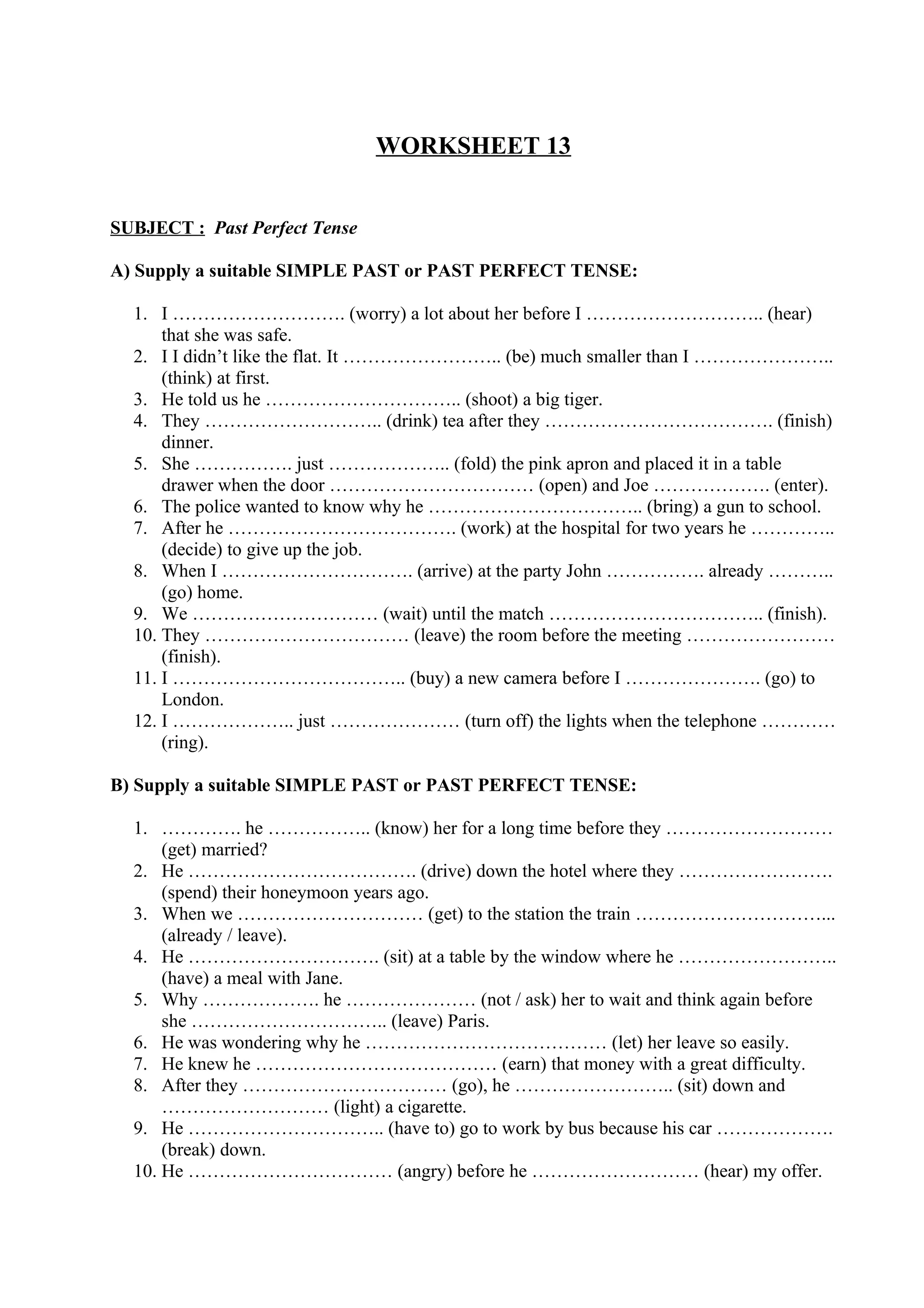 WORKSHEET 13
SUBJECT : Past Perfect Tense
A) Supply a suitable SIMPLE PAST or PAST PERFECT TENSE:
1. I ………………………. (worry) a lot about her before I ……………………….. (hear)
that she was safe.
2. I I didn’t like the flat. It …………………….. (be) much smaller than I …………………..
(think) at first.
3. He told us he ………………………….. (shoot) a big tiger.
4. They ……………………….. (drink) tea after they ………………………………. (finish)
dinner.
5. She ……………. just ……………….. (fold) the pink apron and placed it in a table
drawer when the door …………………………… (open) and Joe ………………. (enter).
6. The police wanted to know why he …………………………….. (bring) a gun to school.
7. After he ………………………………. (work) at the hospital for two years he …………..
(decide) to give up the job.
8. When I …………………………. (arrive) at the party John ……………. already ………..
(go) home.
9. We ………………………… (wait) until the match …………………………….. (finish).
10. They …………………………… (leave) the room before the meeting ……………………
(finish).
11. I ……………………………….. (buy) a new camera before I …………………. (go) to
London.
12. I ……………….. just ………………… (turn off) the lights when the telephone …………
(ring).
B) Supply a suitable SIMPLE PAST or PAST PERFECT TENSE:
1. …………. he …………….. (know) her for a long time before they ………………………
(get) married?
2. He ………………………………. (drive) down the hotel where they …………………….
(spend) their honeymoon years ago.
3. When we ………………………… (get) to the station the train …………………………...
(already / leave).
4. He …………………………. (sit) at a table by the window where he ……………………..
(have) a meal with Jane.
5. Why ………………. he ………………… (not / ask) her to wait and think again before
she ………………………….. (leave) Paris.
6. He was wondering why he ………………………………… (let) her leave so easily.
7. He knew he ………………………………… (earn) that money with a great difficulty.
8. After they …………………………… (go), he …………………….. (sit) down and
……………………… (light) a cigarette.
9. He ………………………….. (have to) go to work by bus because his car ……………….
(break) down.
10. He …………………………… (angry) before he ……………………… (hear) my offer.
 