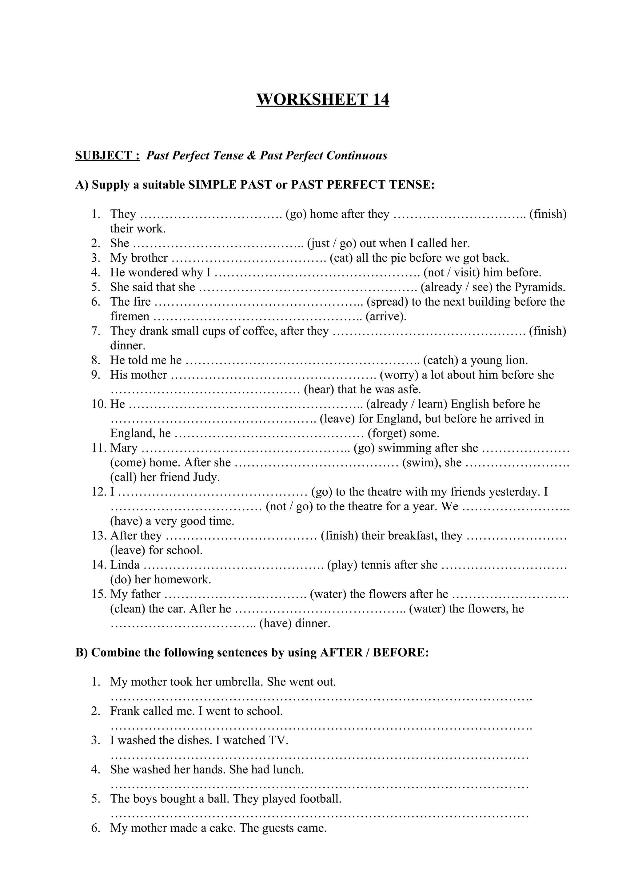WORKSHEET 14
SUBJECT : Past Perfect Tense & Past Perfect Continuous
A) Supply a suitable SIMPLE PAST or PAST PERFECT TENSE:
1. They ……………………………. (go) home after they ………………………….. (finish)
their work.
2. She ………………………………….. (just / go) out when I called her.
3. My brother ………………………………. (eat) all the pie before we got back.
4. He wondered why I …………………………………………. (not / visit) him before.
5. She said that she ……………………………………………. (already / see) the Pyramids.
6. The fire ………………………………………….. (spread) to the next building before the
firemen ………………………………………….. (arrive).
7. They drank small cups of coffee, after they ………………………………………. (finish)
dinner.
8. He told me he ……………………………………………….. (catch) a young lion.
9. His mother …………………………………………. (worry) a lot about him before she
……………………………………… (hear) that he was asfe.
10. He ……………………………………………….. (already / learn) English before he
…………………………………………. (leave) for England, but before he arrived in
England, he ……………………………………… (forget) some.
11. Mary ………………………………………….. (go) swimming after she …………………
(come) home. After she ………………………………… (swim), she …………………….
(call) her friend Judy.
12. I ……………………………………… (go) to the theatre with my friends yesterday. I
……………………………… (not / go) to the theatre for a year. We ……………………..
(have) a very good time.
13. After they ……………………………… (finish) their breakfast, they ……………………
(leave) for school.
14. Linda ……………………………………. (play) tennis after she …………………………
(do) her homework.
15. My father ……………………………. (water) the flowers after he ……………………….
(clean) the car. After he ………………………………….. (water) the flowers, he
…………………………….. (have) dinner.
B) Combine the following sentences by using AFTER / BEFORE:
1. My mother took her umbrella. She went out.
……………………………………………………………………………………….
2. Frank called me. I went to school.
……………………………………………………………………………………….
3. I washed the dishes. I watched TV.
………………………………………………………………………………………
4. She washed her hands. She had lunch.
………………………………………………………………………………………
5. The boys bought a ball. They played football.
………………………………………………………………………………………
6. My mother made a cake. The guests came.
 