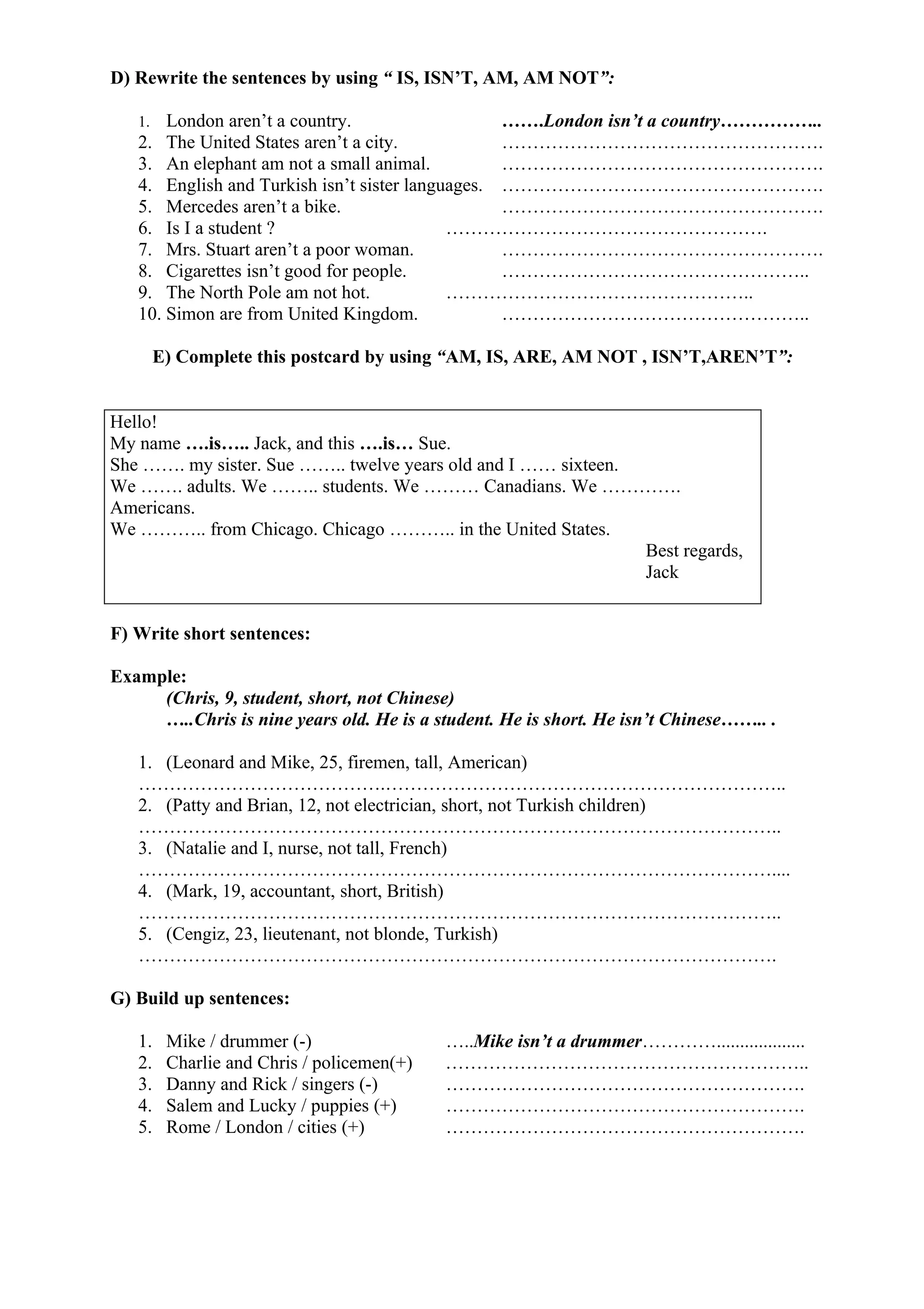 D) Rewrite the sentences by using “ IS, ISN’T, AM, AM NOT”:
1. London aren’t a country. …….London isn’t a country……………..
2. The United States aren’t a city. …………………………………………….
3. An elephant am not a small animal. …………………………………………….
4. English and Turkish isn’t sister languages. …………………………………………….
5. Mercedes aren’t a bike. …………………………………………….
6. Is I a student ? …………………………………………….
7. Mrs. Stuart aren’t a poor woman. …………………………………………….
8. Cigarettes isn’t good for people. …………………………………………..
9. The North Pole am not hot. …………………………………………..
10. Simon are from United Kingdom. …………………………………………..
E) Complete this postcard by using “AM, IS, ARE, AM NOT , ISN’T,AREN’T”:
Hello!
My name ….is….. Jack, and this ….is… Sue.
She ……. my sister. Sue …….. twelve years old and I …… sixteen.
We ……. adults. We …….. students. We ……… Canadians. We ………….
Americans.
We ……….. from Chicago. Chicago ……….. in the United States.
Best regards,
Jack
F) Write short sentences:
Example:
(Chris, 9, student, short, not Chinese)
…..Chris is nine years old. He is a student. He is short. He isn’t Chinese…….. .
1. (Leonard and Mike, 25, firemen, tall, American)
………………………………….………………………………………………………..
2. (Patty and Brian, 12, not electrician, short, not Turkish children)
…………………………………………………………………………………………..
3. (Natalie and I, nurse, not tall, French)
…………………………………………………………………………………………....
4. (Mark, 19, accountant, short, British)
…………………………………………………………………………………………..
5. (Cengiz, 23, lieutenant, not blonde, Turkish)
………………………………………………………………………………………….
G) Build up sentences:
1. Mike / drummer (-) …..Mike isn’t a drummer…………...................
2. Charlie and Chris / policemen(+) …………………………………………………..
3. Danny and Rick / singers (-) ………………………………………………….
4. Salem and Lucky / puppies (+) ………………………………………………….
5. Rome / London / cities (+) ………………………………………………….
 