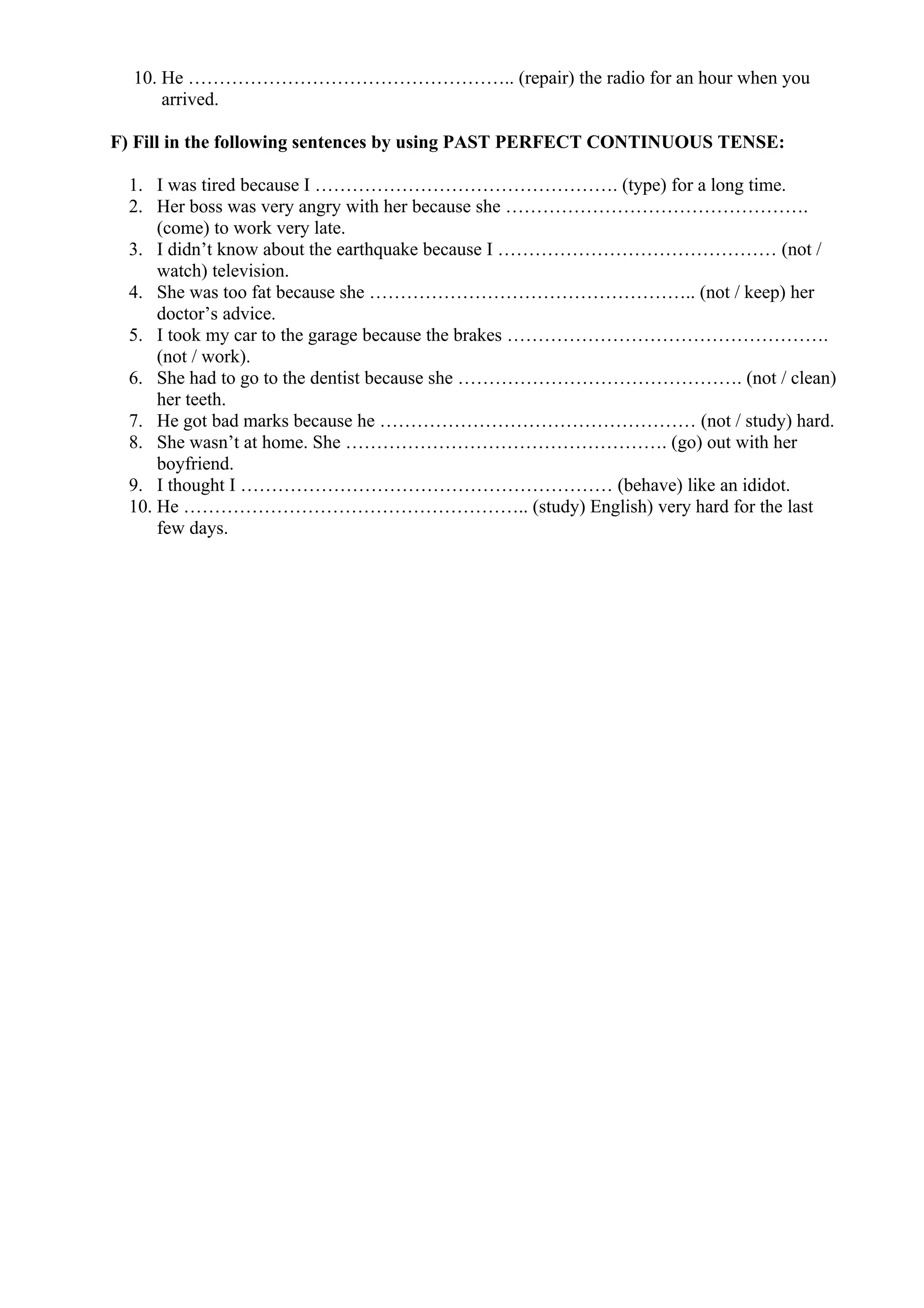 10. He …………………………………………….. (repair) the radio for an hour when you
arrived.
F) Fill in the following sentences by using PAST PERFECT CONTINUOUS TENSE:
1. I was tired because I …………………………………………. (type) for a long time.
2. Her boss was very angry with her because she ………………………………………….
(come) to work very late.
3. I didn’t know about the earthquake because I ……………………………………… (not /
watch) television.
4. She was too fat because she …………………………………………….. (not / keep) her
doctor’s advice.
5. I took my car to the garage because the brakes …………………………………………….
(not / work).
6. She had to go to the dentist because she ………………………………………. (not / clean)
her teeth.
7. He got bad marks because he …………………………………………… (not / study) hard.
8. She wasn’t at home. She ……………………………………………. (go) out with her
boyfriend.
9. I thought I …………………………………………………… (behave) like an ididot.
10. He ……………………………………………….. (study) English) very hard for the last
few days.
 