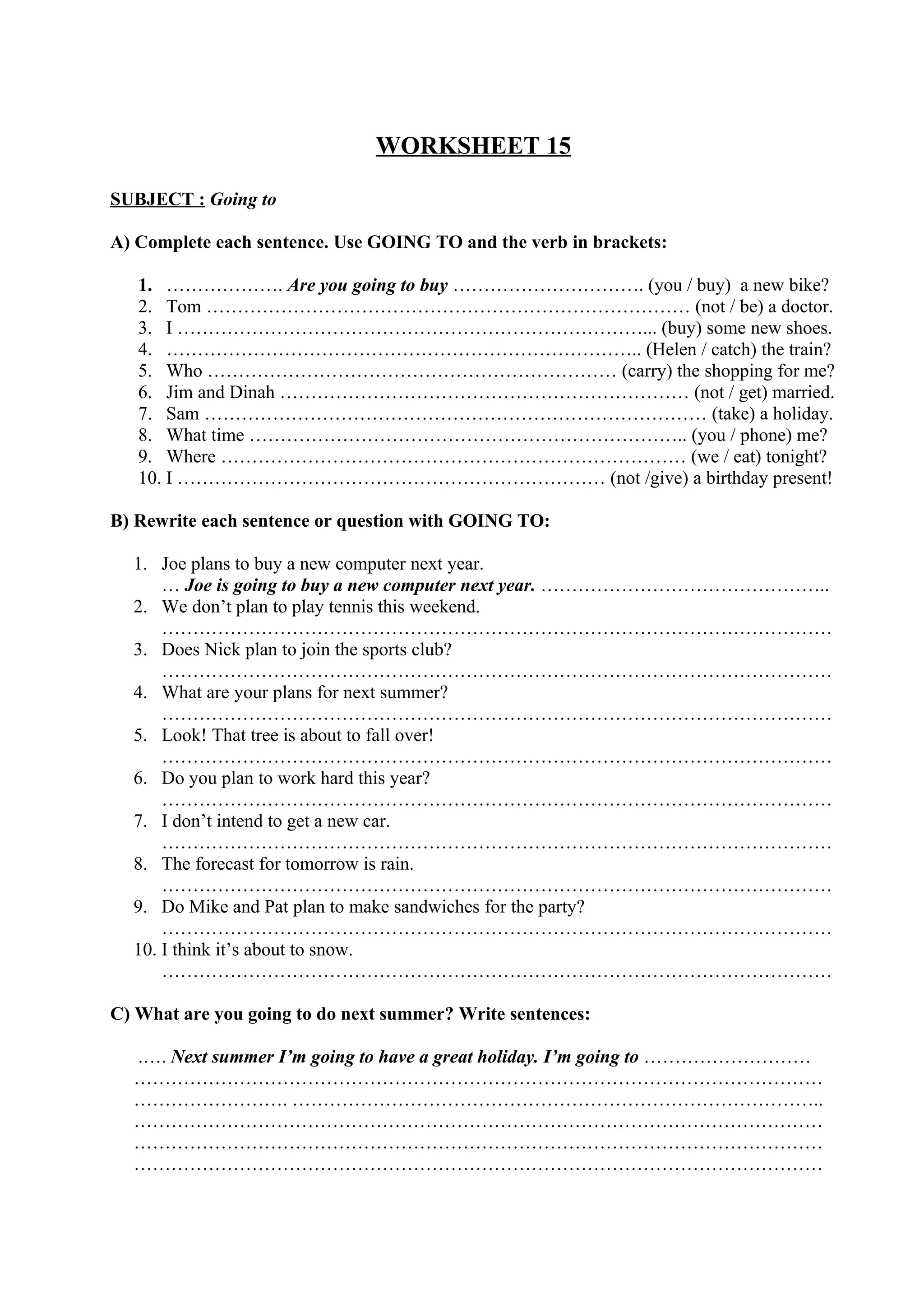 WORKSHEET 15
SUBJECT : Going to
A) Complete each sentence. Use GOING TO and the verb in brackets:
1. ………………. Are you going to buy …………………………. (you / buy) a new bike?
2. Tom …………………………………………………………………… (not / be) a doctor.
3. I …………………………………………………………………... (buy) some new shoes.
4. ………………………………………………………………….. (Helen / catch) the train?
5. Who ………………………………………………………… (carry) the shopping for me?
6. Jim and Dinah ………………………………………………………… (not / get) married.
7. Sam ……………………………………………………………………… (take) a holiday.
8. What time …………………………………………………………….. (you / phone) me?
9. Where ………………………………………………………………… (we / eat) tonight?
10. I …………………………………………………………… (not /give) a birthday present!
B) Rewrite each sentence or question with GOING TO:
1. Joe plans to buy a new computer next year.
… Joe is going to buy a new computer next year. ………………………………………..
2. We don’t plan to play tennis this weekend.
………………………………………………………………………………………………
3. Does Nick plan to join the sports club?
………………………………………………………………………………………………
4. What are your plans for next summer?
………………………………………………………………………………………………
5. Look! That tree is about to fall over!
………………………………………………………………………………………………
6. Do you plan to work hard this year?
………………………………………………………………………………………………
7. I don’t intend to get a new car.
………………………………………………………………………………………………
8. The forecast for tomorrow is rain.
………………………………………………………………………………………………
9. Do Mike and Pat plan to make sandwiches for the party?
………………………………………………………………………………………………
10. I think it’s about to snow.
………………………………………………………………………………………………
C) What are you going to do next summer? Write sentences:
.…. Next summer I’m going to have a great holiday. I’m going to ………………………
…………………………………………………………………………………………………
……………………. …………………………………………………………………………..
…………………………………………………………………………………………………
…………………………………………………………………………………………………
…………………………………………………………………………………………………
 