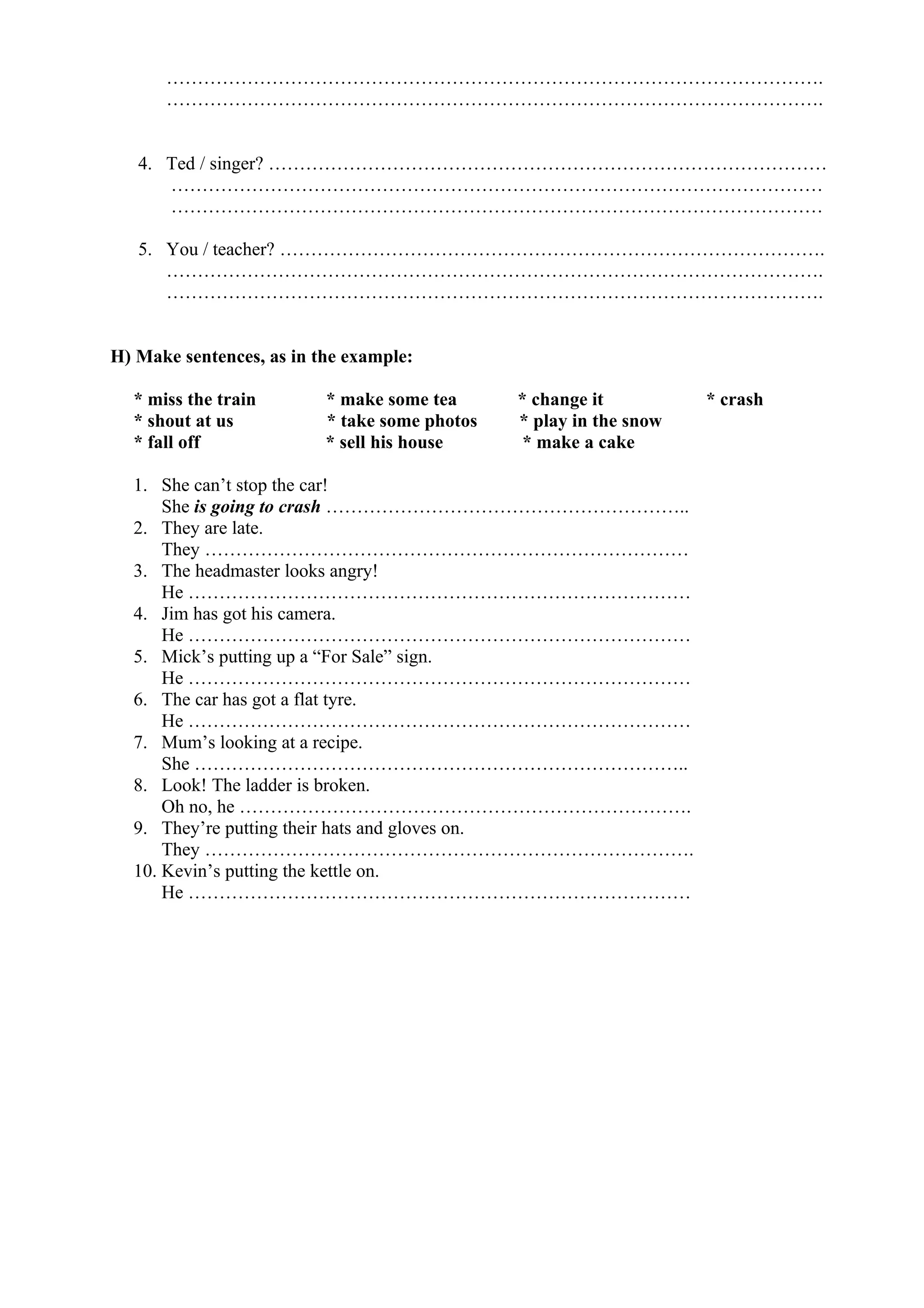 …………………………………………………………………………………………….
…………………………………………………………………………………………….
4. Ted / singer? ………………………………………………………………………………
……………………………………………………………………………………………
……………………………………………………………………………………………
5. You / teacher? …………………………………………………………………………….
…………………………………………………………………………………………….
…………………………………………………………………………………………….
H) Make sentences, as in the example:
* miss the train * make some tea * change it * crash
* shout at us * take some photos * play in the snow
* fall off * sell his house * make a cake
1. She can’t stop the car!
She is going to crash …………………………………………………..
2. They are late.
They ……………………………………………………………………
3. The headmaster looks angry!
He ………………………………………………………………………
4. Jim has got his camera.
He ………………………………………………………………………
5. Mick’s putting up a “For Sale” sign.
He ………………………………………………………………………
6. The car has got a flat tyre.
He ………………………………………………………………………
7. Mum’s looking at a recipe.
She ……………………………………………………………………..
8. Look! The ladder is broken.
Oh no, he ……………………………………………………………….
9. They’re putting their hats and gloves on.
They …………………………………………………………………….
10. Kevin’s putting the kettle on.
He ………………………………………………………………………
 