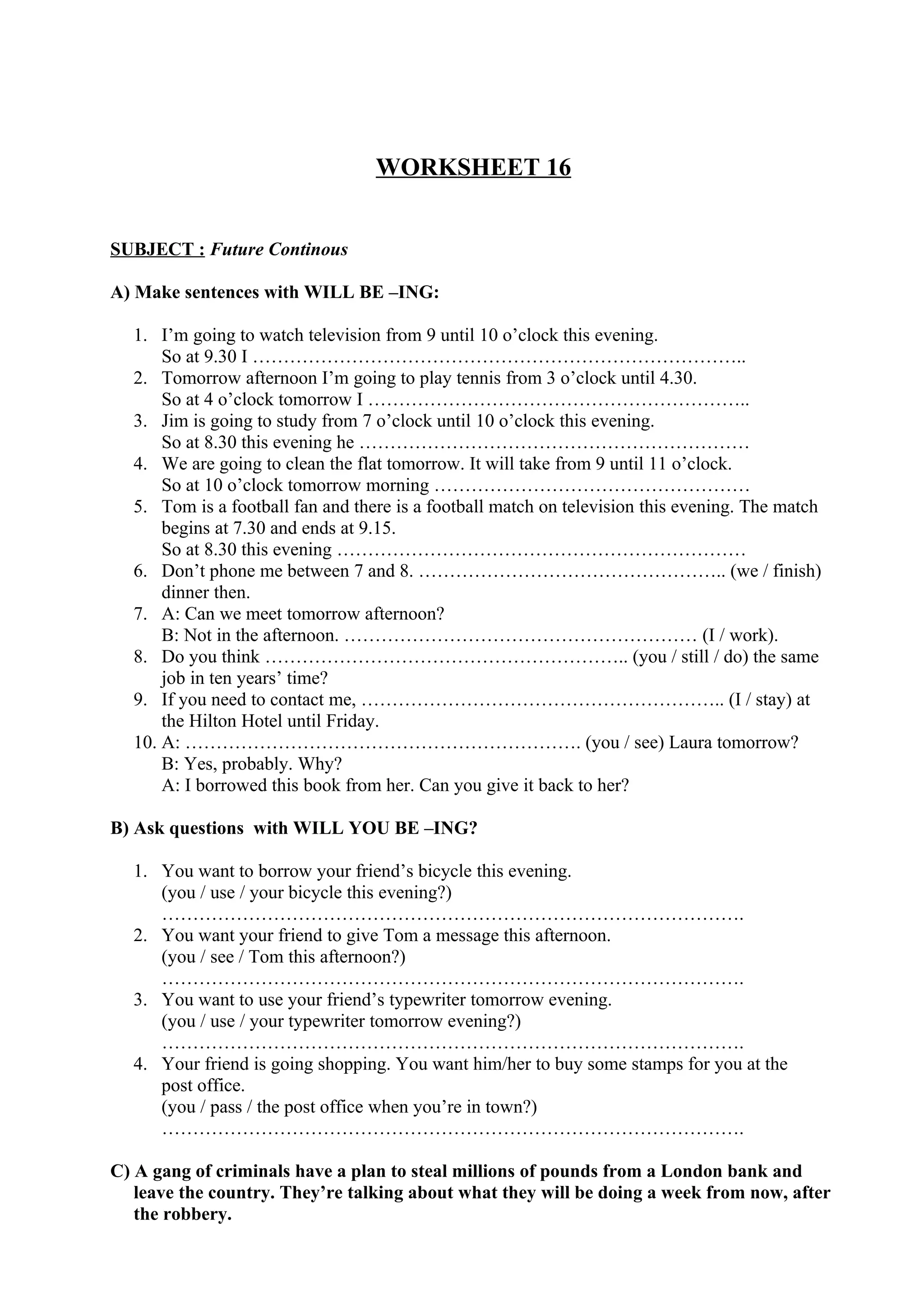 WORKSHEET 16
SUBJECT : Future Continous
A) Make sentences with WILL BE –ING:
1. I’m going to watch television from 9 until 10 o’clock this evening.
So at 9.30 I ……………………………………………………………………..
2. Tomorrow afternoon I’m going to play tennis from 3 o’clock until 4.30.
So at 4 o’clock tomorrow I ……………………………………………………..
3. Jim is going to study from 7 o’clock until 10 o’clock this evening.
So at 8.30 this evening he ………………………………………………………
4. We are going to clean the flat tomorrow. It will take from 9 until 11 o’clock.
So at 10 o’clock tomorrow morning ……………………………………………
5. Tom is a football fan and there is a football match on television this evening. The match
begins at 7.30 and ends at 9.15.
So at 8.30 this evening …………………………………………………………
6. Don’t phone me between 7 and 8. ………………………………………….. (we / finish)
dinner then.
7. A: Can we meet tomorrow afternoon?
B: Not in the afternoon. ………………………………………………… (I / work).
8. Do you think ………………………………………………….. (you / still / do) the same
job in ten years’ time?
9. If you need to contact me, ………………………………………………….. (I / stay) at
the Hilton Hotel until Friday.
10. A: ………………………………………………………. (you / see) Laura tomorrow?
B: Yes, probably. Why?
A: I borrowed this book from her. Can you give it back to her?
B) Ask questions with WILL YOU BE –ING?
1. You want to borrow your friend’s bicycle this evening.
(you / use / your bicycle this evening?)
………………………………………………………………………………….
2. You want your friend to give Tom a message this afternoon.
(you / see / Tom this afternoon?)
………………………………………………………………………………….
3. You want to use your friend’s typewriter tomorrow evening.
(you / use / your typewriter tomorrow evening?)
………………………………………………………………………………….
4. Your friend is going shopping. You want him/her to buy some stamps for you at the
post office.
(you / pass / the post office when you’re in town?)
………………………………………………………………………………….
C) A gang of criminals have a plan to steal millions of pounds from a London bank and
leave the country. They’re talking about what they will be doing a week from now, after
the robbery.
 