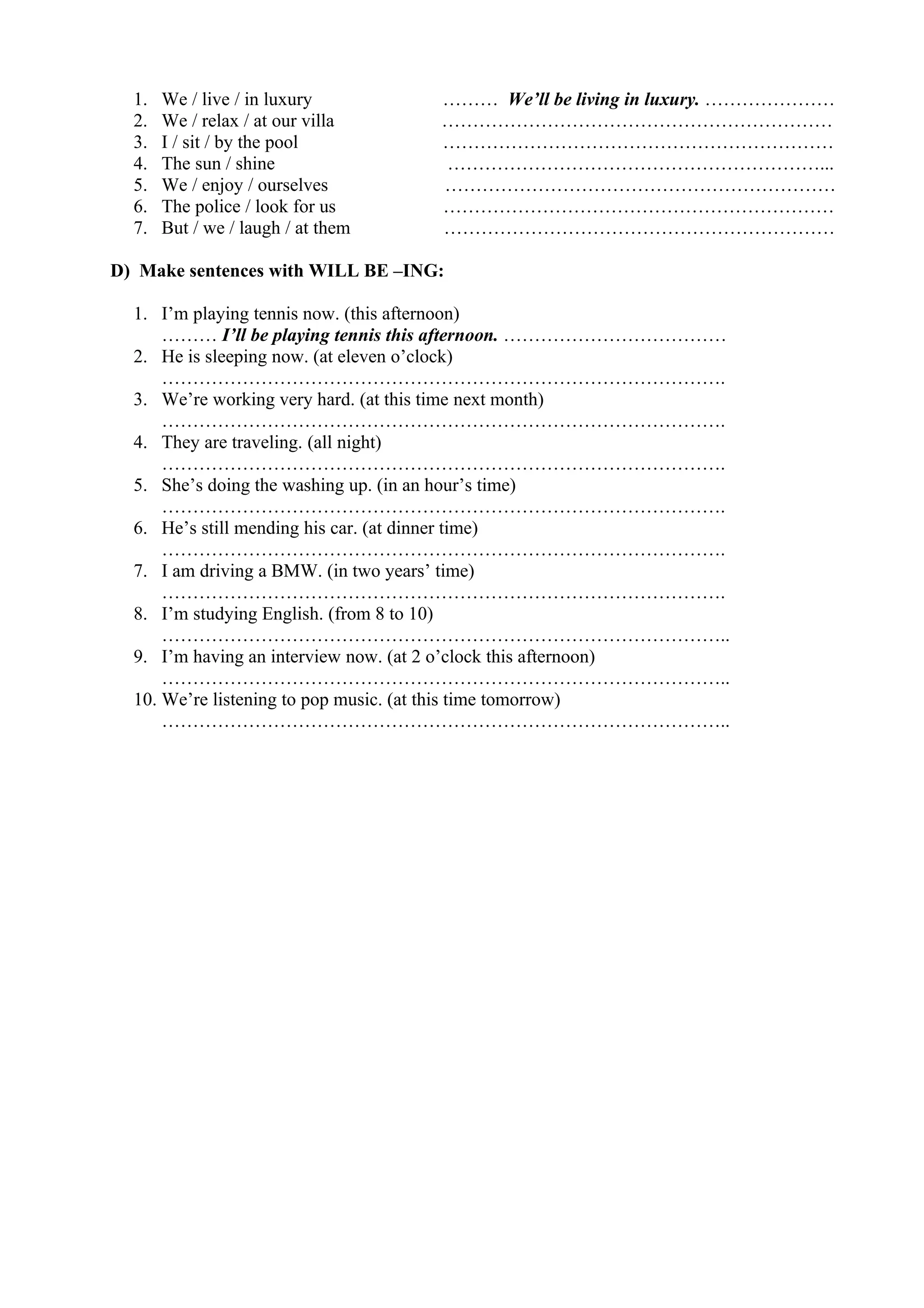1. We / live / in luxury ……… We’ll be living in luxury. …………………
2. We / relax / at our villa ………………………………………………………
3. I / sit / by the pool ………………………………………………………
4. The sun / shine ……………………………………………………...
5. We / enjoy / ourselves ………………………………………………………
6. The police / look for us ………………………………………………………
7. But / we / laugh / at them ………………………………………………………
D) Make sentences with WILL BE –ING:
1. I’m playing tennis now. (this afternoon)
……… I’ll be playing tennis this afternoon. ………………………………
2. He is sleeping now. (at eleven o’clock)
……………………………………………………………………………….
3. We’re working very hard. (at this time next month)
……………………………………………………………………………….
4. They are traveling. (all night)
……………………………………………………………………………….
5. She’s doing the washing up. (in an hour’s time)
……………………………………………………………………………….
6. He’s still mending his car. (at dinner time)
……………………………………………………………………………….
7. I am driving a BMW. (in two years’ time)
……………………………………………………………………………….
8. I’m studying English. (from 8 to 10)
………………………………………………………………………………..
9. I’m having an interview now. (at 2 o’clock this afternoon)
………………………………………………………………………………..
10. We’re listening to pop music. (at this time tomorrow)
………………………………………………………………………………..
 