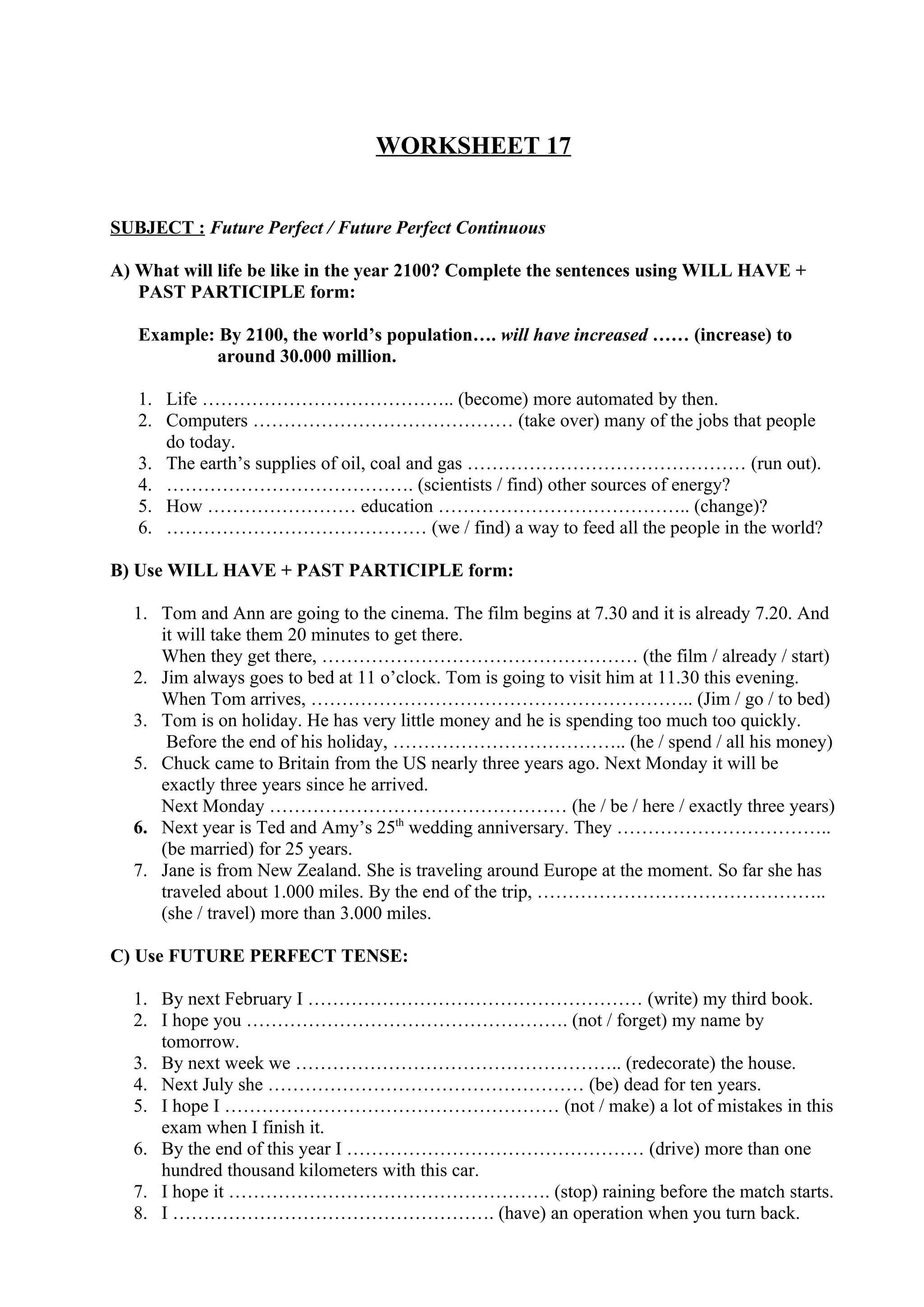WORKSHEET 17
SUBJECT : Future Perfect / Future Perfect Continuous
A) What will life be like in the year 2100? Complete the sentences using WILL HAVE +
PAST PARTICIPLE form:
Example: By 2100, the world’s population…. will have increased …… (increase) to
around 30.000 million.
1. Life ………………………………….. (become) more automated by then.
2. Computers …………………………………… (take over) many of the jobs that people
do today.
3. The earth’s supplies of oil, coal and gas ……………………………………… (run out).
4. …………………………………. (scientists / find) other sources of energy?
5. How …………………… education ………………………………….. (change)?
6. …………………………………… (we / find) a way to feed all the people in the world?
B) Use WILL HAVE + PAST PARTICIPLE form:
1. Tom and Ann are going to the cinema. The film begins at 7.30 and it is already 7.20. And
it will take them 20 minutes to get there.
When they get there, …………………………………………… (the film / already / start)
2. Jim always goes to bed at 11 o’clock. Tom is going to visit him at 11.30 this evening.
When Tom arrives, …………………………………………………….. (Jim / go / to bed)
3. Tom is on holiday. He has very little money and he is spending too much too quickly.
Before the end of his holiday, ……………………………….. (he / spend / all his money)
5. Chuck came to Britain from the US nearly three years ago. Next Monday it will be
exactly three years since he arrived.
Next Monday ………………………………………… (he / be / here / exactly three years)
6. Next year is Ted and Amy’s 25th
wedding anniversary. They ……………………………..
(be married) for 25 years.
7. Jane is from New Zealand. She is traveling around Europe at the moment. So far she has
traveled about 1.000 miles. By the end of the trip, ………………………………………..
(she / travel) more than 3.000 miles.
C) Use FUTURE PERFECT TENSE:
1. By next February I ……………………………………………… (write) my third book.
2. I hope you ……………………………………………. (not / forget) my name by
tomorrow.
3. By next week we …………………………………………….. (redecorate) the house.
4. Next July she …………………………………………… (be) dead for ten years.
5. I hope I ……………………………………………… (not / make) a lot of mistakes in this
exam when I finish it.
6. By the end of this year I ………………………………………… (drive) more than one
hundred thousand kilometers with this car.
7. I hope it ……………………………………………. (stop) raining before the match starts.
8. I ……………………………………………. (have) an operation when you turn back.
 