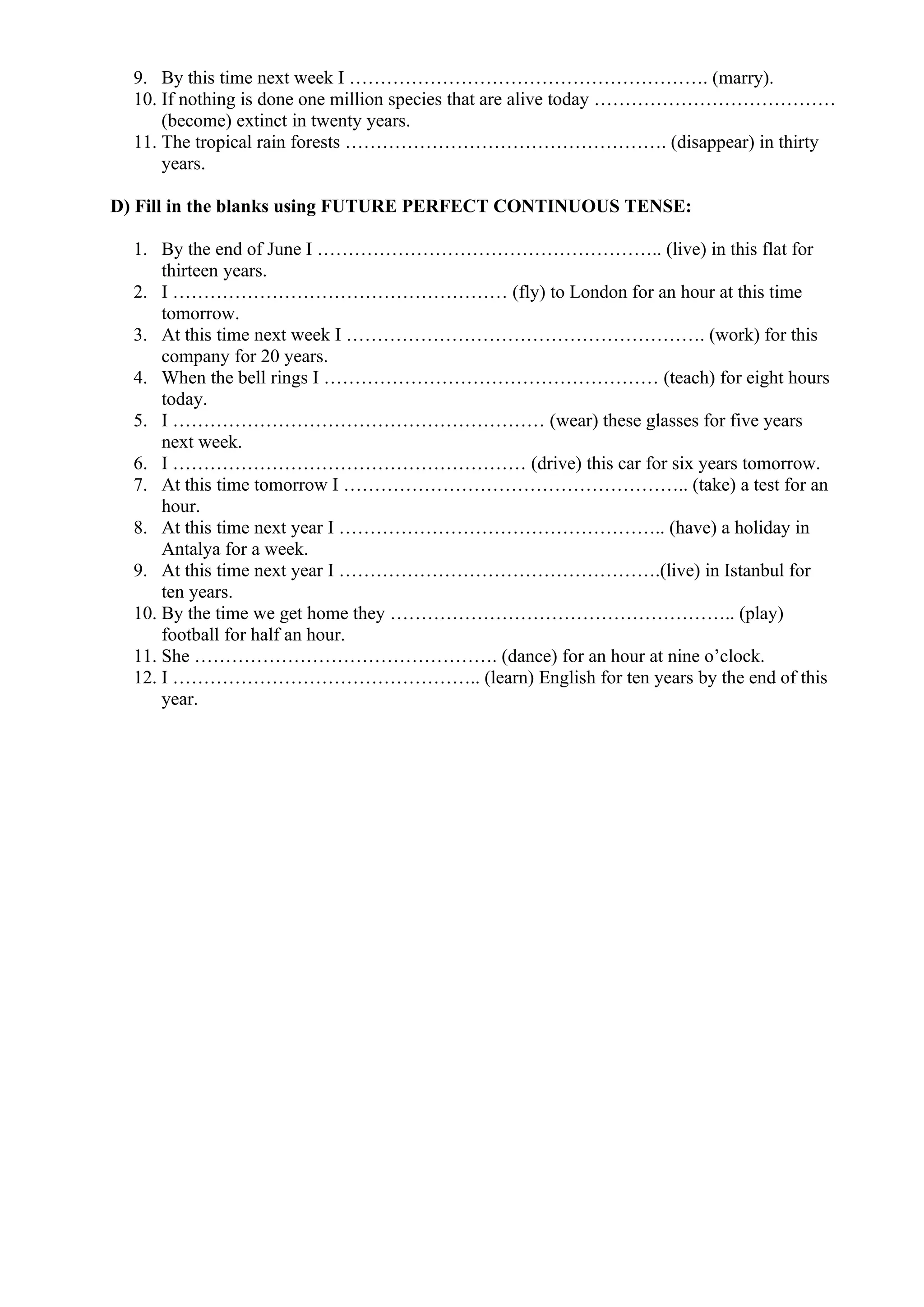 9. By this time next week I …………………………………………………. (marry).
10. If nothing is done one million species that are alive today …………………………………
(become) extinct in twenty years.
11. The tropical rain forests ……………………………………………. (disappear) in thirty
years.
D) Fill in the blanks using FUTURE PERFECT CONTINUOUS TENSE:
1. By the end of June I ……………………………………………….. (live) in this flat for
thirteen years.
2. I ……………………………………………… (fly) to London for an hour at this time
tomorrow.
3. At this time next week I …………………………………………………. (work) for this
company for 20 years.
4. When the bell rings I ……………………………………………… (teach) for eight hours
today.
5. I …………………………………………………… (wear) these glasses for five years
next week.
6. I ………………………………………………… (drive) this car for six years tomorrow.
7. At this time tomorrow I ……………………………………………….. (take) a test for an
hour.
8. At this time next year I …………………………………………….. (have) a holiday in
Antalya for a week.
9. At this time next year I …………………………………………….(live) in Istanbul for
ten years.
10. By the time we get home they ……………………………………………….. (play)
football for half an hour.
11. She …………………………………………. (dance) for an hour at nine o’clock.
12. I ………………………………………….. (learn) English for ten years by the end of this
year.
 