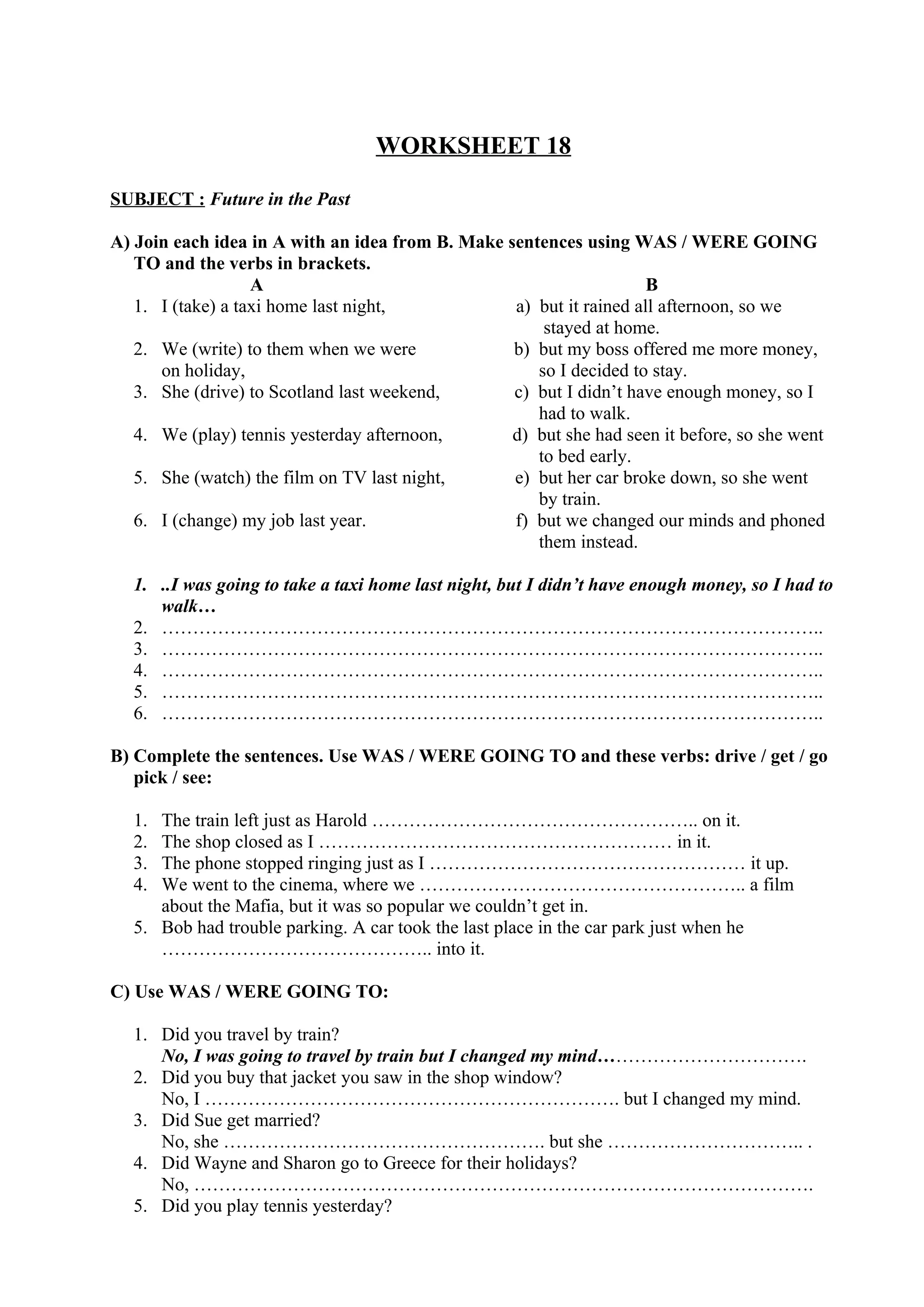 WORKSHEET 18
SUBJECT : Future in the Past
A) Join each idea in A with an idea from B. Make sentences using WAS / WERE GOING
TO and the verbs in brackets.
A B
1. I (take) a taxi home last night, a) but it rained all afternoon, so we
stayed at home.
2. We (write) to them when we were b) but my boss offered me more money,
on holiday, so I decided to stay.
3. She (drive) to Scotland last weekend, c) but I didn’t have enough money, so I
had to walk.
4. We (play) tennis yesterday afternoon, d) but she had seen it before, so she went
to bed early.
5. She (watch) the film on TV last night, e) but her car broke down, so she went
by train.
6. I (change) my job last year. f) but we changed our minds and phoned
them instead.
1. ..I was going to take a taxi home last night, but I didn’t have enough money, so I had to
walk…
2. ……………………………………………………………………………………………..
3. ……………………………………………………………………………………………..
4. ……………………………………………………………………………………………..
5. ……………………………………………………………………………………………..
6. ……………………………………………………………………………………………..
B) Complete the sentences. Use WAS / WERE GOING TO and these verbs: drive / get / go
pick / see:
1. The train left just as Harold …………………………………………….. on it.
2. The shop closed as I ………………………………………………… in it.
3. The phone stopped ringing just as I …………………………………………… it up.
4. We went to the cinema, where we …………………………………………….. a film
about the Mafia, but it was so popular we couldn’t get in.
5. Bob had trouble parking. A car took the last place in the car park just when he
…………………………………….. into it.
C) Use WAS / WERE GOING TO:
1. Did you travel by train?
No, I was going to travel by train but I changed my mind…………………………….
2. Did you buy that jacket you saw in the shop window?
No, I …………………………………………………………. but I changed my mind.
3. Did Sue get married?
No, she ……………………………………………. but she ………………………….. .
4. Did Wayne and Sharon go to Greece for their holidays?
No, ……………………………………………………………………………………….
5. Did you play tennis yesterday?
 