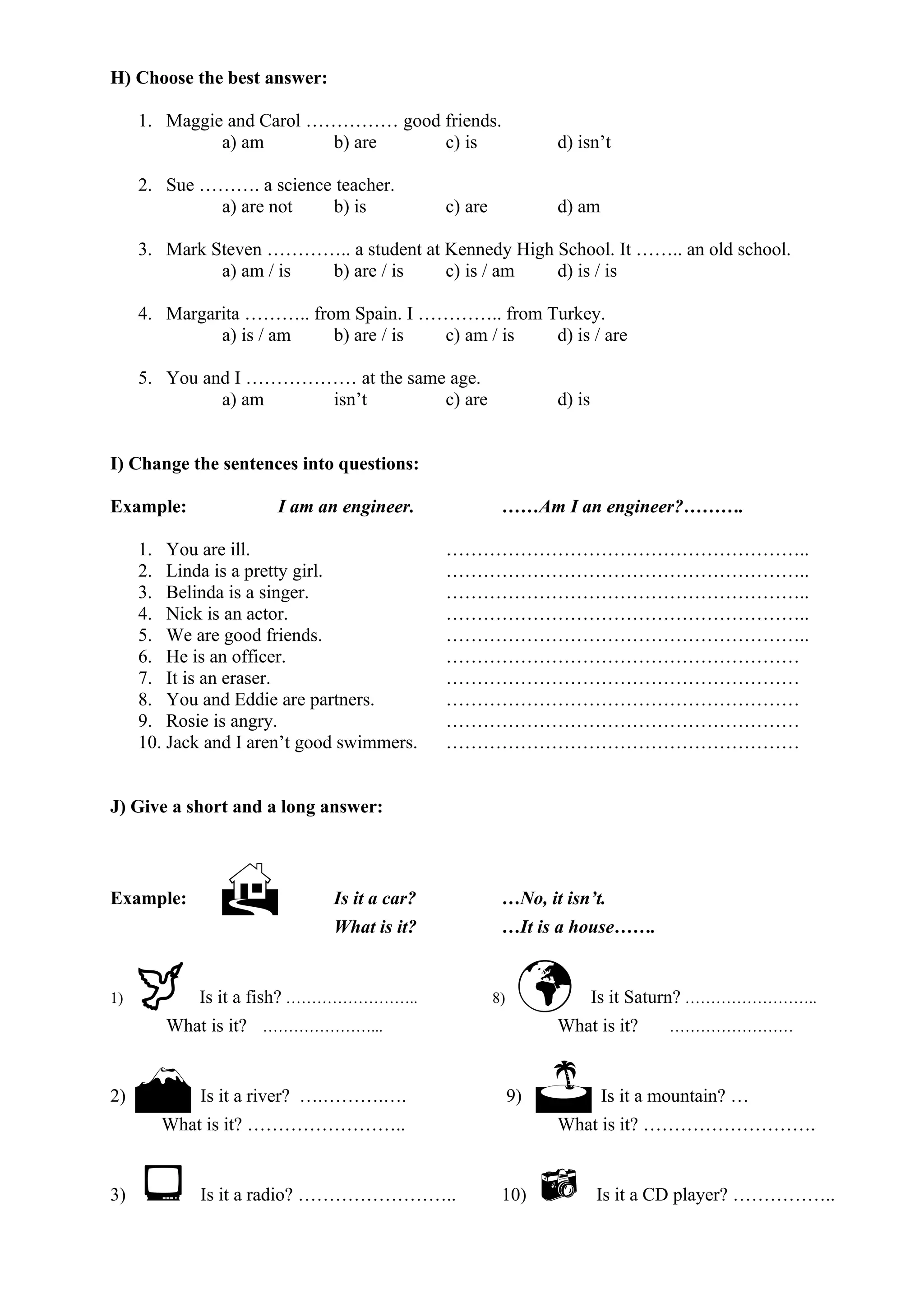 H) Choose the best answer:
1. Maggie and Carol …………… good friends.
a) am b) are c) is d) isn’t
2. Sue ………. a science teacher.
a) are not b) is c) are d) am
3. Mark Steven ………….. a student at Kennedy High School. It …….. an old school.
a) am / is b) are / is c) is / am d) is / is
4. Margarita ……….. from Spain. I ………….. from Turkey.
a) is / am b) are / is c) am / is d) is / are
5. You and I ……………… at the same age.
a) am isn’t c) are d) is
I) Change the sentences into questions:
Example: I am an engineer. ……Am I an engineer?……….
1. You are ill. …………………………………………………..
2. Linda is a pretty girl. …………………………………………………..
3. Belinda is a singer. …………………………………………………..
4. Nick is an actor. …………………………………………………..
5. We are good friends. …………………………………………………..
6. He is an officer. …………………………………………………
7. It is an eraser. …………………………………………………
8. You and Eddie are partners. …………………………………………………
9. Rosie is angry. …………………………………………………
10. Jack and I aren’t good swimmers. …………………………………………………
J) Give a short and a long answer:
Example:  Is it a car? …No, it isn’t.
What is it? …It is a house…….
1)  Is it a fish? …………………….. 8)  Is it Saturn? ……………………..
What is it? …………………... What is it? ……………………
2)  Is it a river? ….……….…. 9)  Is it a mountain? …
What is it? …………………….. What is it? ……………………….
3)  Is it a radio? …………………….. 10)  Is it a CD player? ……………..
 