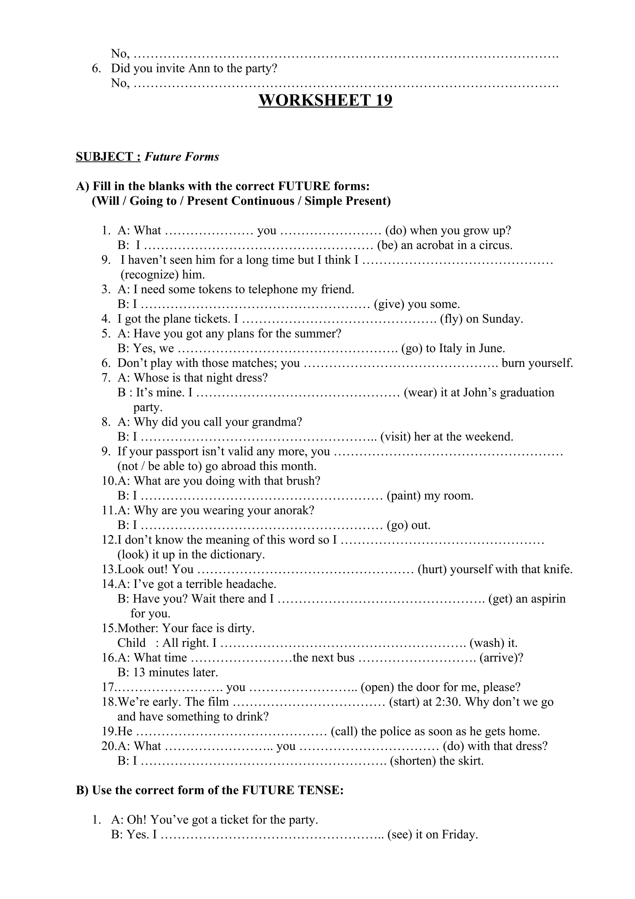 No, ……………………………………………………………………………………….
6. Did you invite Ann to the party?
No, ……………………………………………………………………………………….
WORKSHEET 19
SUBJECT : Future Forms
A) Fill in the blanks with the correct FUTURE forms:
(Will / Going to / Present Continuous / Simple Present)
1. A: What ………………… you …………………… (do) when you grow up?
B: I ……………………………………………… (be) an acrobat in a circus.
9. I haven’t seen him for a long time but I think I ………………………………………
(recognize) him.
3. A: I need some tokens to telephone my friend.
B: I ……………………………………………… (give) you some.
4. I got the plane tickets. I ………………………………………. (fly) on Sunday.
5. A: Have you got any plans for the summer?
B: Yes, we ……………………………………………. (go) to Italy in June.
6. Don’t play with those matches; you ………………………………………. burn yourself.
7. A: Whose is that night dress?
B : It’s mine. I ………………………………………… (wear) it at John’s graduation
party.
8. A: Why did you call your grandma?
B: I ……………………………………………….. (visit) her at the weekend.
9. If your passport isn’t valid any more, you ………………………………………………
(not / be able to) go abroad this month.
10.A: What are you doing with that brush?
B: I ………………………………………………… (paint) my room.
11.A: Why are you wearing your anorak?
B: I ………………………………………………… (go) out.
12.I don’t know the meaning of this word so I …………………………………………
(look) it up in the dictionary.
13.Look out! You …………………………………………… (hurt) yourself with that knife.
14.A: I’ve got a terrible headache.
B: Have you? Wait there and I …………………………………………. (get) an aspirin
for you.
15.Mother: Your face is dirty.
Child : All right. I …………………………………………………. (wash) it.
16.A: What time ……………………the next bus ………………………. (arrive)?
B: 13 minutes later.
17.……………………. you …………………….. (open) the door for me, please?
18.We’re early. The film ……………………………… (start) at 2:30. Why don’t we go
and have something to drink?
19.He ……………………………………… (call) the police as soon as he gets home.
20.A: What …………………….. you …………………………… (do) with that dress?
B: I …………………………………………………. (shorten) the skirt.
B) Use the correct form of the FUTURE TENSE:
1. A: Oh! You’ve got a ticket for the party.
B: Yes. I …………………………………………….. (see) it on Friday.
 