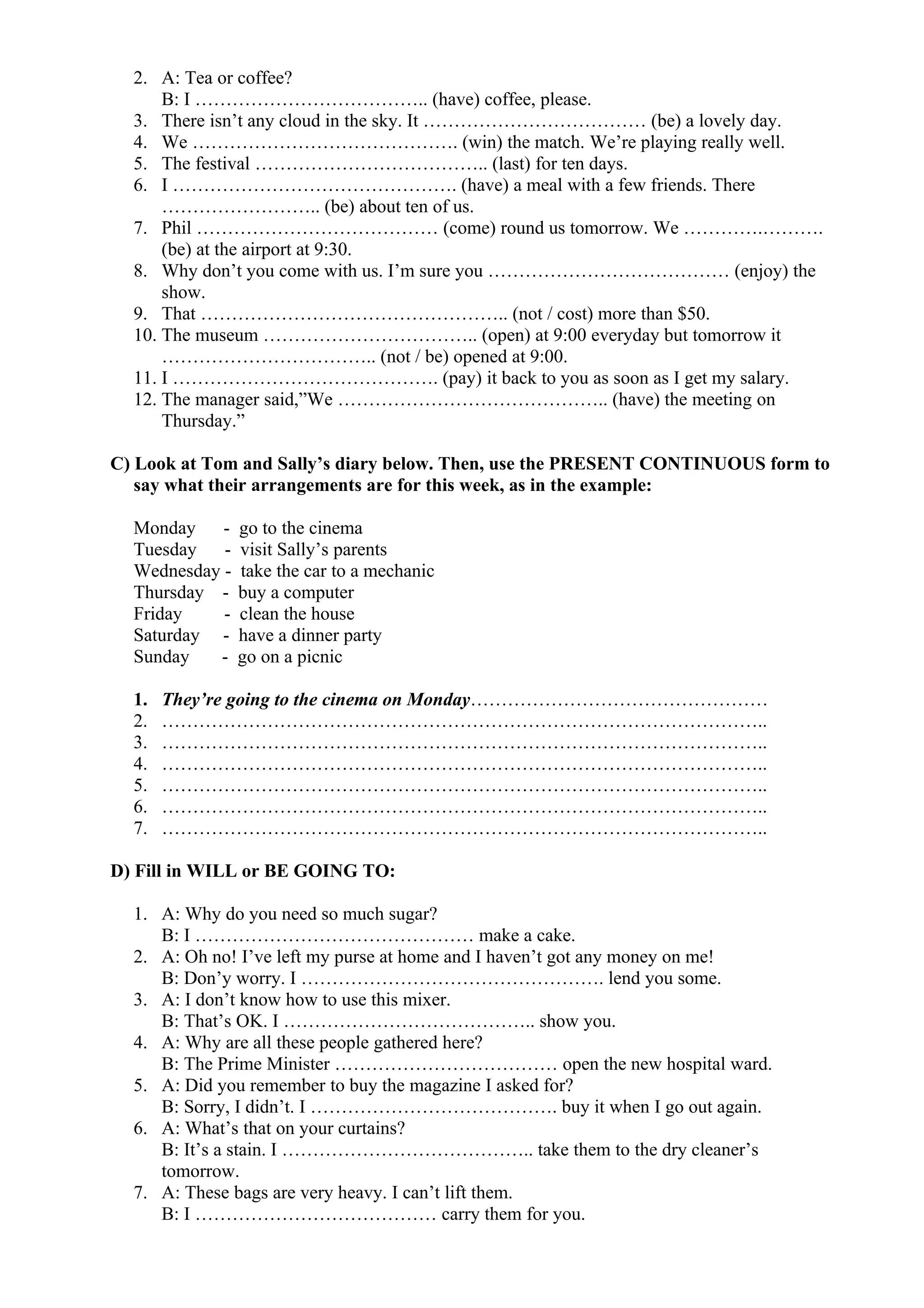 2. A: Tea or coffee?
B: I ……………………………….. (have) coffee, please.
3. There isn’t any cloud in the sky. It ……………………………… (be) a lovely day.
4. We ……………………………………. (win) the match. We’re playing really well.
5. The festival ……………………………….. (last) for ten days.
6. I ………………………………………. (have) a meal with a few friends. There
…………………….. (be) about ten of us.
7. Phil ………………………………… (come) round us tomorrow. We ………….……….
(be) at the airport at 9:30.
8. Why don’t you come with us. I’m sure you ………………………………… (enjoy) the
show.
9. That ………………………………………….. (not / cost) more than $50.
10. The museum …………………………….. (open) at 9:00 everyday but tomorrow it
…………………………….. (not / be) opened at 9:00.
11. I ……………………………………. (pay) it back to you as soon as I get my salary.
12. The manager said,”We …………………………………….. (have) the meeting on
Thursday.”
C) Look at Tom and Sally’s diary below. Then, use the PRESENT CONTINUOUS form to
say what their arrangements are for this week, as in the example:
Monday - go to the cinema
Tuesday - visit Sally’s parents
Wednesday - take the car to a mechanic
Thursday - buy a computer
Friday - clean the house
Saturday - have a dinner party
Sunday - go on a picnic
1. They’re going to the cinema on Monday…………………………………………
2. ……………………………………………………………………………………..
3. ……………………………………………………………………………………..
4. ……………………………………………………………………………………..
5. ……………………………………………………………………………………..
6. ……………………………………………………………………………………..
7. ……………………………………………………………………………………..
D) Fill in WILL or BE GOING TO:
1. A: Why do you need so much sugar?
B: I ……………………………………… make a cake.
2. A: Oh no! I’ve left my purse at home and I haven’t got any money on me!
B: Don’y worry. I …………………………………………. lend you some.
3. A: I don’t know how to use this mixer.
B: That’s OK. I ………………………………….. show you.
4. A: Why are all these people gathered here?
B: The Prime Minister ……………………………… open the new hospital ward.
5. A: Did you remember to buy the magazine I asked for?
B: Sorry, I didn’t. I …………………………………. buy it when I go out again.
6. A: What’s that on your curtains?
B: It’s a stain. I ………………………………….. take them to the dry cleaner’s
tomorrow.
7. A: These bags are very heavy. I can’t lift them.
B: I ………………………………… carry them for you.
 