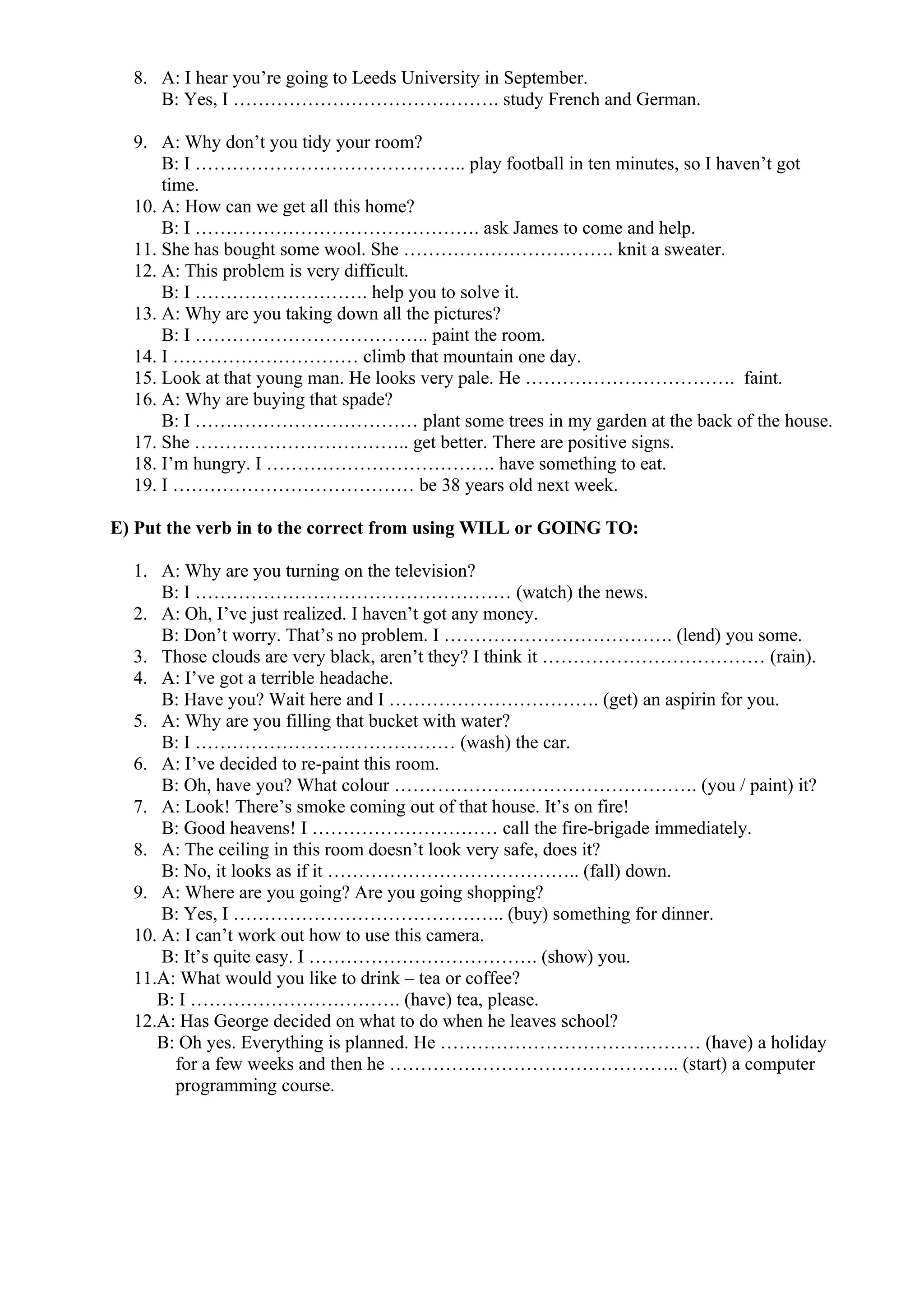 8. A: I hear you’re going to Leeds University in September.
B: Yes, I ……………………………………. study French and German.
9. A: Why don’t you tidy your room?
B: I …………………………………….. play football in ten minutes, so I haven’t got
time.
10. A: How can we get all this home?
B: I ………………………………………. ask James to come and help.
11. She has bought some wool. She ……………………………. knit a sweater.
12. A: This problem is very difficult.
B: I ………………………. help you to solve it.
13. A: Why are you taking down all the pictures?
B: I ……………………………….. paint the room.
14. I ………………………… climb that mountain one day.
15. Look at that young man. He looks very pale. He ……………………………. faint.
16. A: Why are buying that spade?
B: I ……………………………… plant some trees in my garden at the back of the house.
17. She …………………………….. get better. There are positive signs.
18. I’m hungry. I ………………………………. have something to eat.
19. I ………………………………… be 38 years old next week.
E) Put the verb in to the correct from using WILL or GOING TO:
1. A: Why are you turning on the television?
B: I …………………………………………… (watch) the news.
2. A: Oh, I’ve just realized. I haven’t got any money.
B: Don’t worry. That’s no problem. I ………………………………. (lend) you some.
3. Those clouds are very black, aren’t they? I think it ……………………………… (rain).
4. A: I’ve got a terrible headache.
B: Have you? Wait here and I ……………………………. (get) an aspirin for you.
5. A: Why are you filling that bucket with water?
B: I …………………………………… (wash) the car.
6. A: I’ve decided to re-paint this room.
B: Oh, have you? What colour …………………………………………. (you / paint) it?
7. A: Look! There’s smoke coming out of that house. It’s on fire!
B: Good heavens! I ………………………… call the fire-brigade immediately.
8. A: The ceiling in this room doesn’t look very safe, does it?
B: No, it looks as if it ………………………………….. (fall) down.
9. A: Where are you going? Are you going shopping?
B: Yes, I …………………………………….. (buy) something for dinner.
10. A: I can’t work out how to use this camera.
B: It’s quite easy. I ………………………………. (show) you.
11.A: What would you like to drink – tea or coffee?
B: I ……………………………. (have) tea, please.
12.A: Has George decided on what to do when he leaves school?
B: Oh yes. Everything is planned. He …………………………………… (have) a holiday
for a few weeks and then he ……………………………………….. (start) a computer
programming course.
 