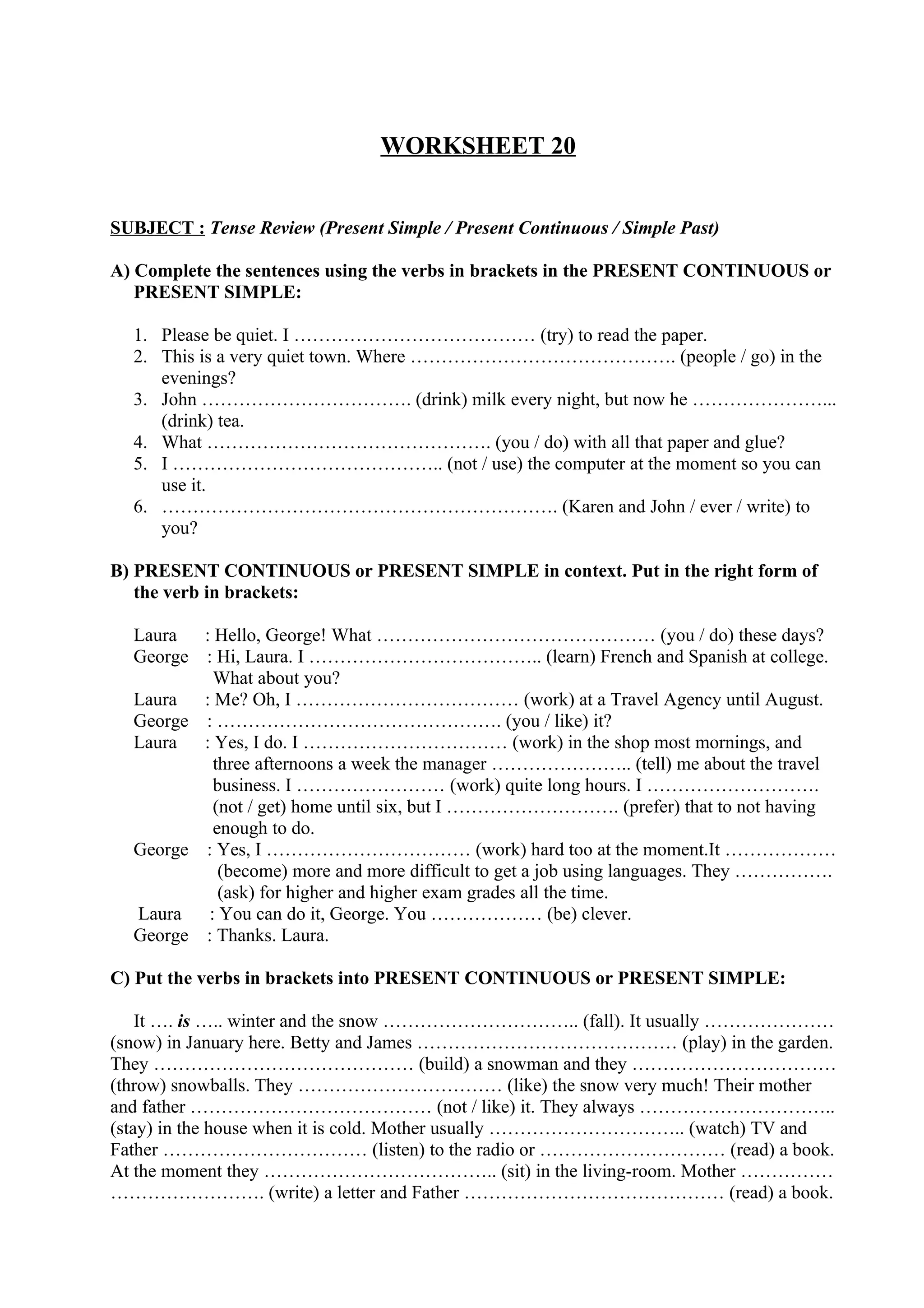WORKSHEET 20
SUBJECT : Tense Review (Present Simple / Present Continuous / Simple Past)
A) Complete the sentences using the verbs in brackets in the PRESENT CONTINUOUS or
PRESENT SIMPLE:
1. Please be quiet. I ………………………………… (try) to read the paper.
2. This is a very quiet town. Where ……………………………………. (people / go) in the
evenings?
3. John ……………………………. (drink) milk every night, but now he …………………...
(drink) tea.
4. What ………………………………………. (you / do) with all that paper and glue?
5. I …………………………………….. (not / use) the computer at the moment so you can
use it.
6. ………………………………………………………. (Karen and John / ever / write) to
you?
B) PRESENT CONTINUOUS or PRESENT SIMPLE in context. Put in the right form of
the verb in brackets:
Laura : Hello, George! What ……………………………………… (you / do) these days?
George : Hi, Laura. I ……………………………….. (learn) French and Spanish at college.
What about you?
Laura : Me? Oh, I ……………………………… (work) at a Travel Agency until August.
George : ………………………………………. (you / like) it?
Laura : Yes, I do. I …………………………… (work) in the shop most mornings, and
three afternoons a week the manager ………………….. (tell) me about the travel
business. I …………………… (work) quite long hours. I ……………………….
(not / get) home until six, but I ………………………. (prefer) that to not having
enough to do.
George : Yes, I …………………………… (work) hard too at the moment.It ………………
(become) more and more difficult to get a job using languages. They …………….
(ask) for higher and higher exam grades all the time.
Laura : You can do it, George. You ……………… (be) clever.
George : Thanks. Laura.
C) Put the verbs in brackets into PRESENT CONTINUOUS or PRESENT SIMPLE:
It …. is ….. winter and the snow ………………………….. (fall). It usually …………………
(snow) in January here. Betty and James …………………………………… (play) in the garden.
They …………………………………… (build) a snowman and they ……………………………
(throw) snowballs. They …………………………… (like) the snow very much! Their mother
and father ………………………………… (not / like) it. They always …………………………..
(stay) in the house when it is cold. Mother usually ………………………….. (watch) TV and
Father …………………………… (listen) to the radio or ………………………… (read) a book.
At the moment they ……………………………….. (sit) in the living-room. Mother ……………
……………………. (write) a letter and Father …………………………………… (read) a book.
 