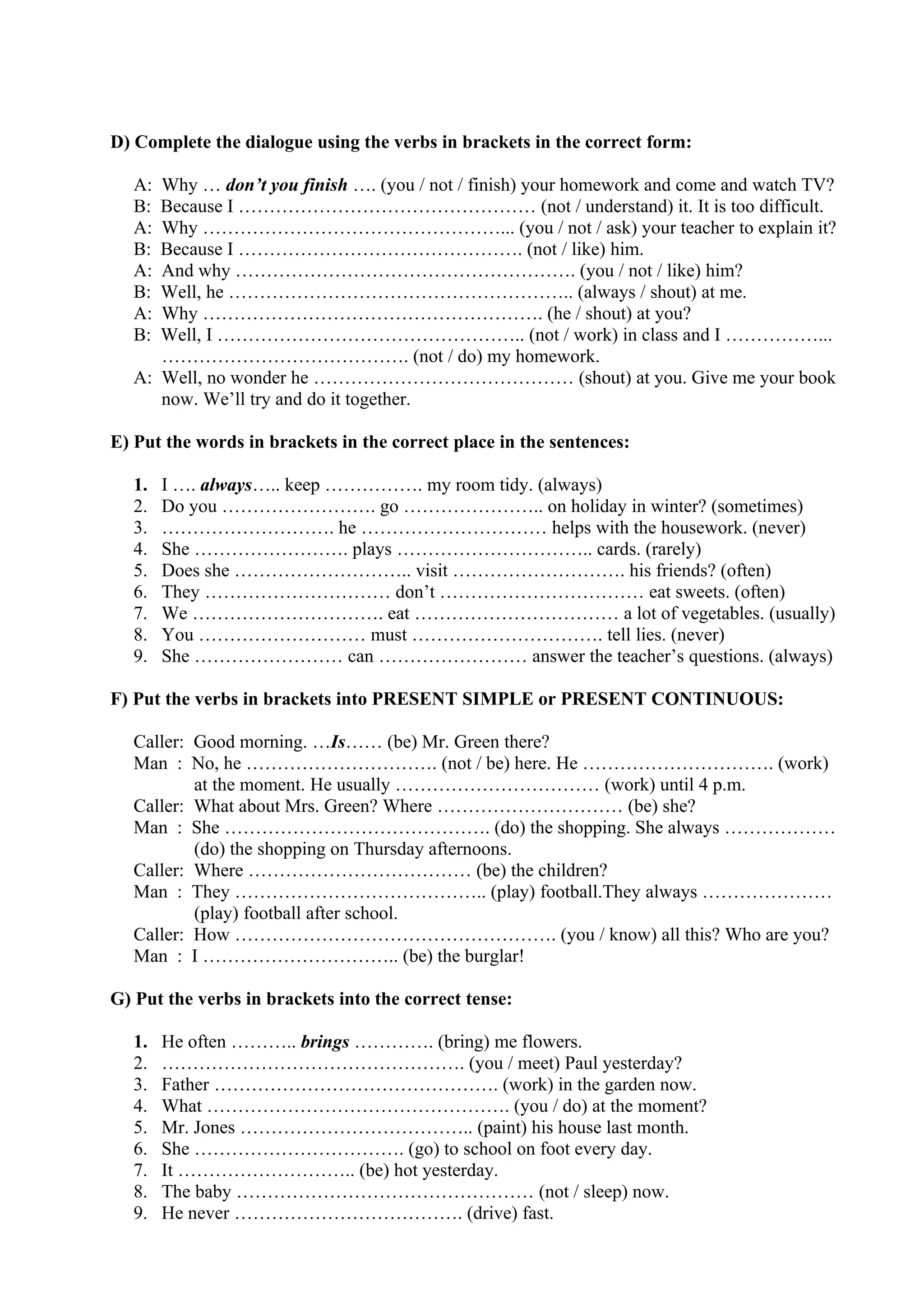 D) Complete the dialogue using the verbs in brackets in the correct form:
A: Why … don’t you finish …. (you / not / finish) your homework and come and watch TV?
B: Because I ………………………………………… (not / understand) it. It is too difficult.
A: Why …………………………………………... (you / not / ask) your teacher to explain it?
B: Because I ………………………………………. (not / like) him.
A: And why ………………………………………………. (you / not / like) him?
B: Well, he ……………………………………………….. (always / shout) at me.
A: Why ………………………………………………. (he / shout) at you?
B: Well, I ………………………………………….. (not / work) in class and I ……………...
…………………………………. (not / do) my homework.
A: Well, no wonder he …………………………………… (shout) at you. Give me your book
now. We’ll try and do it together.
E) Put the words in brackets in the correct place in the sentences:
1. I …. always….. keep ……………. my room tidy. (always)
2. Do you ……………………. go ………………….. on holiday in winter? (sometimes)
3. ………………………. he ………………………… helps with the housework. (never)
4. She ……………………. plays ………………………….. cards. (rarely)
5. Does she ……………………….. visit ………………………. his friends? (often)
6. They ………………………… don’t …………………………… eat sweets. (often)
7. We …………………………. eat …………………………… a lot of vegetables. (usually)
8. You ……………………… must …………………………. tell lies. (never)
9. She …………………… can …………………… answer the teacher’s questions. (always)
F) Put the verbs in brackets into PRESENT SIMPLE or PRESENT CONTINUOUS:
Caller: Good morning. …Is…… (be) Mr. Green there?
Man : No, he …………………………. (not / be) here. He …………………………. (work)
at the moment. He usually …………………………… (work) until 4 p.m.
Caller: What about Mrs. Green? Where ………………………… (be) she?
Man : She ……………………………………. (do) the shopping. She always ………………
(do) the shopping on Thursday afternoons.
Caller: Where ……………………………… (be) the children?
Man : They ………………………………….. (play) football.They always …………………
(play) football after school.
Caller: How ……………………………………………. (you / know) all this? Who are you?
Man : I ………………………….. (be) the burglar!
G) Put the verbs in brackets into the correct tense:
1. He often ……….. brings …………. (bring) me flowers.
2. …………………………………………. (you / meet) Paul yesterday?
3. Father ………………………………………. (work) in the garden now.
4. What …………………………………………. (you / do) at the moment?
5. Mr. Jones ……………………………….. (paint) his house last month.
6. She ……………………………. (go) to school on foot every day.
7. It ……………………….. (be) hot yesterday.
8. The baby ………………………………………… (not / sleep) now.
9. He never ………………………………. (drive) fast.
 