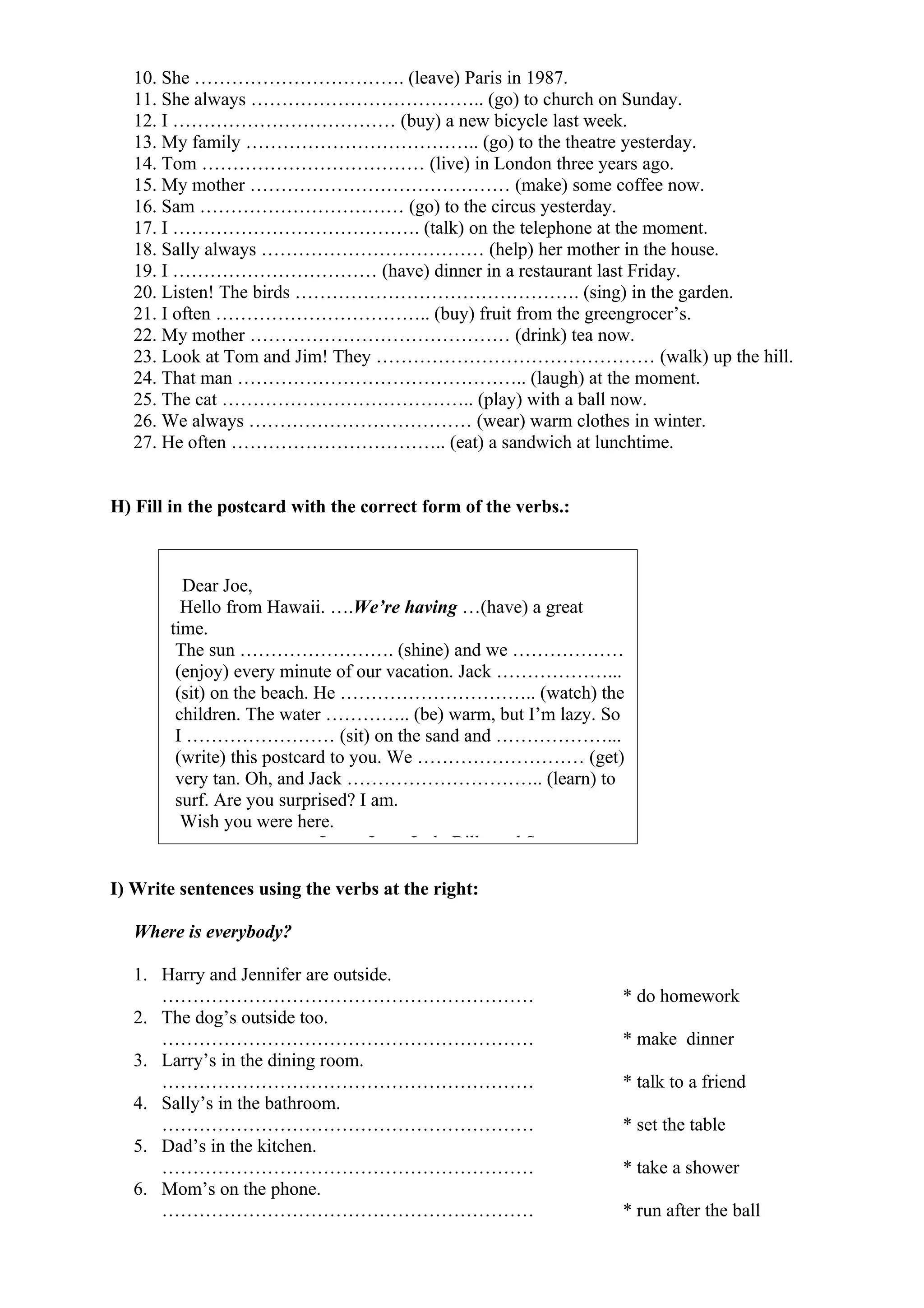 10. She ……………………………. (leave) Paris in 1987.
11. She always ……………………………….. (go) to church on Sunday.
12. I ……………………………… (buy) a new bicycle last week.
13. My family ……………………………….. (go) to the theatre yesterday.
14. Tom ……………………………… (live) in London three years ago.
15. My mother …………………………………… (make) some coffee now.
16. Sam …………………………… (go) to the circus yesterday.
17. I …………………………………. (talk) on the telephone at the moment.
18. Sally always ……………………………… (help) her mother in the house.
19. I …………………………… (have) dinner in a restaurant last Friday.
20. Listen! The birds ………………………………………. (sing) in the garden.
21. I often …………………………….. (buy) fruit from the greengrocer’s.
22. My mother …………………………………… (drink) tea now.
23. Look at Tom and Jim! They ……………………………………… (walk) up the hill.
24. That man ……………………………………….. (laugh) at the moment.
25. The cat ………………………………….. (play) with a ball now.
26. We always ……………………………… (wear) warm clothes in winter.
27. He often …………………………….. (eat) a sandwich at lunchtime.
H) Fill in the postcard with the correct form of the verbs.:
I) Write sentences using the verbs at the right:
Where is everybody?
1. Harry and Jennifer are outside.
…………………………………………………… * do homework
2. The dog’s outside too.
…………………………………………………… * make dinner
3. Larry’s in the dining room.
…………………………………………………… * talk to a friend
4. Sally’s in the bathroom.
…………………………………………………… * set the table
5. Dad’s in the kitchen.
…………………………………………………… * take a shower
6. Mom’s on the phone.
…………………………………………………… * run after the ball
Dear Joe,
Hello from Hawaii. ….We’re having …(have) a great
time.
The sun ……………………. (shine) and we ………………
(enjoy) every minute of our vacation. Jack ………………...
(sit) on the beach. He ………………………….. (watch) the
children. The water ………….. (be) warm, but I’m lazy. So
I …………………… (sit) on the sand and ………………...
(write) this postcard to you. We ……………………… (get)
very tan. Oh, and Jack ………………………….. (learn) to
surf. Are you surprised? I am.
Wish you were here.
Love, Jane, Jack, Billy and Sue
 