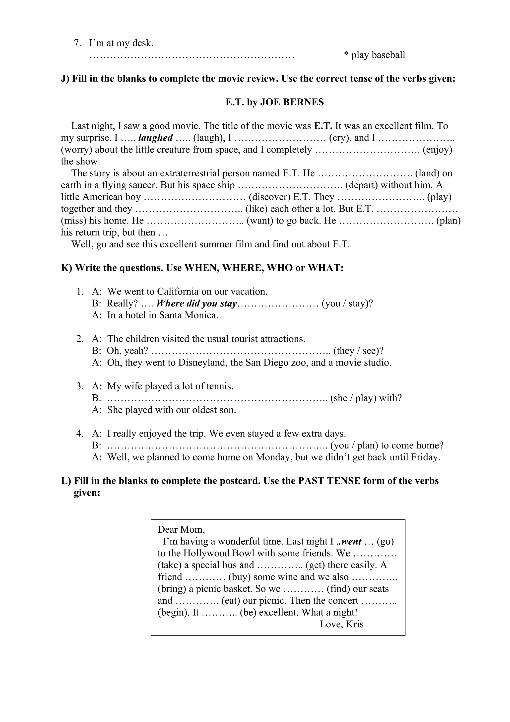 7. I’m at my desk.
…………………………………………………… * play baseball
J) Fill in the blanks to complete the movie review. Use the correct tense of the verbs given:
E.T. by JOE BERNES
Last night, I saw a good movie. The title of the movie was E.T. It was an excellent film. To
my surprise. I ….. laughed ….. (laugh), I ……………………… (cry), and I …………………..
(worry) about the little creature from space, and I completely …………………………. (enjoy)
the show.
The story is about an extraterrestrial person named E.T. He ………………………. (land) on
earth in a flying saucer. But his space ship …………………………. (depart) without him. A
little American boy ………………………… (discover) E.T. They …………………….. (play)
together and they ………………………….. (like) each other a lot. But E.T. ……………………
(miss) his home. He ……………………….. (want) to go back. He ………………………. (plan)
his return trip, but then …
Well, go and see this excellent summer film and find out about E.T.
K) Write the questions. Use WHEN, WHERE, WHO or WHAT:
1. A: We went to California on our vacation.
B: Really? …. Where did you stay…………………… (you / stay)?
A: In a hotel in Santa Monica.
2. A: The children visited the usual tourist attractions.
B: Oh, yeah? …………………………………………….. (they / see)?
A: Oh, they went to Disneyland, the San Diego zoo, and a movie studio.
3. A: My wife played a lot of tennis.
B: ……………………………………………………….. (she / play) with?
A: She played with our oldest son.
4. A: I really enjoyed the trip. We even stayed a few extra days.
B: ……………………………………………………….. (you / plan) to come home?
A: Well, we planned to come home on Monday, but we didn’t get back until Friday.
L) Fill in the blanks to complete the postcard. Use the PAST TENSE form of the verbs
given:
Dear Mom,
I’m having a wonderful time. Last night I ..went … (go)
to the Hollywood Bowl with some friends. We ………….
(take) a special bus and ………….. (get) there easily. A
friend ………… (buy) some wine and we also …………..
(bring) a picnic basket. So we ………… (find) our seats
and …………. (eat) our picnic. Then the concert ………..
(begin). It ……….. (be) excellent. What a night!
Love, Kris
 