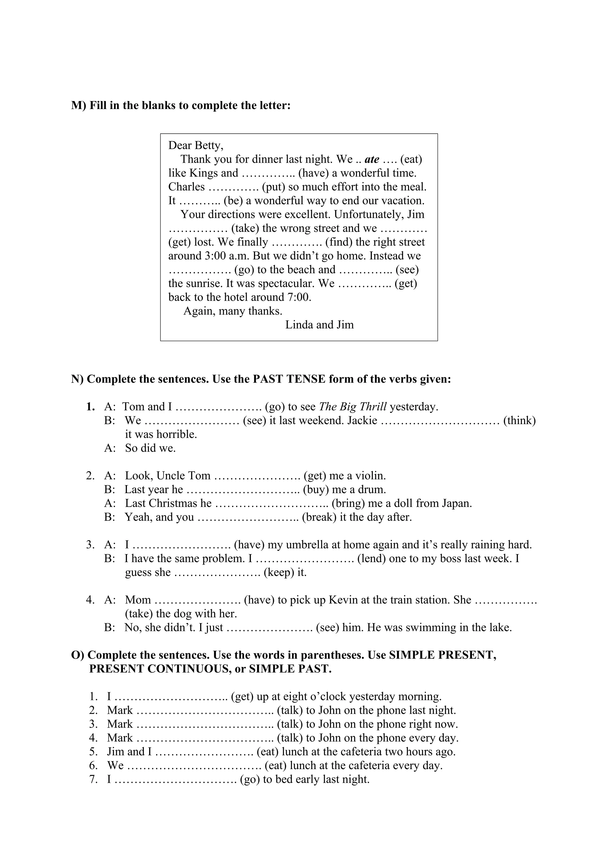 M) Fill in the blanks to complete the letter:
N) Complete the sentences. Use the PAST TENSE form of the verbs given:
1. A: Tom and I …………………. (go) to see The Big Thrill yesterday.
B: We …………………… (see) it last weekend. Jackie ………………………… (think)
it was horrible.
A: So did we.
2. A: Look, Uncle Tom …………………. (get) me a violin.
B: Last year he ……………………….. (buy) me a drum.
A: Last Christmas he ……………………….. (bring) me a doll from Japan.
B: Yeah, and you …………………….. (break) it the day after.
3. A: I ……………………. (have) my umbrella at home again and it’s really raining hard.
B: I have the same problem. I ……………………. (lend) one to my boss last week. I
guess she …………………. (keep) it.
4. A: Mom …………………. (have) to pick up Kevin at the train station. She …………….
(take) the dog with her.
B: No, she didn’t. I just …………………. (see) him. He was swimming in the lake.
O) Complete the sentences. Use the words in parentheses. Use SIMPLE PRESENT,
PRESENT CONTINUOUS, or SIMPLE PAST.
1. I ……………………….. (get) up at eight o’clock yesterday morning.
2. Mark …………………………….. (talk) to John on the phone last night.
3. Mark …………………………….. (talk) to John on the phone right now.
4. Mark …………………………….. (talk) to John on the phone every day.
5. Jim and I ……………………. (eat) lunch at the cafeteria two hours ago.
6. We ……………………………. (eat) lunch at the cafeteria every day.
7. I …………………………. (go) to bed early last night.
Dear Betty,
Thank you for dinner last night. We .. ate …. (eat)
like Kings and ………….. (have) a wonderful time.
Charles …………. (put) so much effort into the meal.
It ……….. (be) a wonderful way to end our vacation.
Your directions were excellent. Unfortunately, Jim
…………… (take) the wrong street and we …………
(get) lost. We finally …………. (find) the right street
around 3:00 a.m. But we didn’t go home. Instead we
……………. (go) to the beach and ………….. (see)
the sunrise. It was spectacular. We ………….. (get)
back to the hotel around 7:00.
Again, many thanks.
Linda and Jim
 