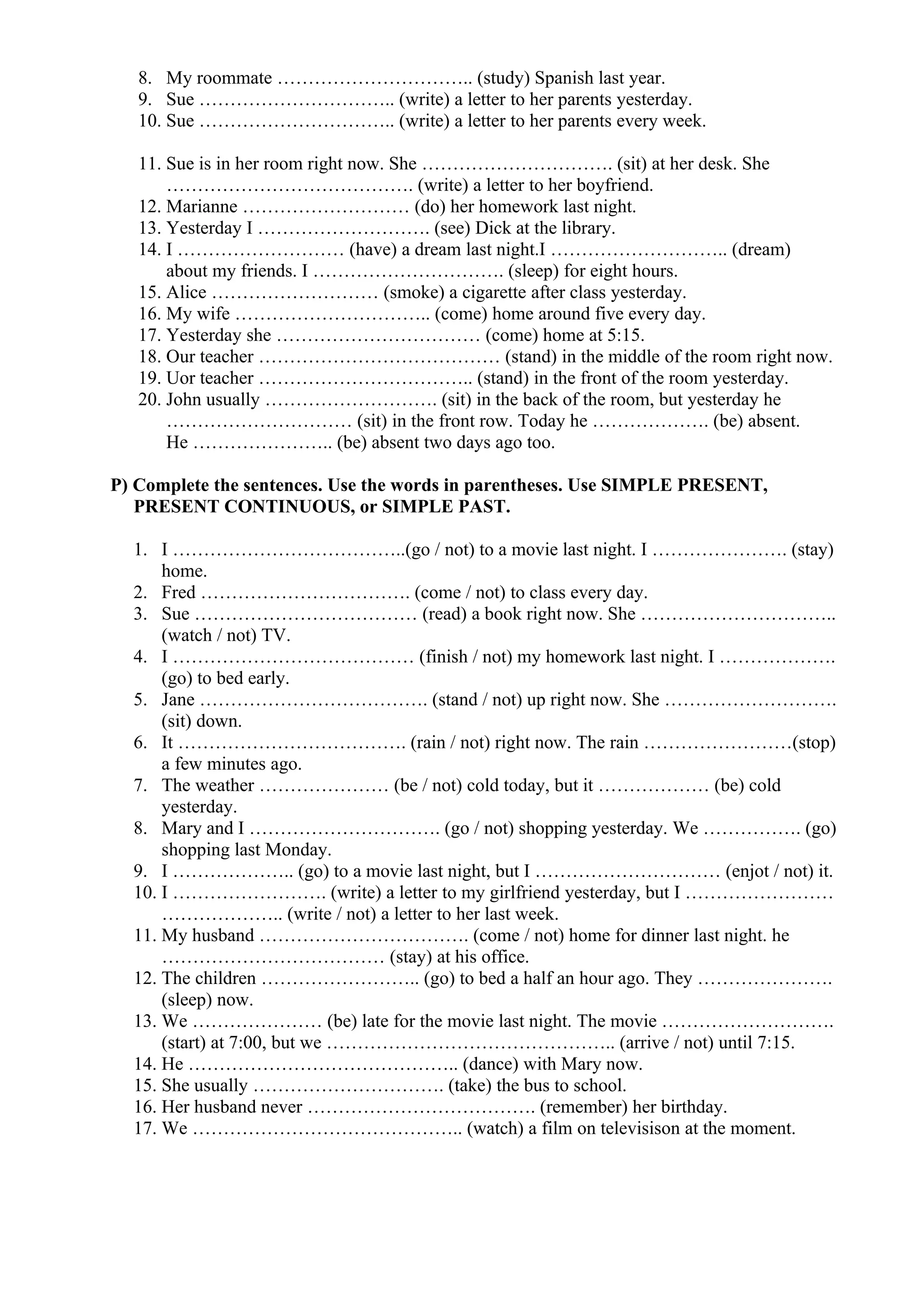 8. My roommate ………………………….. (study) Spanish last year.
9. Sue ………………………….. (write) a letter to her parents yesterday.
10. Sue ………………………….. (write) a letter to her parents every week.
11. Sue is in her room right now. She …………………………. (sit) at her desk. She
…………………………………. (write) a letter to her boyfriend.
12. Marianne ……………………… (do) her homework last night.
13. Yesterday I ………………………. (see) Dick at the library.
14. I ……………………… (have) a dream last night.I ……………………….. (dream)
about my friends. I …………………………. (sleep) for eight hours.
15. Alice ……………………… (smoke) a cigarette after class yesterday.
16. My wife ………………………….. (come) home around five every day.
17. Yesterday she …………………………… (come) home at 5:15.
18. Our teacher ………………………………… (stand) in the middle of the room right now.
19. Uor teacher …………………………….. (stand) in the front of the room yesterday.
20. John usually ………………………. (sit) in the back of the room, but yesterday he
………………………… (sit) in the front row. Today he ………………. (be) absent.
He ………………….. (be) absent two days ago too.
P) Complete the sentences. Use the words in parentheses. Use SIMPLE PRESENT,
PRESENT CONTINUOUS, or SIMPLE PAST.
1. I ………………………………..(go / not) to a movie last night. I …………………. (stay)
home.
2. Fred ……………………………. (come / not) to class every day.
3. Sue ……………………………… (read) a book right now. She …………………………..
(watch / not) TV.
4. I ………………………………… (finish / not) my homework last night. I ……………….
(go) to bed early.
5. Jane ………………………………. (stand / not) up right now. She ……………………….
(sit) down.
6. It ………………………………. (rain / not) right now. The rain ……………………(stop)
a few minutes ago.
7. The weather ………………… (be / not) cold today, but it ……………… (be) cold
yesterday.
8. Mary and I …………………………. (go / not) shopping yesterday. We ……………. (go)
shopping last Monday.
9. I ……………….. (go) to a movie last night, but I ………………………… (enjot / not) it.
10. I ……………………. (write) a letter to my girlfriend yesterday, but I ……………………
……………….. (write / not) a letter to her last week.
11. My husband ……………………………. (come / not) home for dinner last night. he
……………………………… (stay) at his office.
12. The children …………………….. (go) to bed a half an hour ago. They ………………….
(sleep) now.
13. We ………………… (be) late for the movie last night. The movie ……………………….
(start) at 7:00, but we ……………………………………….. (arrive / not) until 7:15.
14. He …………………………………….. (dance) with Mary now.
15. She usually …………………………. (take) the bus to school.
16. Her husband never ………………………………. (remember) her birthday.
17. We …………………………………….. (watch) a film on televisison at the moment.
 