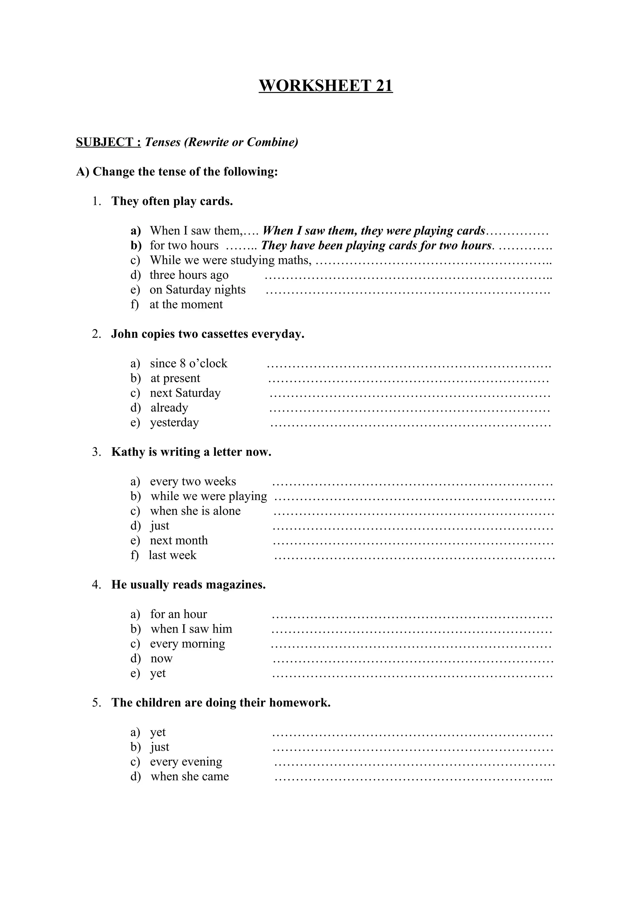 WORKSHEET 21
SUBJECT : Tenses (Rewrite or Combine)
A) Change the tense of the following:
1. They often play cards.
a) When I saw them,…. When I saw them, they were playing cards……………
b) for two hours …….. They have been playing cards for two hours. ………….
c) While we were studying maths, ………………………………………………..
d) three hours ago …………………………………………………………..
e) on Saturday nights ………………………………………………………….
f) at the moment
2. John copies two cassettes everyday.
a) since 8 o’clock ………………………………………………………….
b) at present …………………………………………………………
c) next Saturday …………………………………………………………
d) already …………………………………………………………
e) yesterday …………………………………………………………
3. Kathy is writing a letter now.
a) every two weeks …………………………………………………………
b) while we were playing …………………………………………………………
c) when she is alone …………………………………………………………
d) just …………………………………………………………
e) next month …………………………………………………………
f) last week …………………………………………………………
4. He usually reads magazines.
a) for an hour …………………………………………………………
b) when I saw him …………………………………………………………
c) every morning …………………………………………………………
d) now …………………………………………………………
e) yet …………………………………………………………
5. The children are doing their homework.
a) yet …………………………………………………………
b) just …………………………………………………………
c) every evening …………………………………………………………
d) when she came ………………………………………………………...
 