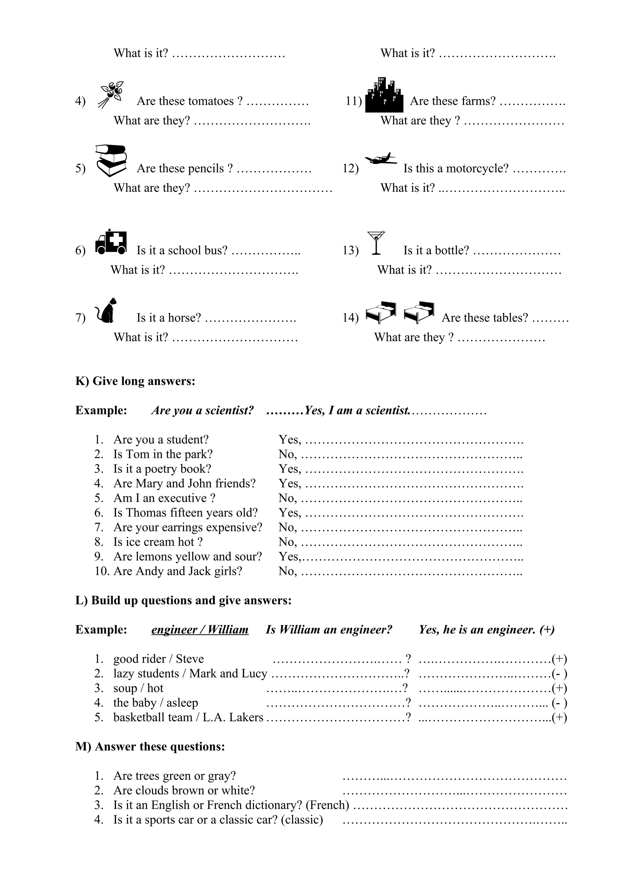 What is it? ……………………… What is it? ……………………….
4)  Are these tomatoes ? …………… 11)  Are these farms? …………….
What are they? ………………………. What are they ? ……………………
5)  Are these pencils ? ……………… 12) Is this a motorcycle? ………….
What are they? …………………………… What is it? ..………………………..
6)  Is it a school bus? …………….. 13) Is it a bottle? …………………
What is it? …………………………. What is it? …………………………
7)  Is it a horse? …………………. 14) Are these tables? ………
What is it? ………………………… What are they ? …………………
K) Give long answers:
Example: Are you a scientist? ………Yes, I am a scientist.………………
1. Are you a student? Yes, …………………………………………….
2. Is Tom in the park? No, ……………………………………………..
3. Is it a poetry book? Yes, …………………………………………….
4. Are Mary and John friends? Yes, …………………………………………….
5. Am I an executive ? No, ……………………………………………..
6. Is Thomas fifteen years old? Yes, …………………………………………….
7. Are your earrings expensive? No, ……………………………………………..
8. Is ice cream hot ? No, ……………………………………………..
9. Are lemons yellow and sour? Yes,……………………………………………..
10. Are Andy and Jack girls? No, ……………………………………………..
L) Build up questions and give answers:
Example: engineer / William Is William an engineer? Yes, he is an engineer. (+)
1. good rider / Steve …………………….…… ? ….…………….…………(+)
2. lazy students / Mark and Lucy …………………………..? …………………..………(- )
3. soup / hot ……..………………….…? ……......…………………(+)
4. the baby / asleep ……………………………? ………………..………... (- )
5. basketball team / L.A. Lakers ……………………………? ...………………………...(+)
M) Answer these questions:
1. Are trees green or gray? ………...……………………………………
2. Are clouds brown or white? ………………………...……………………
3. Is it an English or French dictionary? (French) ……………………………………………
4. Is it a sports car or a classic car? (classic) ……………………………………….……..
 