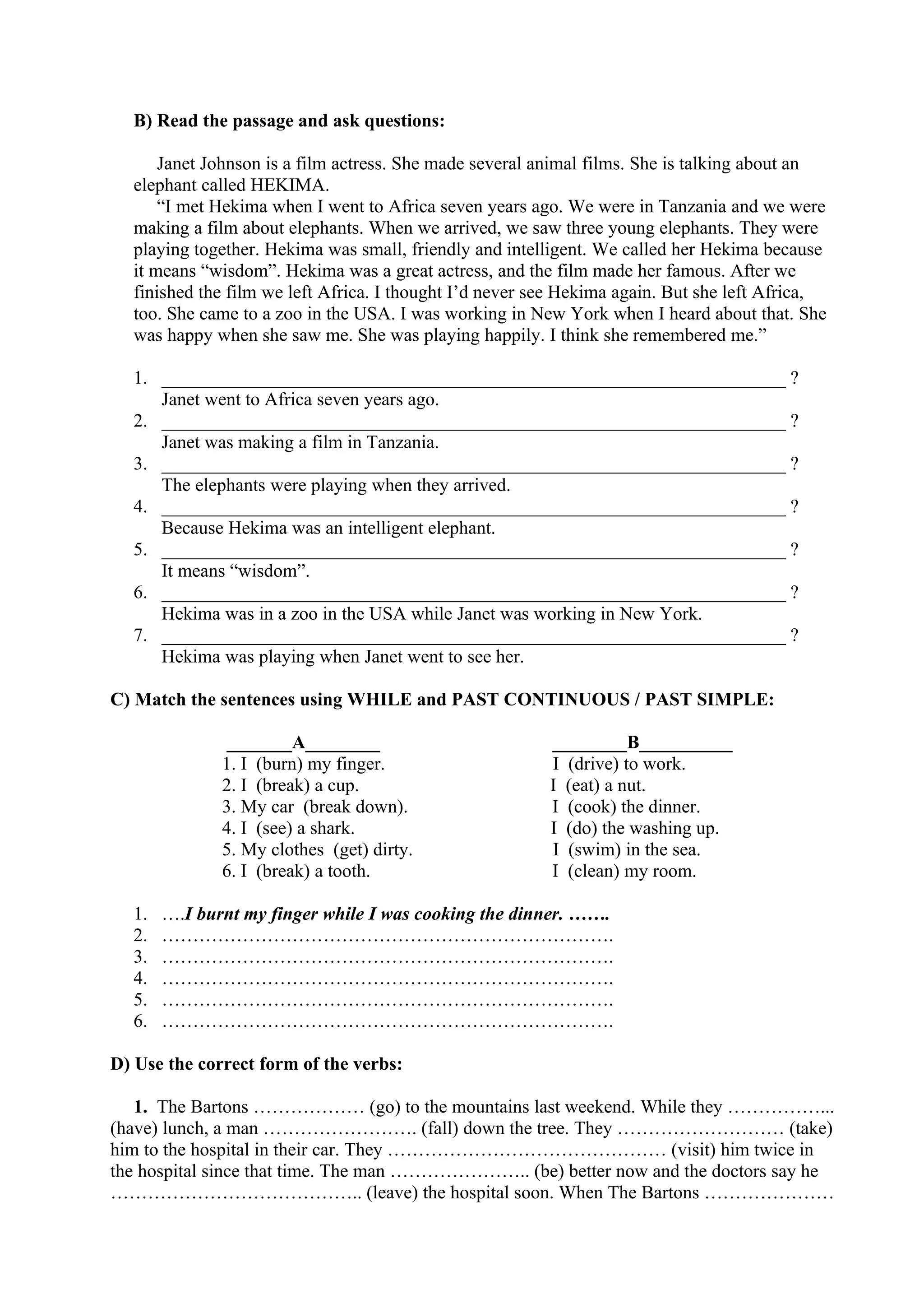 B) Read the passage and ask questions:
Janet Johnson is a film actress. She made several animal films. She is talking about an
elephant called HEKIMA.
“I met Hekima when I went to Africa seven years ago. We were in Tanzania and we were
making a film about elephants. When we arrived, we saw three young elephants. They were
playing together. Hekima was small, friendly and intelligent. We called her Hekima because
it means “wisdom”. Hekima was a great actress, and the film made her famous. After we
finished the film we left Africa. I thought I’d never see Hekima again. But she left Africa,
too. She came to a zoo in the USA. I was working in New York when I heard about that. She
was happy when she saw me. She was playing happily. I think she remembered me.”
1. ___________________________________________________________________ ?
Janet went to Africa seven years ago.
2. ___________________________________________________________________ ?
Janet was making a film in Tanzania.
3. ___________________________________________________________________ ?
The elephants were playing when they arrived.
4. ___________________________________________________________________ ?
Because Hekima was an intelligent elephant.
5. ___________________________________________________________________ ?
It means “wisdom”.
6. ___________________________________________________________________ ?
Hekima was in a zoo in the USA while Janet was working in New York.
7. ___________________________________________________________________ ?
Hekima was playing when Janet went to see her.
C) Match the sentences using WHILE and PAST CONTINUOUS / PAST SIMPLE:
_______A________ ________B__________
1. I (burn) my finger. I (drive) to work.
2. I (break) a cup. I (eat) a nut.
3. My car (break down). I (cook) the dinner.
4. I (see) a shark. I (do) the washing up.
5. My clothes (get) dirty. I (swim) in the sea.
6. I (break) a tooth. I (clean) my room.
1. ….I burnt my finger while I was cooking the dinner. …….
2. ……………………………………………………………….
3. ……………………………………………………………….
4. ……………………………………………………………….
5. ……………………………………………………………….
6. ……………………………………………………………….
D) Use the correct form of the verbs:
1. The Bartons ……………… (go) to the mountains last weekend. While they ……………...
(have) lunch, a man ……………………. (fall) down the tree. They ……………………… (take)
him to the hospital in their car. They ……………………………………… (visit) him twice in
the hospital since that time. The man ………………….. (be) better now and the doctors say he
………………………………….. (leave) the hospital soon. When The Bartons …………………
 