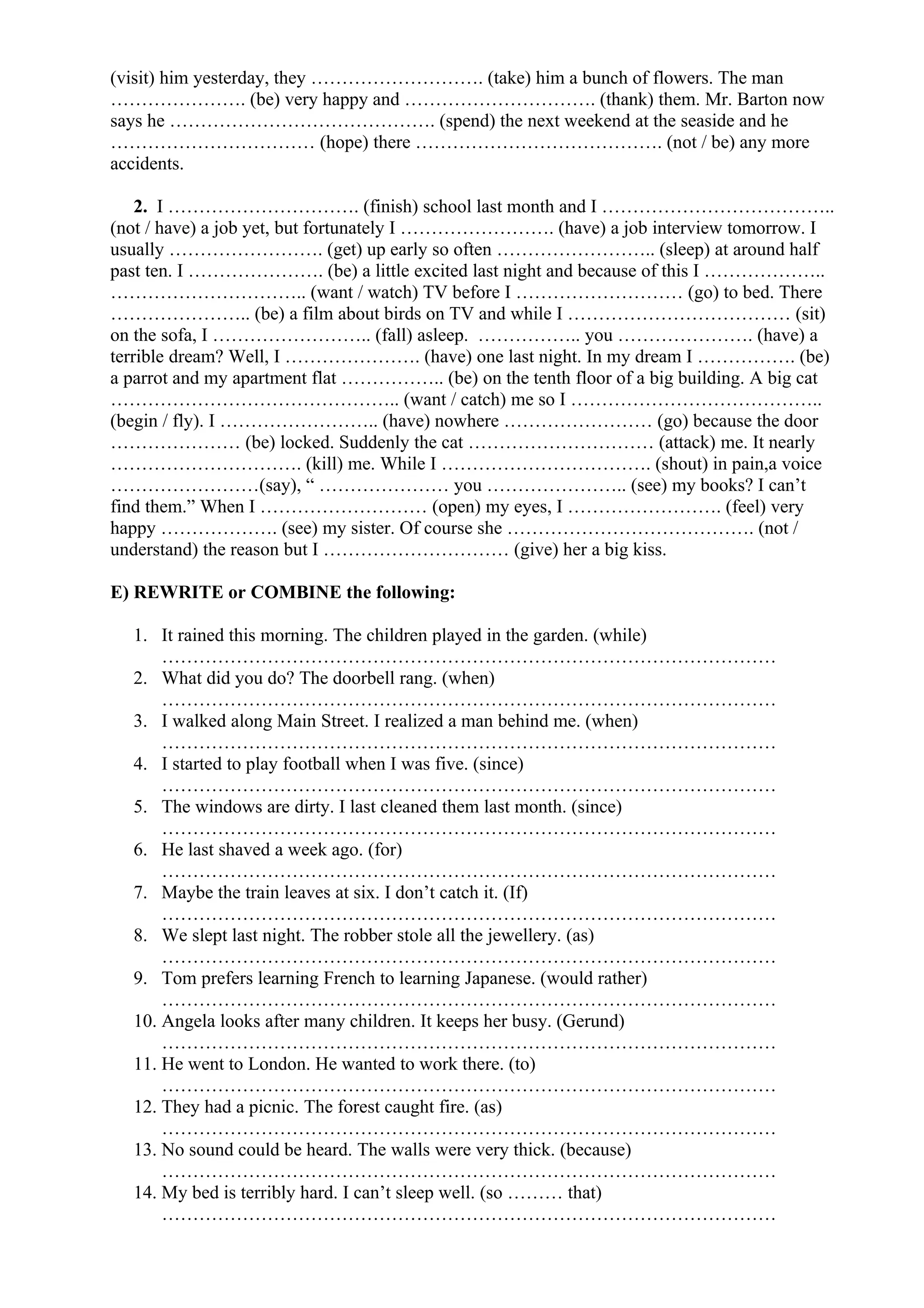 (visit) him yesterday, they ………………………. (take) him a bunch of flowers. The man
…………………. (be) very happy and …………………………. (thank) them. Mr. Barton now
says he ……………………………………. (spend) the next weekend at the seaside and he
…………………………… (hope) there …………………………………. (not / be) any more
accidents.
2. I …………………………. (finish) school last month and I ………………………………..
(not / have) a job yet, but fortunately I ……………………. (have) a job interview tomorrow. I
usually ……………………. (get) up early so often …………………….. (sleep) at around half
past ten. I …………………. (be) a little excited last night and because of this I ………………..
………………………….. (want / watch) TV before I ……………………… (go) to bed. There
………………….. (be) a film about birds on TV and while I ……………………………… (sit)
on the sofa, I …………………….. (fall) asleep. …………….. you …………………. (have) a
terrible dream? Well, I …………………. (have) one last night. In my dream I ……………. (be)
a parrot and my apartment flat …………….. (be) on the tenth floor of a big building. A big cat
……………………………………….. (want / catch) me so I …………………………………..
(begin / fly). I …………………….. (have) nowhere …………………… (go) because the door
………………… (be) locked. Suddenly the cat ………………………… (attack) me. It nearly
…………………………. (kill) me. While I ……………………………. (shout) in pain,a voice
……………………(say), “ ………………… you ………………….. (see) my books? I can’t
find them.” When I ……………………… (open) my eyes, I ……………………. (feel) very
happy ………………. (see) my sister. Of course she …………………………………. (not /
understand) the reason but I ………………………… (give) her a big kiss.
E) REWRITE or COMBINE the following:
1. It rained this morning. The children played in the garden. (while)
………………………………………………………………………………………
2. What did you do? The doorbell rang. (when)
………………………………………………………………………………………
3. I walked along Main Street. I realized a man behind me. (when)
………………………………………………………………………………………
4. I started to play football when I was five. (since)
………………………………………………………………………………………
5. The windows are dirty. I last cleaned them last month. (since)
………………………………………………………………………………………
6. He last shaved a week ago. (for)
………………………………………………………………………………………
7. Maybe the train leaves at six. I don’t catch it. (If)
………………………………………………………………………………………
8. We slept last night. The robber stole all the jewellery. (as)
………………………………………………………………………………………
9. Tom prefers learning French to learning Japanese. (would rather)
………………………………………………………………………………………
10. Angela looks after many children. It keeps her busy. (Gerund)
………………………………………………………………………………………
11. He went to London. He wanted to work there. (to)
………………………………………………………………………………………
12. They had a picnic. The forest caught fire. (as)
………………………………………………………………………………………
13. No sound could be heard. The walls were very thick. (because)
………………………………………………………………………………………
14. My bed is terribly hard. I can’t sleep well. (so ……… that)
………………………………………………………………………………………
 