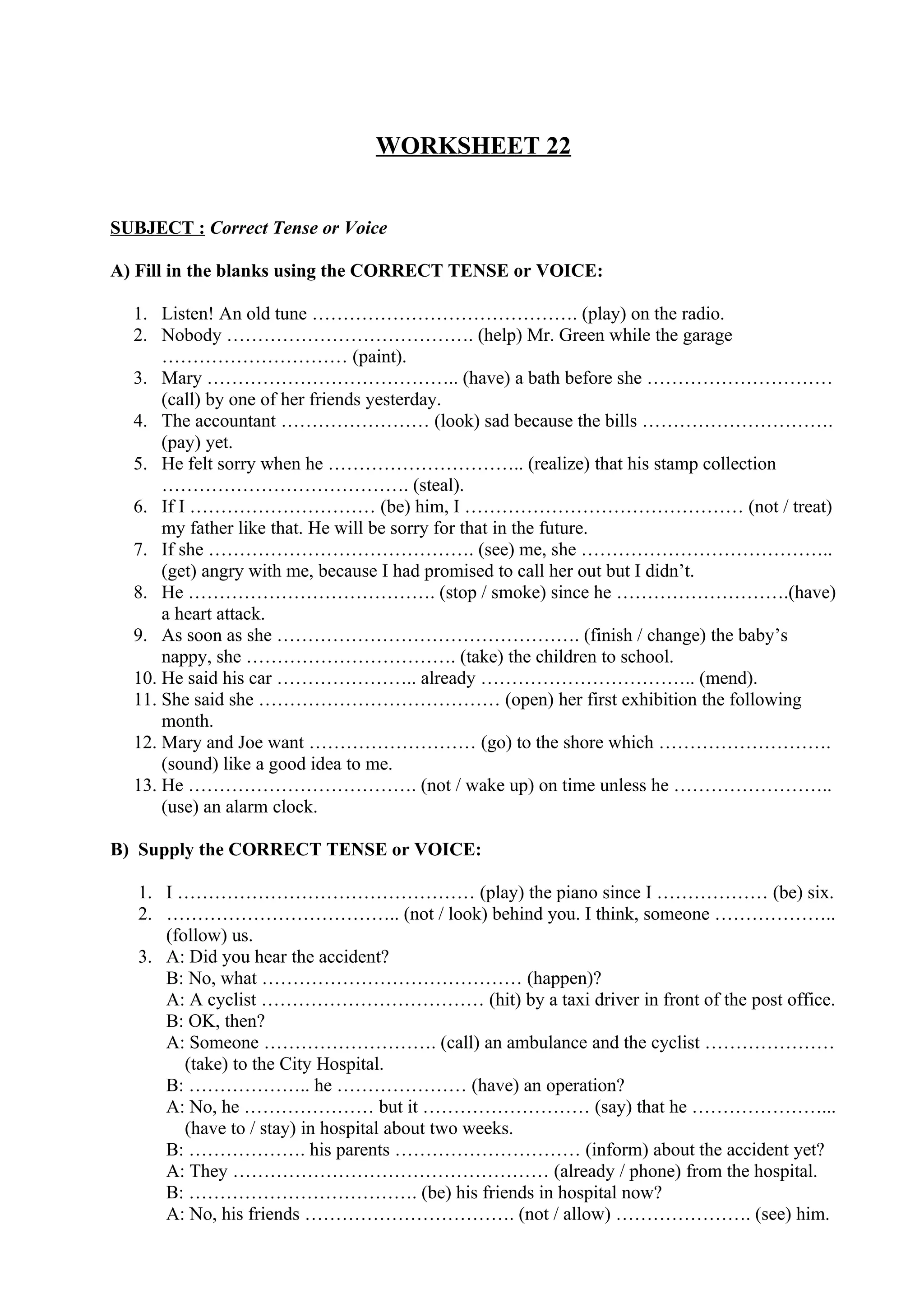 WORKSHEET 22
SUBJECT : Correct Tense or Voice
A) Fill in the blanks using the CORRECT TENSE or VOICE:
1. Listen! An old tune ……………………………………. (play) on the radio.
2. Nobody …………………………………. (help) Mr. Green while the garage
………………………… (paint).
3. Mary ………………………………….. (have) a bath before she …………………………
(call) by one of her friends yesterday.
4. The accountant …………………… (look) sad because the bills ………………………….
(pay) yet.
5. He felt sorry when he ………………………….. (realize) that his stamp collection
…………………………………. (steal).
6. If I ………………………… (be) him, I ……………………………………… (not / treat)
my father like that. He will be sorry for that in the future.
7. If she ……………………………………. (see) me, she …………………………………..
(get) angry with me, because I had promised to call her out but I didn’t.
8. He …………………………………. (stop / smoke) since he ……………………….(have)
a heart attack.
9. As soon as she …………………………………………. (finish / change) the baby’s
nappy, she ……………………………. (take) the children to school.
10. He said his car ………………….. already …………………………….. (mend).
11. She said she ………………………………… (open) her first exhibition the following
month.
12. Mary and Joe want ……………………… (go) to the shore which ……………………….
(sound) like a good idea to me.
13. He ………………………………. (not / wake up) on time unless he ……………………..
(use) an alarm clock.
B) Supply the CORRECT TENSE or VOICE:
1. I ………………………………………… (play) the piano since I ……………… (be) six.
2. ……………………………….. (not / look) behind you. I think, someone ………………..
(follow) us.
3. A: Did you hear the accident?
B: No, what …………………………………… (happen)?
A: A cyclist ……………………………… (hit) by a taxi driver in front of the post office.
B: OK, then?
A: Someone ………………………. (call) an ambulance and the cyclist …………………
(take) to the City Hospital.
B: ……………….. he ………………… (have) an operation?
A: No, he ………………… but it ……………………… (say) that he …………………...
(have to / stay) in hospital about two weeks.
B: ………………. his parents ………………………… (inform) about the accident yet?
A: They …………………………………………… (already / phone) from the hospital.
B: ………………………………. (be) his friends in hospital now?
A: No, his friends ……………………………. (not / allow) …………………. (see) him.
 