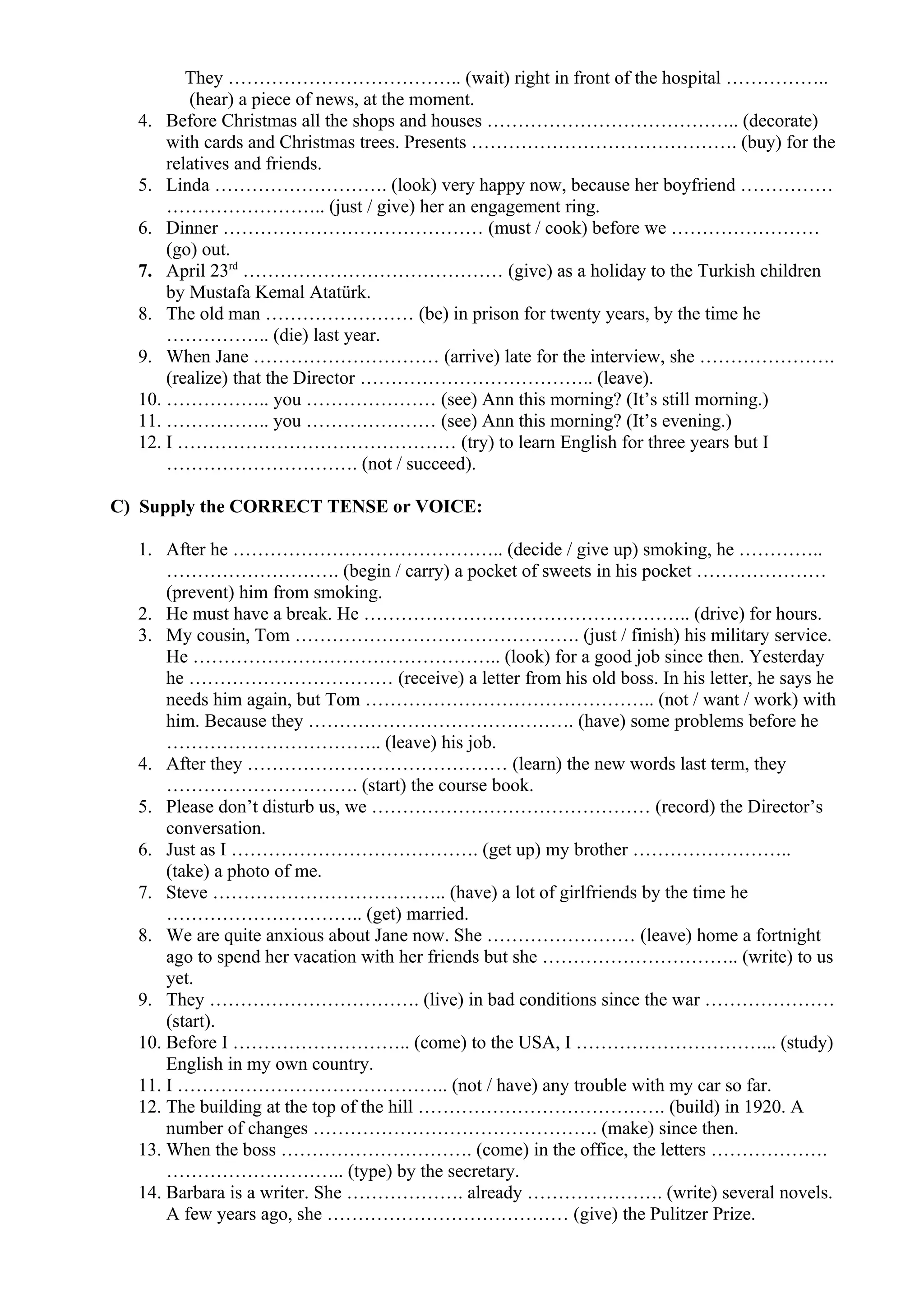 They ……………………………….. (wait) right in front of the hospital ……………..
(hear) a piece of news, at the moment.
4. Before Christmas all the shops and houses ………………………………….. (decorate)
with cards and Christmas trees. Presents ……………………………………. (buy) for the
relatives and friends.
5. Linda ………………………. (look) very happy now, because her boyfriend ……………
…………………….. (just / give) her an engagement ring.
6. Dinner …………………………………… (must / cook) before we ……………………
(go) out.
7. April 23rd
…………………………………… (give) as a holiday to the Turkish children
by Mustafa Kemal Atatürk.
8. The old man …………………… (be) in prison for twenty years, by the time he
…………….. (die) last year.
9. When Jane ………………………… (arrive) late for the interview, she ………………….
(realize) that the Director ……………………………….. (leave).
10. …………….. you ………………… (see) Ann this morning? (It’s still morning.)
11. …………….. you ………………… (see) Ann this morning? (It’s evening.)
12. I ……………………………………… (try) to learn English for three years but I
…………………………. (not / succeed).
C) Supply the CORRECT TENSE or VOICE:
1. After he …………………………………….. (decide / give up) smoking, he …………..
………………………. (begin / carry) a pocket of sweets in his pocket …………………
(prevent) him from smoking.
2. He must have a break. He …………………………………………….. (drive) for hours.
3. My cousin, Tom ………………………………………. (just / finish) his military service.
He ………………………………………….. (look) for a good job since then. Yesterday
he …………………………… (receive) a letter from his old boss. In his letter, he says he
needs him again, but Tom ……………………………………….. (not / want / work) with
him. Because they ……………………………………. (have) some problems before he
…………………………….. (leave) his job.
4. After they …………………………………… (learn) the new words last term, they
…………………………. (start) the course book.
5. Please don’t disturb us, we ……………………………………… (record) the Director’s
conversation.
6. Just as I …………………………………. (get up) my brother ……………………..
(take) a photo of me.
7. Steve ……………………………….. (have) a lot of girlfriends by the time he
………………………….. (get) married.
8. We are quite anxious about Jane now. She …………………… (leave) home a fortnight
ago to spend her vacation with her friends but she ………………………….. (write) to us
yet.
9. They ……………………………. (live) in bad conditions since the war …………………
(start).
10. Before I ……………………….. (come) to the USA, I …………………………... (study)
English in my own country.
11. I …………………………………….. (not / have) any trouble with my car so far.
12. The building at the top of the hill …………………………………. (build) in 1920. A
number of changes ………………………………………. (make) since then.
13. When the boss …………………………. (come) in the office, the letters ……………….
……………………….. (type) by the secretary.
14. Barbara is a writer. She ………………. already …………………. (write) several novels.
A few years ago, she ………………………………… (give) the Pulitzer Prize.
 