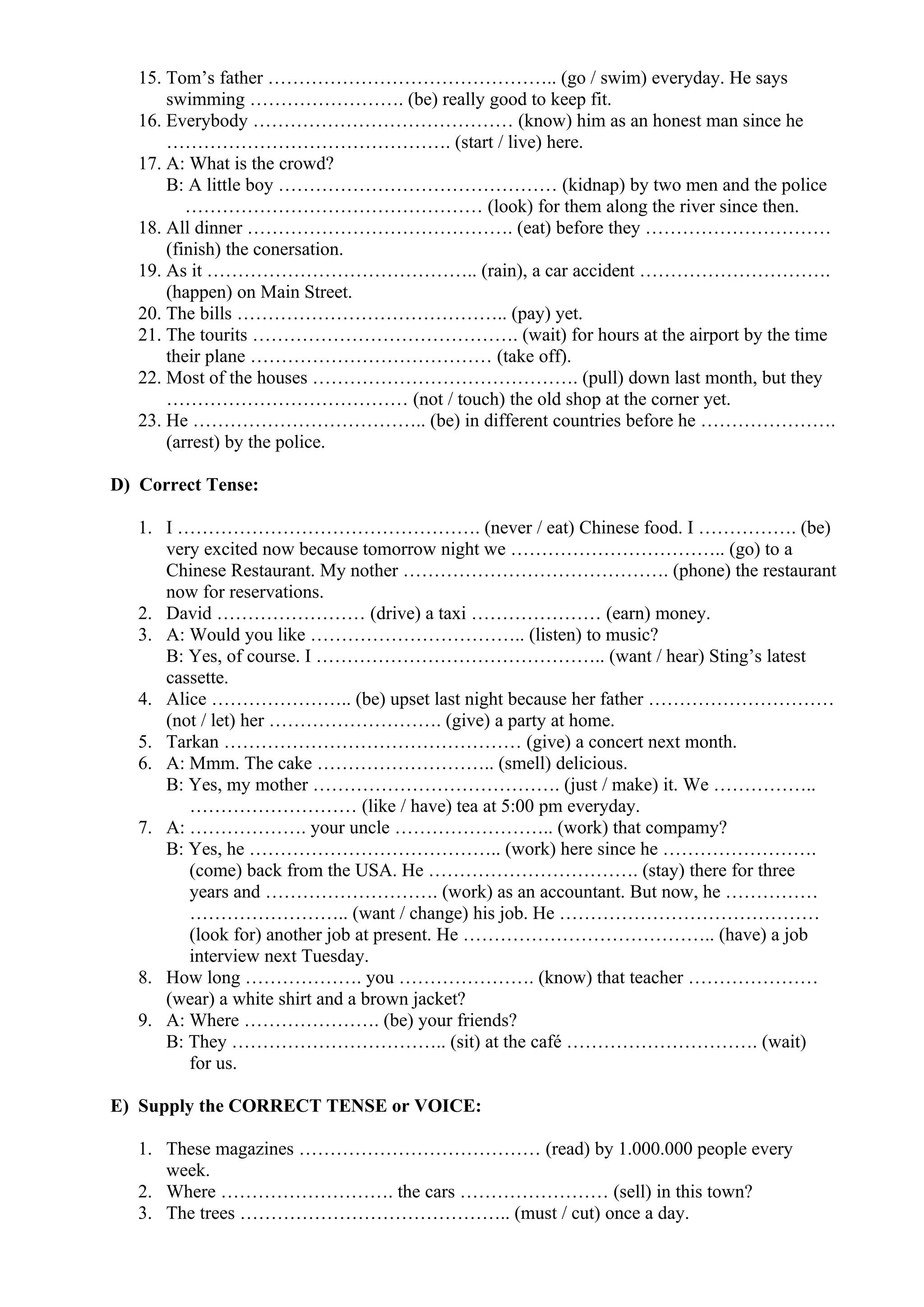 15. Tom’s father ……………………………………….. (go / swim) everyday. He says
swimming ……………………. (be) really good to keep fit.
16. Everybody …………………………………… (know) him as an honest man since he
………………………………………. (start / live) here.
17. A: What is the crowd?
B: A little boy ……………………………………… (kidnap) by two men and the police
………………………………………… (look) for them along the river since then.
18. All dinner ……………………………………. (eat) before they …………………………
(finish) the conersation.
19. As it …………………………………….. (rain), a car accident ………………………….
(happen) on Main Street.
20. The bills …………………………………….. (pay) yet.
21. The tourits ……………………………………. (wait) for hours at the airport by the time
their plane ………………………………… (take off).
22. Most of the houses ……………………………………. (pull) down last month, but they
………………………………… (not / touch) the old shop at the corner yet.
23. He ……………………………….. (be) in different countries before he ………………….
(arrest) by the police.
D) Correct Tense:
1. I …………………………………………. (never / eat) Chinese food. I ……………. (be)
very excited now because tomorrow night we …………………………….. (go) to a
Chinese Restaurant. My nother ……………………………………. (phone) the restaurant
now for reservations.
2. David …………………… (drive) a taxi ………………… (earn) money.
3. A: Would you like …………………………….. (listen) to music?
B: Yes, of course. I ……………………………………….. (want / hear) Sting’s latest
cassette.
4. Alice ………………….. (be) upset last night because her father …………………………
(not / let) her ………………………. (give) a party at home.
5. Tarkan ………………………………………… (give) a concert next month.
6. A: Mmm. The cake ……………………….. (smell) delicious.
B: Yes, my mother …………………………………. (just / make) it. We ……………..
……………………… (like / have) tea at 5:00 pm everyday.
7. A: ………………. your uncle …………………….. (work) that compamy?
B: Yes, he ………………………………….. (work) here since he …………………….
(come) back from the USA. He ……………………………. (stay) there for three
years and ………………………. (work) as an accountant. But now, he ……………
…………………….. (want / change) his job. He ……………………………………
(look for) another job at present. He ………………………………….. (have) a job
interview next Tuesday.
8. How long ………………. you …………………. (know) that teacher …………………
(wear) a white shirt and a brown jacket?
9. A: Where …………………. (be) your friends?
B: They …………………………….. (sit) at the café …………………………. (wait)
for us.
E) Supply the CORRECT TENSE or VOICE:
1. These magazines ………………………………… (read) by 1.000.000 people every
week.
2. Where ………………………. the cars …………………… (sell) in this town?
3. The trees …………………………………….. (must / cut) once a day.
 