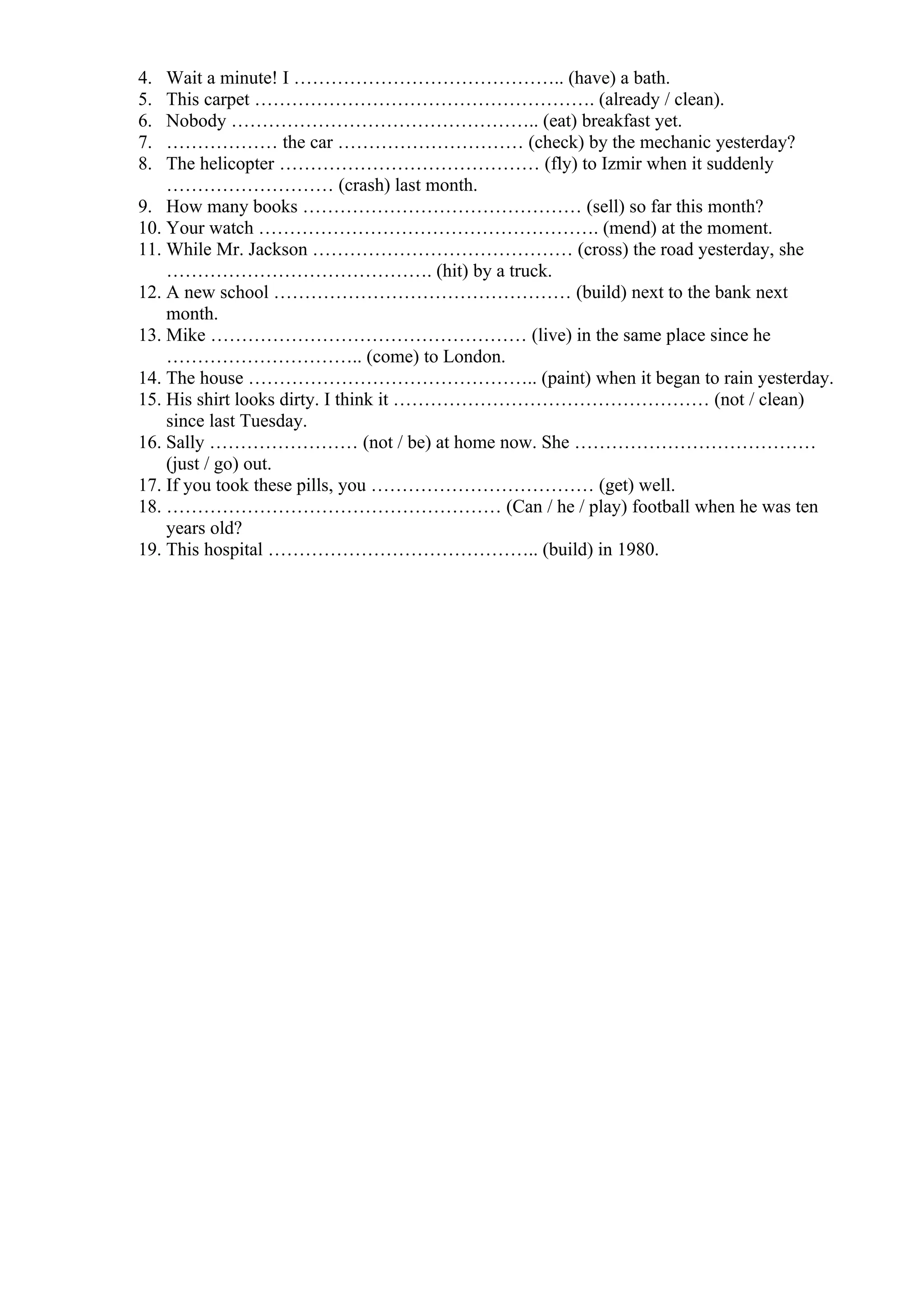 4. Wait a minute! I …………………………………….. (have) a bath.
5. This carpet ………………………………………………. (already / clean).
6. Nobody ………………………………………….. (eat) breakfast yet.
7. ……………… the car ………………………… (check) by the mechanic yesterday?
8. The helicopter …………………………………… (fly) to Izmir when it suddenly
……………………… (crash) last month.
9. How many books ……………………………………… (sell) so far this month?
10. Your watch ………………………………………………. (mend) at the moment.
11. While Mr. Jackson …………………………………… (cross) the road yesterday, she
……………………………………. (hit) by a truck.
12. A new school ………………………………………… (build) next to the bank next
month.
13. Mike …………………………………………… (live) in the same place since he
………………………….. (come) to London.
14. The house ……………………………………….. (paint) when it began to rain yesterday.
15. His shirt looks dirty. I think it …………………………………………… (not / clean)
since last Tuesday.
16. Sally …………………… (not / be) at home now. She …………………………………
(just / go) out.
17. If you took these pills, you ……………………………… (get) well.
18. ……………………………………………… (Can / he / play) football when he was ten
years old?
19. This hospital …………………………………….. (build) in 1980.
 