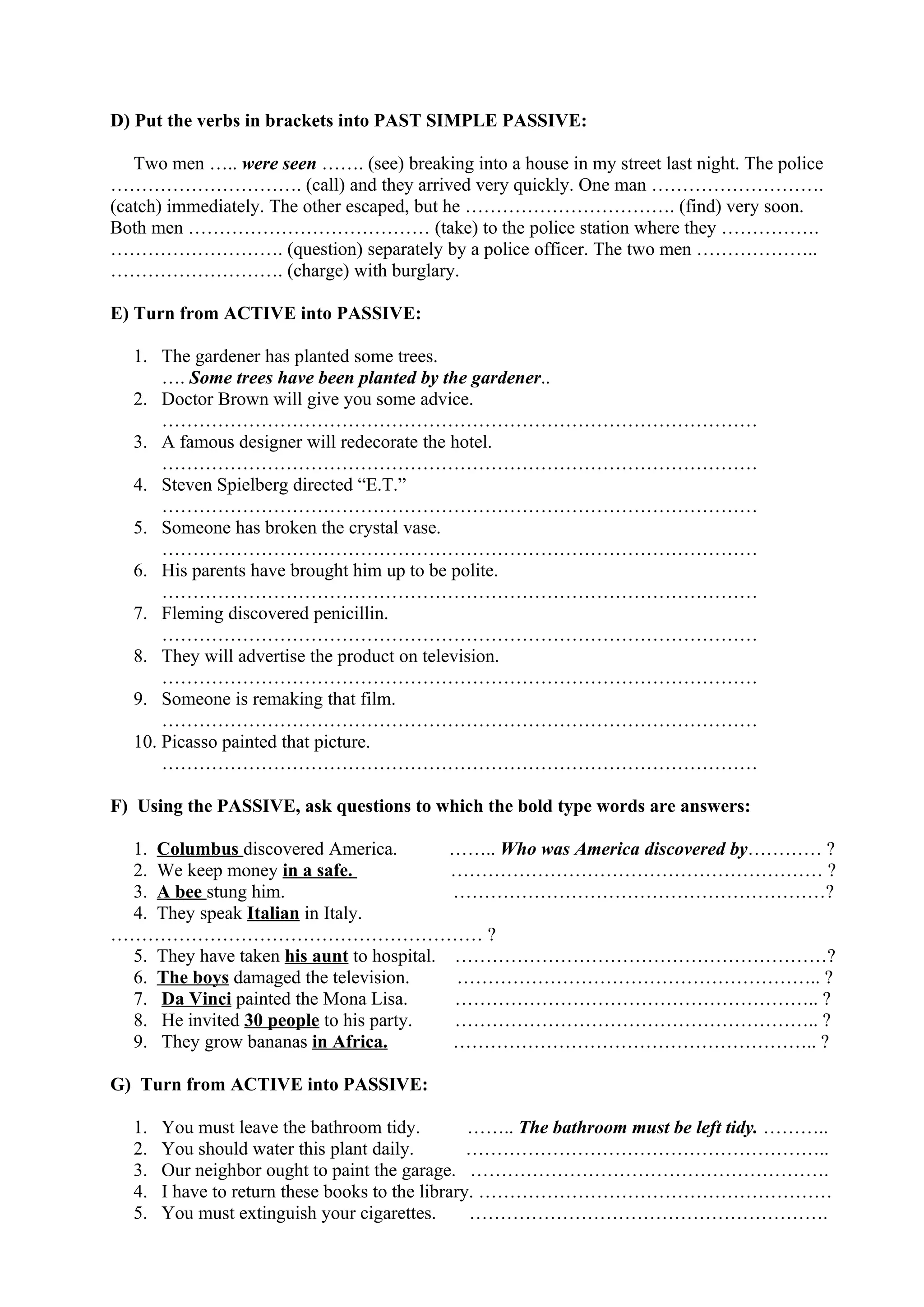 D) Put the verbs in brackets into PAST SIMPLE PASSIVE:
Two men ….. were seen ……. (see) breaking into a house in my street last night. The police
…………………………. (call) and they arrived very quickly. One man ……………………….
(catch) immediately. The other escaped, but he ……………………………. (find) very soon.
Both men ………………………………… (take) to the police station where they …………….
………………………. (question) separately by a police officer. The two men ………………..
………………………. (charge) with burglary.
E) Turn from ACTIVE into PASSIVE:
1. The gardener has planted some trees.
…. Some trees have been planted by the gardener..
2. Doctor Brown will give you some advice.
……………………………………………………………………………………
3. A famous designer will redecorate the hotel.
……………………………………………………………………………………
4. Steven Spielberg directed “E.T.”
……………………………………………………………………………………
5. Someone has broken the crystal vase.
……………………………………………………………………………………
6. His parents have brought him up to be polite.
……………………………………………………………………………………
7. Fleming discovered penicillin.
……………………………………………………………………………………
8. They will advertise the product on television.
……………………………………………………………………………………
9. Someone is remaking that film.
……………………………………………………………………………………
10. Picasso painted that picture.
……………………………………………………………………………………
F) Using the PASSIVE, ask questions to which the bold type words are answers:
1. Columbus discovered America. …….. Who was America discovered by………… ?
2. We keep money in a safe. …………………………………………………… ?
3. A bee stung him. ……………………………………………………?
4. They speak Italian in Italy.
…………………………………………………… ?
5. They have taken his aunt to hospital. ……………………………………………………?
6. The boys damaged the television. ………………………………………………….. ?
7. Da Vinci painted the Mona Lisa. ………………………………………………….. ?
8. He invited 30 people to his party. ………………………………………………….. ?
9. They grow bananas in Africa. ………………………………………………….. ?
G) Turn from ACTIVE into PASSIVE:
1. You must leave the bathroom tidy. …….. The bathroom must be left tidy. ………..
2. You should water this plant daily. …………………………………………………..
3. Our neighbor ought to paint the garage. ………………………………………………….
4. I have to return these books to the library. …………………………………………………
5. You must extinguish your cigarettes. ………………………………………………….
 