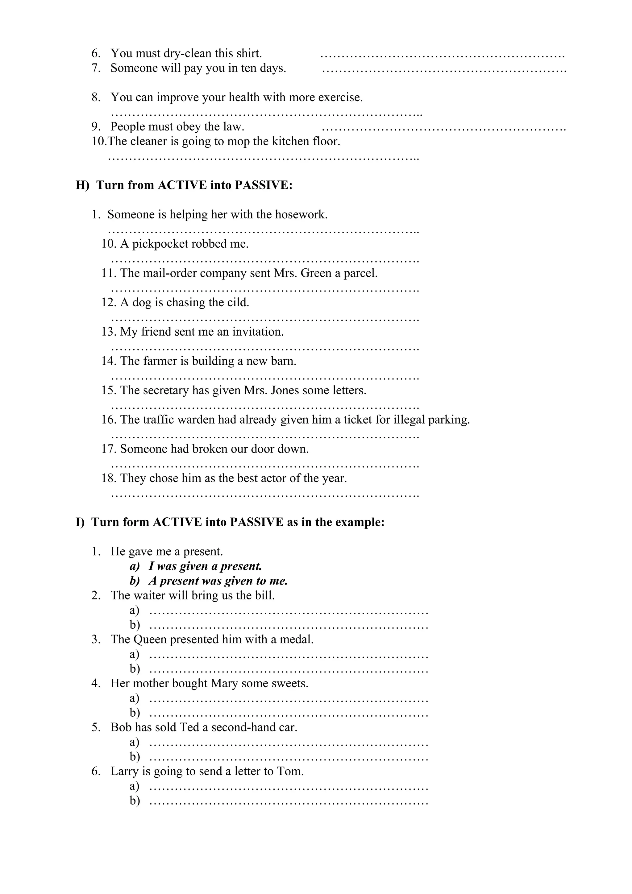 6. You must dry-clean this shirt. ………………………………………………….
7. Someone will pay you in ten days. ………………………………………………….
8. You can improve your health with more exercise.
………………………………………………………………..
9. People must obey the law. ………………………………………………….
10.The cleaner is going to mop the kitchen floor.
………………………………………………………………..
H) Turn from ACTIVE into PASSIVE:
1. Someone is helping her with the hosework.
………………………………………………………………..
10. A pickpocket robbed me.
……………………………………………………………….
11. The mail-order company sent Mrs. Green a parcel.
……………………………………………………………….
12. A dog is chasing the cild.
……………………………………………………………….
13. My friend sent me an invitation.
……………………………………………………………….
14. The farmer is building a new barn.
……………………………………………………………….
15. The secretary has given Mrs. Jones some letters.
……………………………………………………………….
16. The traffic warden had already given him a ticket for illegal parking.
……………………………………………………………….
17. Someone had broken our door down.
……………………………………………………………….
18. They chose him as the best actor of the year.
……………………………………………………………….
I) Turn form ACTIVE into PASSIVE as in the example:
1. He gave me a present.
a) I was given a present.
b) A present was given to me.
2. The waiter will bring us the bill.
a) …………………………………………………………
b) …………………………………………………………
3. The Queen presented him with a medal.
a) …………………………………………………………
b) …………………………………………………………
4. Her mother bought Mary some sweets.
a) …………………………………………………………
b) …………………………………………………………
5. Bob has sold Ted a second-hand car.
a) …………………………………………………………
b) …………………………………………………………
6. Larry is going to send a letter to Tom.
a) …………………………………………………………
b) …………………………………………………………
 