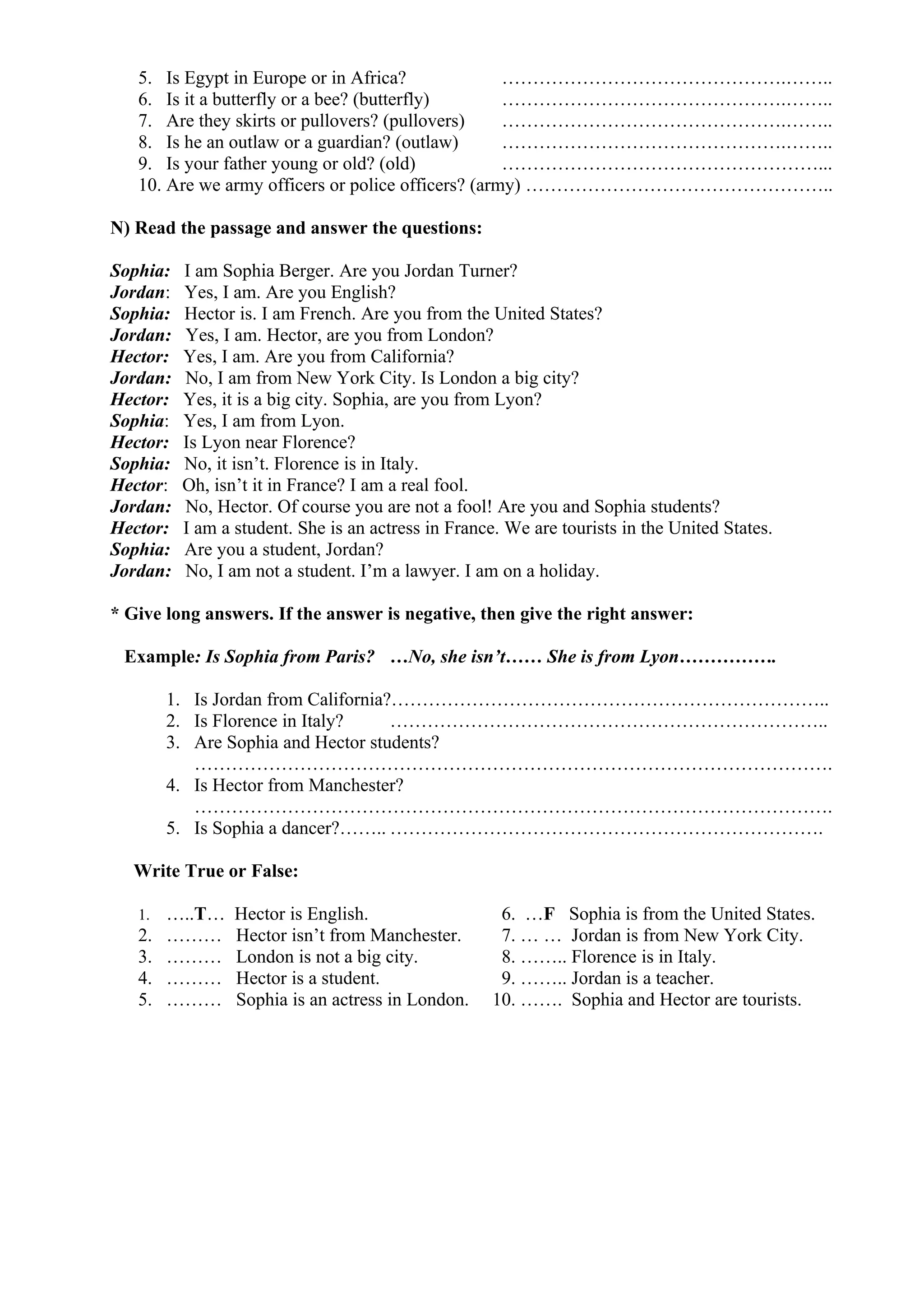 5. Is Egypt in Europe or in Africa? ……………………………………….……..
6. Is it a butterfly or a bee? (butterfly) ……………………………………….……..
7. Are they skirts or pullovers? (pullovers) ……………………………………….……..
8. Is he an outlaw or a guardian? (outlaw) ……………………………………….……..
9. Is your father young or old? (old) ……………………………………………...
10. Are we army officers or police officers? (army) …………………………………………..
N) Read the passage and answer the questions:
Sophia: I am Sophia Berger. Are you Jordan Turner?
Jordan: Yes, I am. Are you English?
Sophia: Hector is. I am French. Are you from the United States?
Jordan: Yes, I am. Hector, are you from London?
Hector: Yes, I am. Are you from California?
Jordan: No, I am from New York City. Is London a big city?
Hector: Yes, it is a big city. Sophia, are you from Lyon?
Sophia: Yes, I am from Lyon.
Hector: Is Lyon near Florence?
Sophia: No, it isn’t. Florence is in Italy.
Hector: Oh, isn’t it in France? I am a real fool.
Jordan: No, Hector. Of course you are not a fool! Are you and Sophia students?
Hector: I am a student. She is an actress in France. We are tourists in the United States.
Sophia: Are you a student, Jordan?
Jordan: No, I am not a student. I’m a lawyer. I am on a holiday.
* Give long answers. If the answer is negative, then give the right answer:
Example: Is Sophia from Paris? …No, she isn’t…… She is from Lyon…………….
1. Is Jordan from California?……………………………………………………………..
2. Is Florence in Italy? ……………………………………………………………..
3. Are Sophia and Hector students?
………………………………………………………………………………………….
4. Is Hector from Manchester?
………………………………………………………………………………………….
5. Is Sophia a dancer?…….. …………………………………………………………….
Write True or False:
1. …..T… Hector is English. 6. …F Sophia is from the United States.
2. ……… Hector isn’t from Manchester. 7. … … Jordan is from New York City.
3. ……… London is not a big city. 8. …….. Florence is in Italy.
4. ……… Hector is a student. 9. …….. Jordan is a teacher.
5. ……… Sophia is an actress in London. 10. ……. Sophia and Hector are tourists.
 