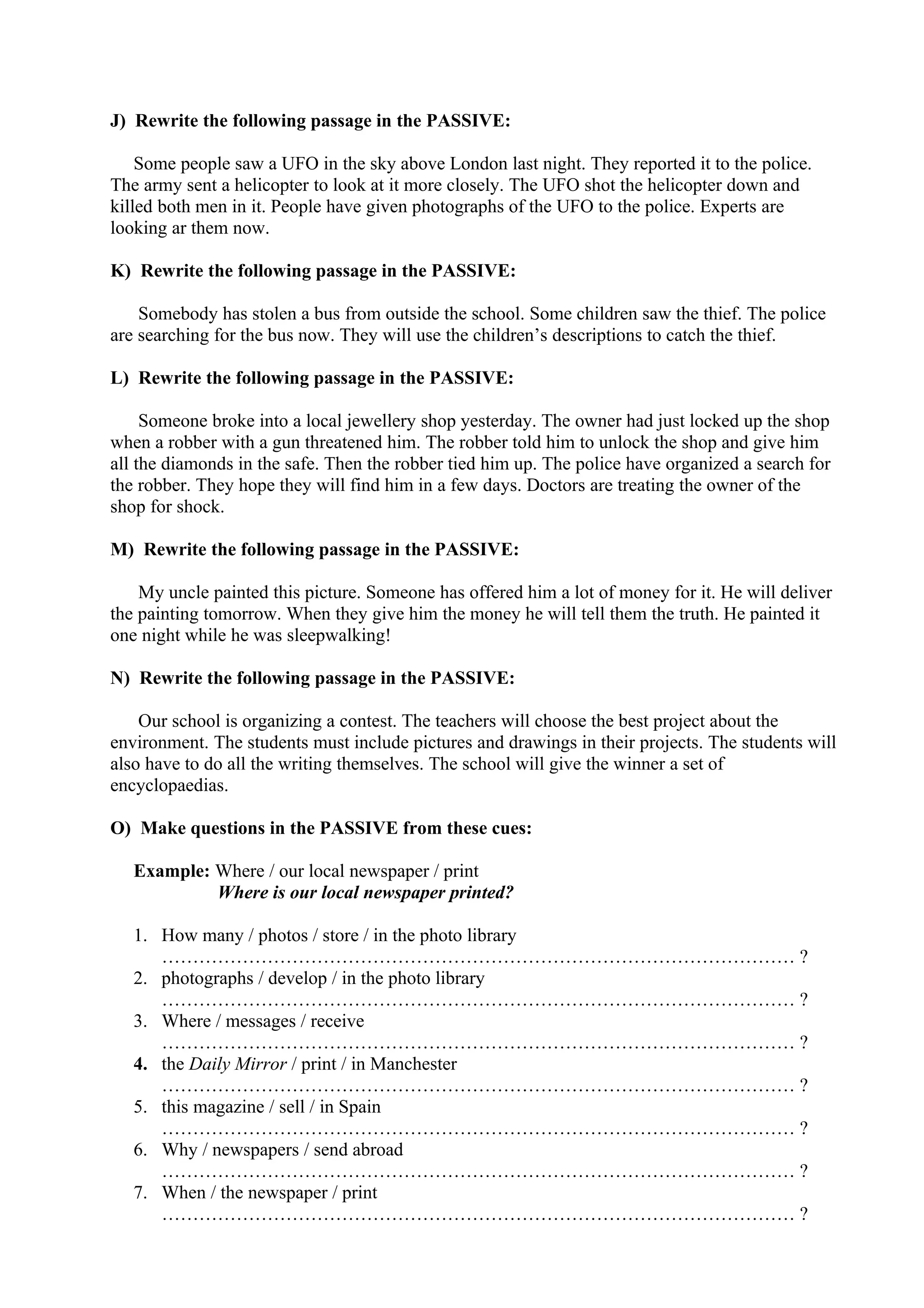 J) Rewrite the following passage in the PASSIVE:
Some people saw a UFO in the sky above London last night. They reported it to the police.
The army sent a helicopter to look at it more closely. The UFO shot the helicopter down and
killed both men in it. People have given photographs of the UFO to the police. Experts are
looking ar them now.
K) Rewrite the following passage in the PASSIVE:
Somebody has stolen a bus from outside the school. Some children saw the thief. The police
are searching for the bus now. They will use the children’s descriptions to catch the thief.
L) Rewrite the following passage in the PASSIVE:
Someone broke into a local jewellery shop yesterday. The owner had just locked up the shop
when a robber with a gun threatened him. The robber told him to unlock the shop and give him
all the diamonds in the safe. Then the robber tied him up. The police have organized a search for
the robber. They hope they will find him in a few days. Doctors are treating the owner of the
shop for shock.
M) Rewrite the following passage in the PASSIVE:
My uncle painted this picture. Someone has offered him a lot of money for it. He will deliver
the painting tomorrow. When they give him the money he will tell them the truth. He painted it
one night while he was sleepwalking!
N) Rewrite the following passage in the PASSIVE:
Our school is organizing a contest. The teachers will choose the best project about the
environment. The students must include pictures and drawings in their projects. The students will
also have to do all the writing themselves. The school will give the winner a set of
encyclopaedias.
O) Make questions in the PASSIVE from these cues:
Example: Where / our local newspaper / print
Where is our local newspaper printed?
1. How many / photos / store / in the photo library
………………………………………………………………………………………… ?
2. photographs / develop / in the photo library
………………………………………………………………………………………… ?
3. Where / messages / receive
………………………………………………………………………………………… ?
4. the Daily Mirror / print / in Manchester
………………………………………………………………………………………… ?
5. this magazine / sell / in Spain
………………………………………………………………………………………… ?
6. Why / newspapers / send abroad
………………………………………………………………………………………… ?
7. When / the newspaper / print
………………………………………………………………………………………… ?
 