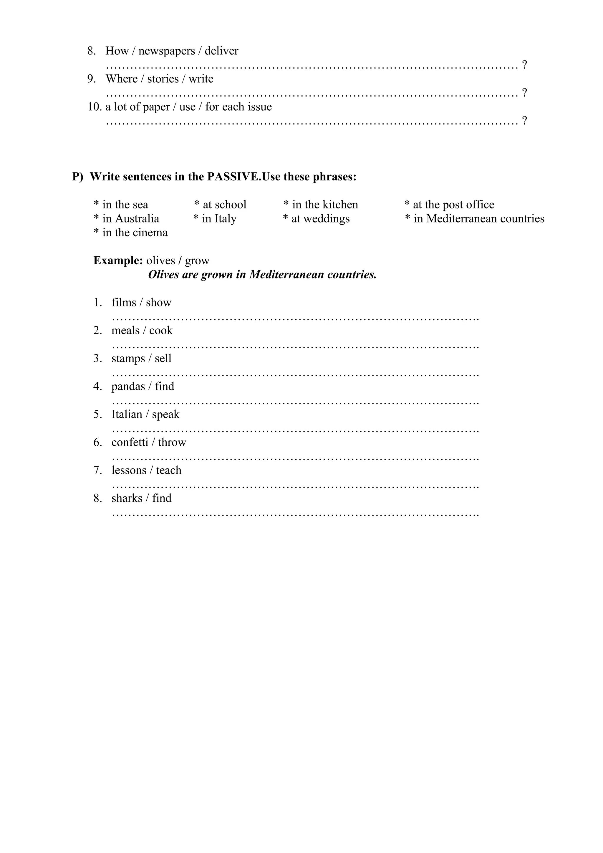 8. How / newspapers / deliver
………………………………………………………………………………………… ?
9. Where / stories / write
………………………………………………………………………………………… ?
10. a lot of paper / use / for each issue
………………………………………………………………………………………… ?
P) Write sentences in the PASSIVE.Use these phrases:
* in the sea * at school * in the kitchen * at the post office
* in Australia * in Italy * at weddings * in Mediterranean countries
* in the cinema
Example: olives / grow
Olives are grown in Mediterranean countries.
1. films / show
……………………………………………………………………………….
2. meals / cook
……………………………………………………………………………….
3. stamps / sell
……………………………………………………………………………….
4. pandas / find
……………………………………………………………………………….
5. Italian / speak
……………………………………………………………………………….
6. confetti / throw
……………………………………………………………………………….
7. lessons / teach
……………………………………………………………………………….
8. sharks / find
……………………………………………………………………………….
 