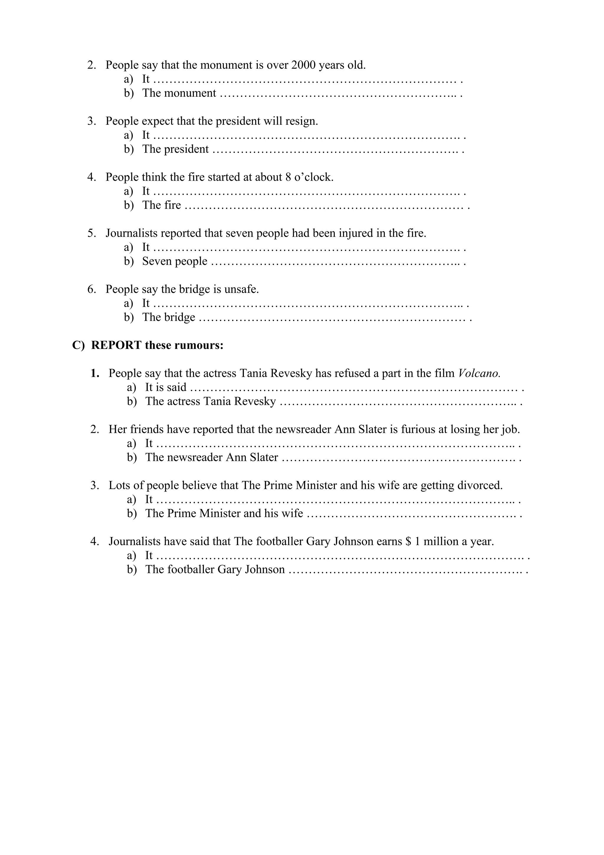 2. People say that the monument is over 2000 years old.
a) It ………………………………………………………………… .
b) The monument ………………………………………………….. .
3. People expect that the president will resign.
a) It …………………………………………………………………. .
b) The president ……………………………………………………. .
4. People think the fire started at about 8 o’clock.
a) It …………………………………………………………………. .
b) The fire …………………………………………………………… .
5. Journalists reported that seven people had been injured in the fire.
a) It …………………………………………………………………. .
b) Seven people …………………………………………………….. .
6. People say the bridge is unsafe.
a) It ………………………………………………………………….. .
b) The bridge ………………………………………………………… .
C) REPORT these rumours:
1. People say that the actress Tania Revesky has refused a part in the film Volcano.
a) It is said ……………………………………………………………………… .
b) The actress Tania Revesky ………………………………………………….. .
2. Her friends have reported that the newsreader Ann Slater is furious at losing her job.
a) It …………………………………………………………………………….. .
b) The newsreader Ann Slater …………………………………………………. .
3. Lots of people believe that The Prime Minister and his wife are getting divorced.
a) It …………………………………………………………………………….. .
b) The Prime Minister and his wife ……………………………………………. .
4. Journalists have said that The footballer Gary Johnson earns $ 1 million a year.
a) It ………………………………………………………………………………. .
b) The footballer Gary Johnson …………………………………………………. .
 