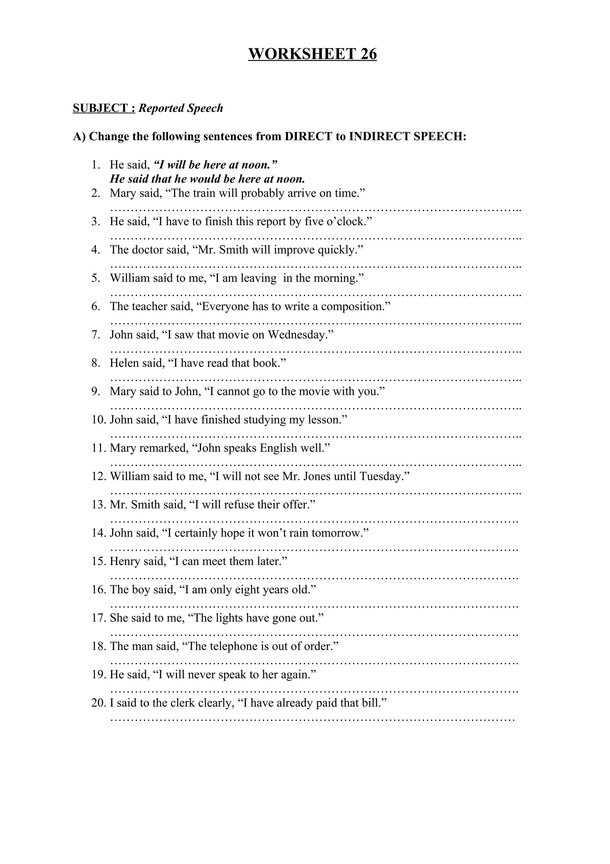 WORKSHEET 26
SUBJECT : Reported Speech
A) Change the following sentences from DIRECT to INDIRECT SPEECH:
1. He said, “I will be here at noon.”
He said that he would be here at noon.
2. Mary said, “The train will probably arrive on time.”
………………………………………………………………………………………..
3. He said, “I have to finish this report by five o’clock.”
………………………………………………………………………………………..
4. The doctor said, “Mr. Smith will improve quickly.”
………………………………………………………………………………………..
5. William said to me, “I am leaving in the morning.”
………………………………………………………………………………………..
6. The teacher said, “Everyone has to write a composition.”
………………………………………………………………………………………..
7. John said, “I saw that movie on Wednesday.”
………………………………………………………………………………………..
8. Helen said, “I have read that book.”
………………………………………………………………………………………..
9. Mary said to John, “I cannot go to the movie with you.”
………………………………………………………………………………………..
10. John said, “I have finished studying my lesson.”
………………………………………………………………………………………..
11. Mary remarked, “John speaks English well.”
………………………………………………………………………………………..
12. William said to me, “I will not see Mr. Jones until Tuesday.”
………………………………………………………………………………………..
13. Mr. Smith said, “I will refuse their offer.”
……………………………………………………………………………………….
14. John said, “I certainly hope it won’t rain tomorrow.”
……………………………………………………………………………………….
15. Henry said, “I can meet them later.”
……………………………………………………………………………………….
16. The boy said, “I am only eight years old.”
……………………………………………………………………………………….
17. She said to me, “The lights have gone out.”
……………………………………………………………………………………….
18. The man said, “The telephone is out of order.”
……………………………………………………………………………………….
19. He said, “I will never speak to her again.”
……………………………………………………………………………………….
20. I said to the clerk clearly, “I have already paid that bill.”
………………………………………………………………………………………
 